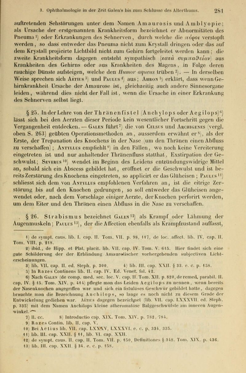 auftretenden Sehstörungen unter dem Namen Amaurosis und Amblyopie; als Ursache der erstgenannten Krankheilsform bezeichnet er Abnormitäten des Pneuma l) oder Erkrankungen des Sehnerven , durch welche die nöqoL verstopft werden, so dass entweder das Pneuma nicht zum Krystall dringen oder das auf dem Krystall projicirte Lichtbild nicht zum Gehirn fortgeleitet werden kann ; die zweite Krankheitsform dagegen entsteht sympathisch (xara ov/.i7rad-etav) aus Krankheiten des Gehirns oder aus Krankheiten des Magens, in Folge deren rauchige Dünste aufsteigen, welche den Humor aqueus trüben2). — In derselben Weise sprechen sich Aetius3) und Paulus4) aus; Ahron 5) erklärt, dass wenn Ge- hirnkrankheit Ursache der Amaurose ist, gleichzeitig auch andere Sinnesorgane leiden, während dies nicht der Fall ist, wenn die Ursache in einer Erkrankung des Sehnerven selbst liegt. § 25. In der Lehre von der Thränenfis tel (Anchylops oder Aegilops)'1) lässt sich bei den Aerzten dieser Periode kein wesentlicher Fortschritt gegen die Vergangenheit entdecken. — Galen führt7) die von Celsus und Arciiigenes (vergl. oben S. 263) geübten Operationsmethoden an, ausserdem erwähnt ers), als der Erste, der Trepanation des Knochens in der Nase (um den Thränen einen Abfluss zu verschaffen) ; Antyllus empfiehlt) in den Fällen, wo noch keine Vereiterung eingetreten ist und nur anhaltender Thränenfluss statthat, Exstirpation der Ge- schwulst; Severus 10) wendet im Beginn des Leidens entzündungswidrige Mittel an, sobald sich ein Abscess gebildet hat, eröffnet er die Geschwulst und ist be- reits Zerstörung des Knochens eingetreten, so applicirt er das Glüheisen ; Paulus11) schliesst sich dem von Antyllus empfohlenen Verfahren an, ist die eitrige Zer- störung bis auf den Knochen gedrungen, so soll entweder das Glüheisen ange- wendet oder, nach dem Vorschlage einiger Aerzte, der Knochen perforirt werden, um dem Eiter und den Thränen einen Abfluss in die Nase zu verschaffen. § 26. Strabismus bezeichnet Galen12) als Krampf oder Lähmung der Augenmuskeln; Paulus13), der dieAffeclion ebenfalls als Krampfzustand auffasst, 1) de sympt. caus. lib. I. cap. II. Tom. VII. p. 98, 117, de loc.affect. lib. IV. cap. II. Tom. VIII. p. 218. 2) ibid., de Hipp, et Plat. placit. lib. VII. cap. IV. Tom. V. 615. Hier findet sich eine gute Schilderung der der Erblindung Amaurotischer vorhergehenden subjectiven Licht- erscheinungen. 3) lib. VII. cap. II. ed. Steph. p. 300. 4) lib. III. cap. XXII. § 33. e. c. p. 158. 5) In Razes Continens lib. II. cap. IV. Ed. Venet. fol. 42. 6) Nach Galen (de comp. med. sec. loc.V. cap. II. Tom. XII. p. 820, deremed. parabil. II. cap. IV. § 15. Tom. XIV. p. 414) pflegte man das Leiden Aegilops zu nennen, wenn bereits der Nasenknochen angegriffen war und sich ein tistulöses Geschwür gebildet hatte, dagegen brauchte man die Bezeichnung Anchilops, so lange es noch nicht zu diesem Grade ihr Entwickelung gediehen war. Aetius dagegen bezeichnet (lib. VII. cap. LXXXVII. ed. Steph. p. 335) mit dem Namen Anchilops kleine atheromatöse Balggeschwiilste am inneren Augen- winkel. ~~ 7) II. cc. 8) Introductio cap. XIX. Tom. XIV. p. 782, 784. 9) Razes Gonlin. lib. II. cap. V. I0j Bei Aetius lib. VII. cap. LXX-XV, LXXXVI. e. c. p. 334, 335. M) lib. III. cap. XXII. § 11, lib. VI. cap. XXII. 12; de sympt. caus. II. cap. II. Tom. VII. p. 150, Definiliones § 3'iS. Tom. XIX. p. 436. 13) lib. III. cap. XXII. § 34. e. c. p. I5S.