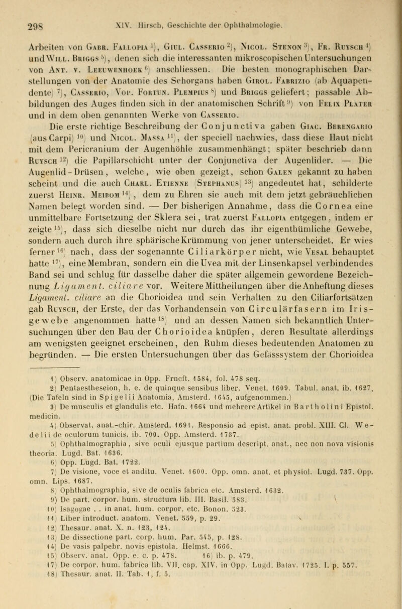 Arbeiten von Gaur. Fallopii1), Gidl. Casserio-), Nicol. Stenon ! , Fr. Rutsch4) und Will. Bbiggs6), denen sich die interessanten mikroscopischen Untersuchungen von Ant. v. Leei'wenhoek 6) anschliessen. Die besten monographischen Dar- stellungen von der Anatomie des Sehorgans hüben Girol. Fabrizio (ab Aquapen- dente , Casserio, Voi». Fobtuw. Plbmpius^) und Bbiggs geliefert; passable Ab- bildungen tles Auges linden sieh in der anatomischen Schrift'1) von Felix Plater und in dem oben genannten Werke von Casserio. Die erste richtige Beschreibung der Conj u ncti va gaben Giac. Bbbengario (ausCarpi; Ul und Nicol. Massa ll), der speciell nachwies, dass diese Haut nicht mit dem Pericranium der Augenhöhle zusammenhängt; später beschrieb dann Ruysch 12) die Papillarschicht unter der Conjunctiva der Augenlider. — Die Augenlid - Drüsen, welche, wie oben gezeigt, schon Galen gekannt zu haben scheint und die auch Ciiarl. Etienne Stephams 1:)) angedeutet hat, schilderte zuerst Heinr. Meibom 14) , dem zu Ehren sie auch mit dem jetzt gebräuchlichen Namen belegt worden sind. — Der bisherigen Annahme, dass die Cornea eine unmittelbare Fortsetzung der Sklera sei, trat zuerst Fallopia entgegen, indem er zeigte15), dass sich dieselbe nicht nur durch das ihr eigentümliche Gewebe, sondern auch durch ihre sphärische Krümmung von jener unterscheidet. Er wies ferner' nach, dass der sogenannte Ciliarkörper nicht, wie Vesal behauptet hatte 1T), eine Membran, sondern ein die Uvea mit der Linsenkapsel verbindendes Band sei und schlug für dasselbe daher die später allgemein gewordene Bezeich- nung Ligament, ciliare vor. Weitere Mittheilungen über die Anheftung dieses Ligament, ciliare an die Chorioidea und sein Verhalten zu den Ciliarfortsätzen gab Ruysch, der Erste, der das Vorhandensein von G irculärfasern im Iris- gewebe angenommen hatte18) und an dessen Namen sich bekanntlich Unter- suchungen über den Bau der Chorioidea knüpfen, deren Resultate allerdings am wenigsten geeignet erscheinen, den Ruhm dieses bedeutenden Anatomen zu begründen. — Die ersten Untersuchungen über das Gefasssystem der Chorioidea 1) Observ. anatomicae in Opp. Frncft. 1584, toi. 478 seq. 2) Pentaestheseion, h. e. de quinque sensibus liber. Venet. 1609. Tabu!, anat. ib. 1627. (Die Tafeln sind in Spigelii Anatomia, Amsterd. 1645, aufgenommen.) 3) De musculis et glandulis etc. Hafn. 1664 und mehrere Artikel in Bart h olin i Epistol. medicin. 4) Observat. anat.-chir. Amsterd. 1691. Responsio ad epist. anat. probl. XIII. Cl. We- delii de oculorum tunicis. ib. 700. Opp. Amsterd. 1737. 5 oplithalmographia , sive oculi ejusque partium descript. anat., nee non nova visionis theoria. Lugd. Bat. 1636. 6 Opp. Lugd. Bat. 172-2. 7) De visione, voce et anditu. Venet. 1600. Opp. omn. anat. et physiol. Lugd. 737. Opp. omn. Lips. 1687. 8) Ophthalmographia, sive de oculis fabrica etc. Amsterd. 1632. 9) De part. corpor. hum. struetura üb. III. Basil. 583. 10) Isagogae . . in anat. hum. corpor. etc. Bonon. ;>23. 11j Liber introduet. anatom. Venet. 559, p. 29. 12) Thesaur. anat. X. n. 123, 124. •13) De dissectione part. corp. hum. Par. 545, p. 128. 14) De vasis palpebr. novis epistola. Heimst. 1666. !5y Observ. anat. Opp. e. c. p. 478. 16 ib. p. 479. 17) De corpor. hum. fabrica lib. VII. cap. XIV. in Opp. Lugd. Balav. 1725. I. p. 557.