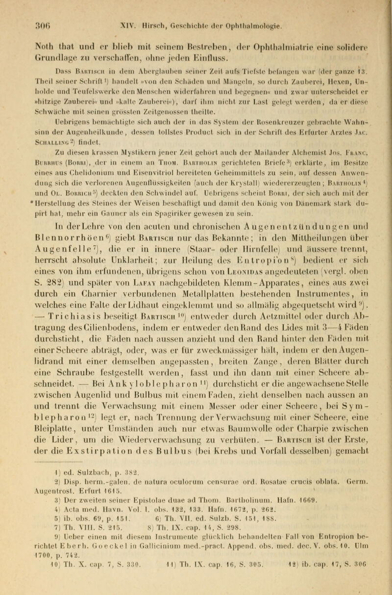 Noth th;it und er Mich mit seinem Bestreben, der Ophthalmiatrie eine solidere Grundlage zu verschaffen, ohne jeden Einfluss. l>as> Bartisch in dein Aberglauben seiner ZeitaufaTiefste befangen war (der ganze 18 Theil seiner Scbrifl ' bändelt »von den Schäden und Mängeln, so durch Zauberei, Hexen, Dn - holde und Teufelswerke den Menschen widerfahren und begegnen« und zwar unterscheide! er •hitzige Zauberei« und »kalte Zauberei«), darf ihm nicht zur Las! gelegt werden, da er diese Schwache mil seinen grössten Zeitgenossen Iheilte. Uebrigens bemächtigte sich auch der in das System der Rosenkreuzer gebrachte Wahn- sinn der Augenheilkunde, dessen tollstes Product sich in der Schrift des Erfurter Arztes Jai Schalling2 findet. Zu diesen krassen Mystikern jener /eil gehört auch der Mailander Alchemist JOS. FRANC. Burrhus (Borri), der in einem an TnuM. Bartholin gerichteten Briefe8] erklärte, in: Besitze eines aus Chelidonium und Eisenvitriol bereiteten Geheimmittels zu sein, auf dessen Anwen- dung sich die verlorenen Augenflüssigkeiten [auch der KrystallJ wiedererzeuglen ; Bar lin ' und Ol. BORRICH5) deckten den Schwindel auf. Uebrigens scheint Borri, der sich auch mit der 'Herstellung des Steines der Weisen beschäftigt und damit den König von Dänemark stark t\\\- pirt hat, mehr ein Gauner als ein Spagiriker gewesen zu sein. In der Lehre von den acuten und chronischen Augenent Zündungen und Blennorrhöen6) giebt Bartisch nur das Bekannte; in den Mittheilungen über Augenfelle7), die er in innere (Staar- oder Hirnfelle und äussere trennt, herrscht absolute Unklarheit; zur Heilung des Entropfon8) bedient er sich eines von ihm erfundenen, übrigens schon von Leomdas angedeuteten vergl. oben S. 282) und später von Laiay nachgebildeten Klemm-Apparates, eines aus zwei durch ein Charnier verbundenen Metallplatten bestehenden Instrumentes, in welches eine Falle der Lidhaut eingeklemmt und so allmälig abgequetscht wird0). — Trichiasis beseitigt Bartiscii l0) entweder durch Aetzniiltel oder durch Ab- tragung desCilienbodens, indem er entweder den Hand des Lides mit 3—4 Fäden durchstieht, die Fäden nach aussen anzieht und den Band hinter den Fäden mit einer Scheere abträgt, oder, was er für zweckmässiger hält, indem er den Augen- lidrand mit einer demselben angepassten , breiten Zange, deren Blätter durch eine Schraube festgestellt werden, fasst und ihn dann mit einer Scheere ab- schneidet. — Bei Ank y loble pha ron ) durchsticht er die angewachsene Stelle zwischen Augenlid und Bulbus mit einem Faden, zieht denselben nach aussen an und trennt die Verwachsung mit einem Messer oder einer Scheere, bei S) m- blepharon l-i legt er, nach Trennung der Verwachsung mit einer Scheere, eine Bleiplatte, unter Umständen auch nur etwas Baumwolle oder Gharpie zwischen die Lider, um die Wiederverwachsuhg zu verhüten. — Bartisch ißt der Erste, der die Exstirpation des Bulbus (bei Krebs und Vorfall desselben; gemacht i ed. Sulzbacb, p. 382. 2) Disj). herm.-galen. de natura oculurum censurae ord. Rosatae crucis ul)la(a. Germ. Augentrost. Erfurt 1615. 3} Der zweiten seiner Epistolae duae ad Timm, liartholinuni. llafn. 1669. 4 Ada med. Havn. Vol. 1. Obs. 132, 133. llafn. 1672, p. 262. 5) ib. obs. 6U, p. 151. 6; Th. VII. ed. Sulzb. S. 15 1, 188. 7) Th. VIII. s. -i]:;. 8) Th. IX. cap. 14, S. 298. 9 l eher einen mit diesem Instrumente glücklich behandelten Fall von Entropion be- richtet E berb. Goeckel in Gallicinium med.-pract. Append. obs. med. i\ct-. \. obs. 10. Ulm 1700, |>. 742.