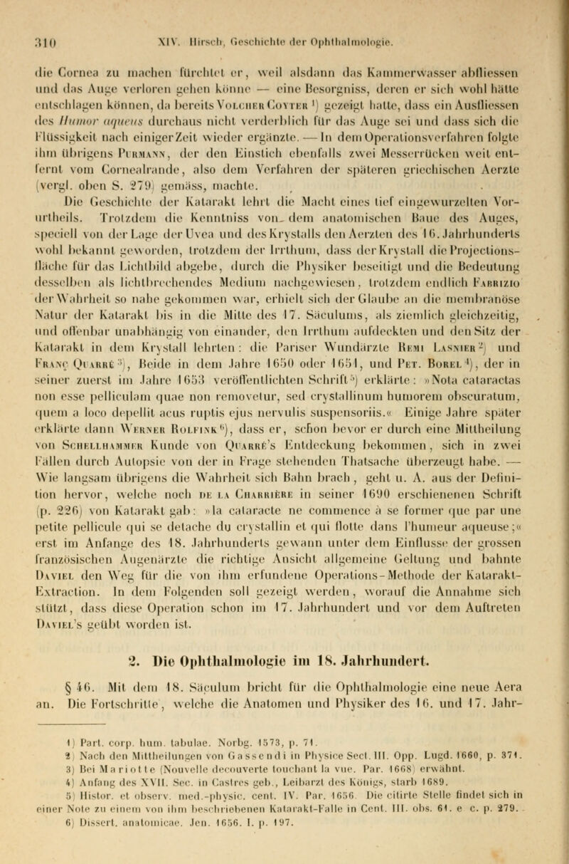 die Cornea m machen fürchtet or, weil alsdann das Kammerwasser abfliessen und das Auge verloren gehen könne — eine Besorgniss, deren <t sich wohl hätte entschlagen können, da bereits VolchbrCoyter ' geztigt hatte, dass ein Ausfliessen des Humor aqueus durchaus nicht verderblich Für das Auge sei und dass sich die Flüssigkeit nach einigerZeit wieder ergänzte. — In dem Operationsverfahren folgte dun Übrigens Purmann, der den Einstich ebenfalls zwei MesserrUoken weit ent- fernt vom Gornealrande, also dein Verfahren der späteren griechischen Aerzte [vergl. olien S. 279 gemäss, machte. Die Geschichte der Katarakt lehrt die Macht eines lief eingewurzelten Vor- urtheils. Trotzdem die Kenntniss von- dein anatomischen Baue des Auges, speciell von der Lage der Uvea und des Krystalls den Aerzten des 16. Jährhunderts wohl bekannt geworden, trotzdem der Irrthum, dass derKrystall dieProjections- llüehe für das Lichtbild abgebe, durch die Physiker beseitigt und die Bedeutung desselben als lichtbrechendes Medium nachgewiesen, trotzdem endlich Fabrizio der Wahrheit so nahe gekommen war, erhielt sich der Glaube an die membranöse Natur der Katarakt bis in die Mitte des 17. Säculums, als ziemlich gleichzeitig, und offenbar unabhängig von einander, den Irrthuin aufdeckten und den Sit/, der Katarakt in dem Kry stall lehrten: die Pariser Wundärzte Renn Lasnibr2 und Franc Qi uutt:; , Beide in dein Jahre 1650 oder 1654, und I'et. Borel '), der in seiner zuerst im Jahre 1653 veröffentlichten Schrift5) erklärte: »Nota cataraetas non esse pellicülam quae non removetur, sed crystallinum (minorem obscur.ilum. quem a loco depellit acus ruptis ejus nervulis suspensoriis.« Einige Jahre spater erklärte dann Wbrnbb Rolfink.6), dass er, schon bevor er durch eine Mittheilung von Schbllhahmrb Kunde von Quarre's Entdeckung bekommen, sich in zwei Fällen durch Autopsie von der in Frage stehenden Thatsache überzeugt habe. — Wie langsam übrigens die Wahrheit sich Bahn brach , geht u. A. aus der Defini- tion hervor, welche noch de la Charkiere in seiner 1690 erschienenen Schrift (p. 226) von Katarakt gab: ola calaracte ne commence a se former que par une petite pellicule qui se detache du crystallih et qui Hotte dans l'humeur aqueuse;« erst im Anfange des 18. Jahrhunderts gewann unter dem Einflüsse der grossen französischen Augenärzte die richtige Ansicht allgemeine Geltung und bahnte Da viel den Weg für die von ihm erfundene Operations-Methode der Kalarakl- Extraction. In dem Folgenden soll gezeigt werden, worauf die Annahme sich stützt, dass diese Operation schon im 17. Jahrhundert und vor dem Auftreten Daviel's geübt worden ist. 2. Die Ophthalmologie im 18. Jahrhundert. § 40. Mit dem 18. Saculum bricht für die Ophthalmologie eine neue Aera an. Die Fortschritte', welche die Anatomen und Physiker des 16. und 17. Jahr- 1) Part. corp. Iium tabulae. Norbg. 1573, p. 71. t Nach den Mittheilungen von Gassendi in PhysiceSect.III. Opp. Lugd. 1660, p. 371. 3) Bei Mariotte (Nouvelle decouverte touebant la vue. Par. 1668 erwähnt. 4) Anfang des XVII. See. in Castres ^el»., Leibarzt des Königs, starb I6S9. 5 Histor. el observ. med.-physic. cent. IV. Par. 1656 Die citirte Stelle findet sich in einer Note zu einem von ihm beschriebenen Katarakt-Falle in Cent. IM. obs. 61. e c. p. 279.