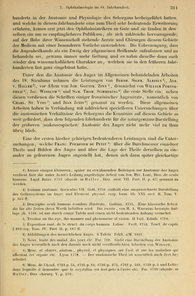 hunderts in der Anatomie und Physiologie des Sehorgans herbeigeführt hatten, und welche in diesem Jahrhunderte eine zumTheil sehr bedeutende Erweiterung erfuhren, kamen erst jetzt den Ophthalmialrikern zu Gute und sie fanden in den selben ein um so empfänglicheres Publikum, als sieh zahlreiche hervorragende, auf der Höhe ihrer Wissenschaft stehende Aerzte und Chirurgen diesem Gebiete der Medicin mit einer besonderen Vorliebe zuwendeten. Die Ueberzeugung, dass die Augenheilkunde als ein Zweig der allgemeinen Heilkunde aufzufassen und zu behandeln sei, gewann immer mehr Geltung und es nahm dieselbe dann auch wieder den wissenschaftlichen Charakter an, welchen sie in den früheren Jahr- hunderlen fast ganz eingebüsst hatte. Unter den die Anatomie des Auges im Allgemeinen behandelnden Arbeiten des 18. Siiculums nehmen die Leistungen von Bernh. Sigfr. Albinus1), Alb. v. Hailer2), vor Allem von Jon. Gottfr. Zinn:!), demnächst von William Porter- field4), Jac. Winslow5) und Sam. Tiiom. Sömmering0) die erste Stelle ein; neben diesen verdienen die Schriften einiger französischer Augenärzte, namentlich von Charl. St. Yves7) und Jean Janin8) genannt zu werden. Diese allgemeinen Arbeiten haben in Verbindung mit zahlreichen specielleren Untersuchungen über die anatomischen Verhältnisse des Sehorgans die Kenntniss auf diesem Gebiete so weil gefördert, dass dem folgenden Jahrhunderte für die naturgemässeDarstellung der gröberen (makroscopischen) Anatomie des Auges nicht mehr viel zu thun übrig blieb. Eine der ersten hierher gehörigen bedeutenderen Leistungen sind die Unter- suchungen, welche Franc. Pourfour du Petit !)) über die Durchmesser einzelner Theile und Höhlen des Auges und über die Lage der Theile derselben zu ein- ander an gefrorenen Augen angestellt hat, denen sich dann später gleichartige 1) Ausser einigen kleineren , später zu erwähnenden Beiträgen zur Anatomie des Auges verdient hier die unter Albin's Leitung angefertigte Arbeit von Joh. Pet. Lobk, Diss. de oculo humano. Lugd. Batav. 1742 (abgedr. in Hailer, Diss. anat. VII. Part. II. p. 67) genannt zu werden. 2) Ico'num anatomic. fasciculus VII. Gott. 1754 (enthält eine ausgezeichnete Darstellung des Gefässsystems im Auge) und Element, physiol. eorp. hum. lib. XVI. sect. II. Toni. V. p. 345 ff. 3) Descriptio oculi humani iconibus illustrata. Gotting. 1755. Eine klassische Arbeil die für alle Zeiten ihren Werlh behalten wird. Die zweite , von H. A. Wrisbbrg besorgte Auf- lage (ib. 1780) ist nur durch einige Tafeln und einen nicht bedeutenden Anhang vermehrt. 4) Tre-ritise on the eye, the manner and phenomene of vision. II Voll. Edinb. 1759. 5) Exposition anal, de la slrucf. du corps humain. Latine. Frcft. 1753. Traet. de capite § 202se<|. Tom. IV. Part, II. p. 117 ff. 6) Abbildungen des menschlichen Auges. 8 Tafeln. Frkft. a|M. 1801. 7) Nouv. traite des malad, des yeux etc. Par. 722. Giebl eine Darstellung der Anatomie des Auges wesentlich nach den damals noch nicbl veröffentlichten Arbeiten von Wisslhw. Sj Mein, et observ. analom , physiol. et physiques sur ['oeil et sur les maladies qui affectent cet organe etc. Lyon 1772. — Der anatomische Theil ist wesentlich nach Zinn be- arbeitet. 9) Mein, de l'Acad. 1723 p. 54, 1725 p. 18, 1726 p. 375, 1728 p. 408, 1730 p. 5 und Lettre dans lecpielle il demontre que le cry stall in est fort pres ä luvee etc. Par. 1729 (abgedr. in Haller, Diss Chirurg. V. p. 570'.