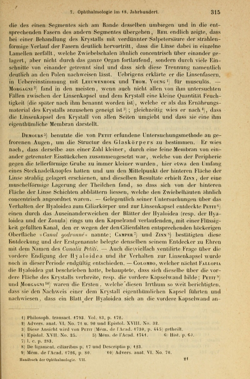 die dos einen Segmentes sich am Runde desselben umbiegen und in die ent- sprechenden Fasern des andern Segmentes Übergehen, Reu. endlich zeigte, dass bei einer Behandlung des KryStalls mit verdünnter Salpetersäure der strahlen- förmige Verlauf der Fasern deutlich hervortritt, dass die Linse dabei in einzelne Lamellen zerfällt, welche Zwiebelschalen ähnlich concentrisch über einander ge- lagert, aber nicht durch das ganze Organ fortlaufend, sondern durch viele Ein- schnitte von einander getrennt sind und dass sich diese Trennung namentlich deutlich an den Polen nachweisen lässt. Uebrigens erklärte er die Linsenfasern, in Uebereinslimmung mit Leeiwenhoek und Thom. Young ') für musculös. — Morgagni2) fand in den meisten, wenn auch nicht allen von ihm untersuchten Füllen zwischen der Linsenkapsel und dem Krystall eine kleine Quantität Feuch- tigkeit (die später nach ihm benannt worden ist), welche er als das Ernährungs- material des Kry Stalls anzusehen geneigt ist3) ; gleichzeitig wies er nach4), dass die Linsenkapsel den Krystall von allen Seilen umgiebt und dass sie eine ihm eigentümliche Membran darstellt. Demours5) benutzte die von Petit erfundene Untersuchungsmethode au ge- frorenen Augen, um die Structur des Glaskörpers zu bestimmen. Erwies muh, dass derselbe aus einer Zahl kleiner, durch eine feine Membran von ein- ander getrennter Eisstückchen zusammengesetzt war, welche von der Peripherie gegen die tellerförmige Grube zu immer kleiner wurden, hier etwa den Umfang eines Stecknadelkuopfes hatten und um den Mittelpunkt der hinteren Fläche der Linse strahlig gelagert erschienen, und dieselben Resultate erhielt Zinn, der eine muschelförmige Lagerung der Theilchen fand, so dass sich von der hinteren Fläche der Linse Schichten abblättern Hessen, welche den Zwiebelhäuten ähnlich concentrisch angeordnet waren. — Gelegentlich seiner Untersuchungen über das Verhallen der Hyaloidea zum Ciliarkörper und zur Linsenkapsel entdeckte Petita einen durch das Auseinanderweichen der Blätter der Hyaloidea (resp. der Hya- loidea und der Zonula) rings um den Kapselrand verlaufenden, mit einer Flüssig- keil gefüllten Kanal, den er wegen der denCilienfalten entsprechenden höckerigen Oberlläche »Canal godronne« nannte; Camper) und Zinns) bestätigten diese Entdeckung und der Erstgenannte belegte denselben seinem Entdecker zu Ehren mit dem Namen des Canalis Petiti. — Auch die\vielfach venlilirte Frage über die vordere Endigung der Hyaloidea und ihr Verhalten zur Linsenkapsel wurde noch in dieser Periode endgültig entschieden. —Colomro, welcher nächst Fallopia die Hyaloidea gut besehrieben hatte, behauptete, dass sich dieselbe über die vor- dere Fläche des Krystalls verbreite, resp. die vordere Kapselwand bilde; Petit) und Morgagni10] waren die Ersten . welche diesen Indium so weit berichtigten, dass sie den Nachweis einer dem Krystall eigentümlichen Kapsel führten und nachwiesen, dass ein Blatt der Hyaloidea sich an die vordere Kapselwand an- 1) Philosoph, transact. 1793. Vol. 83, p. 172. 2) Advers. anal. VI. No. 71 u. 90 und Kpislol. XVIII. No. 32. 3) Diese Ansicht wird von Petit (Mem. de t'Acad. 1730, p. 445 getheilt. 4 Kpislol. XVII. No. 25. 5) Mein, de l'Arad. 1741. 6) Hist. p. 60. 7) I. c. p. 2S3. 8) De ligaraent. ciliaribus p. 17 und Descriptio p. 123. (J Mein, de l'Acad. 1726, p. 80. 10) Advers. anat. VI. No. 70. Handbuch der Ophthalmologie. VII. *'