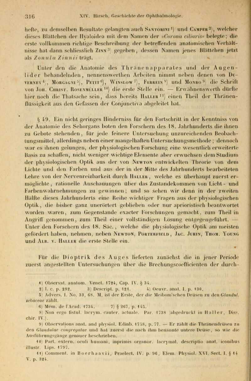 hefte, zu demselben Resultate gelangten auch Santohuci *) und Campb«3 . welcher dieses Blätlchen der Hyaloidea mi! dem \;1111«• n der »Goronü tiliiiris belegte; die erste vollkommen richtige Beschreibung der betreffenden anatomischen VerhHlt- uisse hat dann schliesslich Ziw ; gegeben, dessen Namen jenes München jetzt als / mi ii I ii /.in n ii trägt. Unter den die Anatomie des Thriinenappa rates und der Augen Iider behandelnden, nenrieriswerlhen Arbeiten nimmt neben denen von In \iii\i\1. Morgagni5), Petit6), Wi'nslow7). Ferrbin8) und Monro9 die Schrift von .l(ui. Christ. Rosenmüller™) die erste Stelle ein. — Erwähnenswerlh dürfte hier noch die Thalsache sein, dass bereits Haller11) einen Theil der Thränen- Qüssigkeit aus den Gefiissen der Cohjüncliva abgeleitet bat. § 49. Ein nicht geringes Hinderniss für den Fortschritt in der Kenntniss von der Anatomie des Sehorgans boten den Forschern des IS. Jahrhunderts die ihnen zu Gebote stehenden, für jede feinere Untersuchung unzureichenden Beobach- tungsmiltel, allerdings neben einer mangelhaften Untersuchungsmelhode ; dennoch war es ihnen gelungen, der physiologischen Forschung eine wesentlich erweiterte Basis zu schallen, nicht weniger wichtige Elemente aber erwuchsen dem Studium der physiologischen Optik aus der von Newton entwickelten Theorie von dein Lichte und den Farben und aus der in der Mitte des Jahrhunderts bearbeiteten Lehre von der Nervenreizbarkeit durch Haller, welche es überhaupt zuerst er- möglichte, rationelle Anschauungen über das Zustandekommen von Licht- und Farbenwahrnehmungen zu gewinnen; und so sehen wir denn in der zweiten Hälfte dieses Jahnhunderts eine Reihe wichtiger Fragen aus der physiologischen Optik, die bisher ganz unerörtert geblieben oder nur aprioristisch beantwortet worden waren, zum Gegenstände exaeter Forschungen gemacht, zum Theil in Angriff genommen, zum Theil einer vollständigen Lösung entgegengeführt. — Unter den Forschern des 18. Säe, welche die physiologische Optik am meisten gefördert haben, nehmen, neben Newton. Porterfield, Jac. Jirin, Thom. YotmG und Alb. v. Haller die erste Stelle ein. Für tue Dioptrik des Auges lieferten zunächst die in jener Periode zuerst angestellten Untersuchungen über die Brechungseoeflieienten der dun h- 1) Observat. anatom. Venel. 1724, Cap. IV. § 34. 2) I. c. p. 282. 3) Descript. p. 12,1. 4) Qeuvr. anat. I. p. ist. 5) Advers. I. No. 33, CS. M. ist der Eiste, der die Meibom'schen Drüsen zu denGlandui. tebaceae zählt. r.] Mein, fle l'Acad: 1734. 7) § 267, p. 1 15, 8) Nun ergo fislul. laerym. cauter, actuale. Par. 1738 abgedruckt in Um II er. Dis?. chir. IV). 9) Observations anal, and physiol. Edinh. I7.>s, p. 77. — Er zählt die Thröneridrüsen zu den Glandulae congregatae and hat zuerst die nach ihm benannte untere Drüse, so wie die Ausführangsgänge genauer beschrieben. 10) Part, extern; oculi liuui;ini, ioprtrais organor. lacryraal. desefipMo anat. iconibus illustr. Lips. 17'J7. H) Comment. in Boerhaavii, Pmeieei. i\. p. 96, Elem> Physiol. Wi Seet. 1. § 14 V. p. 324.