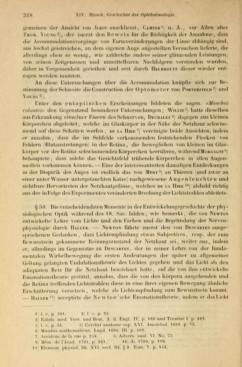 gemeinen der Ansicht von .Iikin anscbliesst, Gampeb1) u. A., vor Allen aber Thoh. Young2), der zuerst den Beweis für die Richtigkeil der Annahme, dass die Acoommodationsvorgänge von Formveränderungen der Linse abhängig sind, aus höchsl geistreichen, an dem eigenen Auge angestellten Versuchen lieferte, die allerdings eben so wenig, wie zahlreiche andere seiner glänzenden Leistungen, von seinen Zeitgenossen und unmittelbaren Nachfolgern verstanden wurden, daher in Vergessenheit geriethen und erst durch Helmholtz dieser wieder enl- zogen werden ninsslen. An diese Untersuchungen über die Accommodation knüpfte sich zur Be- stimmung der Sehweite die Gonstruction der Optometer von Portbrtielb 3) und Young ' . Unter den entoptischen Erscheinungen bildeten die sogen. »Mouches voloyntes« den Gegenstand besonderer Untersuchungen; Willis6) halte dieselben aus Erkrankung einzelner Fasern des Sehnerven. Dechalez6) dagegen aus kleinen Körperchen abgeleitet, welche im Glaskörper in der Nähe der Netzhaut schwim- mend auf diese Schalten werfen ; i>e la Hire 7) vereinigle beide Ansichten, indem er annahm, dass die im Sehfelde vorkommenden feststehenden Flecken von Fehlern (Blutaustretungen) in der Retina, die beweglichen von kleinen im Glas- körper vor der Heiina schwimmenden Körperchen herrühren, während Morgagni8) behauptete, dass solche das Gesichtsfeld trübende Körperchen in allen Augen- medien vorkommen können.—Eine der interessantesten damaligen Entdeckungen in der Dioplrik des Auges ist endlich das von Mkky) an Thieren und zwar an einer unter Wasser untergetauchten Katze) nachgewiesene Augen leuchten und sichtbare Hervortreten der Netzhaulgcfässe, welches de la Hihe 10) alsbald richtig aus der in Folge des Experimentes veränderten Brechung der Lichtstrahlen ableitete. § 50. Die entscheidendsten Momente in der Entwicklungsgeschichte der phy- siologischen Optik während des 18. Säe. bilden, wie bemerkt, die von Newton entwickelte Lehre vom Lichte und den Farben und die Begründung der Nerven- physiologie durch Hallers — Nrwton führte zuerst den von Desc.artes ausge- sprochenen Gedanken, dass Lichtempfindung etwas Subjectives, resp. der zum Bewusstsein gekommene Reizungszustand der Netzhaut sei, weiter aus, indem er. allerdings im Gegensatze zu Descartes , der in seiner Lehre von der funda- mentalen Wirbelbewegung die ersten Andeutungen der später zu allgemeiner Geltung gelangten Undulationstheorie des Lichtes gegeben und das Licht als den adäquaten Beiz für die Netzhaut bezeichnet halle, auf die von ihm entwickelte Emanationstbeorie gestützt, annahm, dass die von den Körpern ausgebenden und die Beiina treffenden Lichtstrahlen diese in eine ihrer eigenen Bewegung ähnliehe Erschütterung versetzen, welche als Lichtempfindung zum Bewusstsein kommt. Haller i aeeeptirte die New ton'sehe Emanationstheorie, indem er das Licht 1 I. c. p. 304. 2) 1. c. p. 53. 3) Edinb. med. Vers, und Bern. A. d. Engl. IV. p. 160 und Trcnlisc 1. p. 423. 4) I. C; p. 34. 5] Cerebri anatome cap. \\l. Amstelod. 1688, p. 75. ii M ins mathematicus. Lugd. 1690. III. p. 402. 7 Leidens de la vue p. :i58. 8) Advers. anat. VI. No. 75. '.i, Urin, de l'Acad. 1704, p. 264. 10 ib. 1709, p. 119.