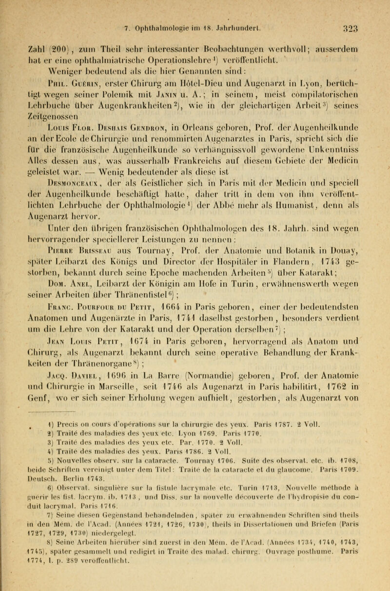 Zahl (200), zum Theil sehr interessanter Beobachtungen werlhvoll; ausserdem hat er eine ophthalmiatrische Operationslehre1) veröffentlicht. Weniger bedeutend als die hier Genannten sind: Phil. Guerin, erster Chirurg am Ilotcl-Dicu und Augenarzt in Lyon, berüch- tigt wegen seiner Polemik mit Jaivin u. A.; in seinem, meist compilatorischen Lehr bliche über Augenkrankheiten2), wie in der gleichartigen Arbeil') seines Zeitgenossen Louis Floh. Deshais Gendron, in Orleans geboren, Prof. der Augenheilkunde an derEcole de Chirurgie und renommirteh Augenarztes in Paris, spricht sich die für die französische Augenheilkunde so verhängnissvoll gewordene ünkenntniss Alles dessen aus, was ausserhalb Frankreichs auf diesem Gebiete der Medicin geleistet war. — Wenig bedeutender als diese ist Desmonceaux, der als Geistlicher sich in Paris mit der Medicin und speciell der Augenheilkunde beschäftigt hatte, daher tritt in dem von ihm veröffent- lichten Lehrbuche der Ophthalmologie1; der Abbe mehr als Humanist; denn als Augenarzt hervor. Unter den übrigen französischen Ophthalmologen des 18. Jahrb. sind wegen hervorragender speciellerer Leistungen zu nennen : Pierre Brisseau aus Tournay, Prof. der Anatomie und Botanik in Douay, später Leibarzt des Königs und Direclor der Hospitäler in Flandern, 1743 ge- storben, bekannt durch seine Epoche machenden Arbeiten5) über Katarakt; Dom. Anel, Leibarzt der Königin am Hofe in Turin , erwähnenswerth wegen seiner Arbeiten über Thränenfistel6]; Franc. Pourfour du Petit, 1664 in Paris geboren, einer der bedeutendsten Anatomen und Augenärzte in Paris, 1741 daselbst gestorben , besonders verdient um die Lehre von der Katarakt und der Operation derselben); Jean Louis Petit, 1674 in Paris geboren, hervorragend als Anatom und Chirurg, als Augenarzt bekannt durch seine operative Behandlung der Krank- keiten der Thränenorgane8) ; Jacq. Daviel, 1696 in La Barre (Normandie) geboren, Prof. der Anatomie und Chirurgie in Marseille, seit 1746 als Augenarzt in Paris habilitirt, 1762 in Genf, wo er sich seiner Erholung wegen aufhielt, gestorben, als Augenarzt von 1) Precis on cours d'operations sur la Chirurgie des yeux. Paris 1787. 2 Voll. 2) Traue des maladies des yeux etc. Lyon 1769. Paris 1770. 3) Trade des maladies des yeux etc. Par. 1770. 2 Voll. 4) Traite des maladies des yeux. Paris 1786. 2 Voll. 5) Nouvelles observ. sur la Cataracta. Tournay 1706. Suite des observat. etc. ib. 1708, beide Schriften vereinigt unter dem Titel: Traite de la cataracle et du glaueome. Paris 1709. Deutsch. Berlin 1743. 6) Observat. singuliere sur la flstule lacrymale etc. Turin 1713, Nouvelle methode ä guerir les fist. lacrym. ib. 1713 , und üiss. snr la nouvelle decouverte de l'hydropisi« du con- duit lacrymal. Paris 1716. 7) Seine diesen Gegenstand behandelnden, spater zu erwähnenden Schriften sind theils in den Mein, de l'Acad. (Annees 1721, 1726, 1730), theils in Dissertationen und Briefen (Paris 1727, 1729, 1730) niedergelegt. 8) Seine Arbeiten hierüber sind zuerst in den Mem. de l'Acad. (Annees 1734, 1740, 1743, 174!i), spater gesammelt und redigirl in Traite des malad. Chirurg. Ouvrage posthume. Paris 1774, l. p. 289 veröffentlicht.
