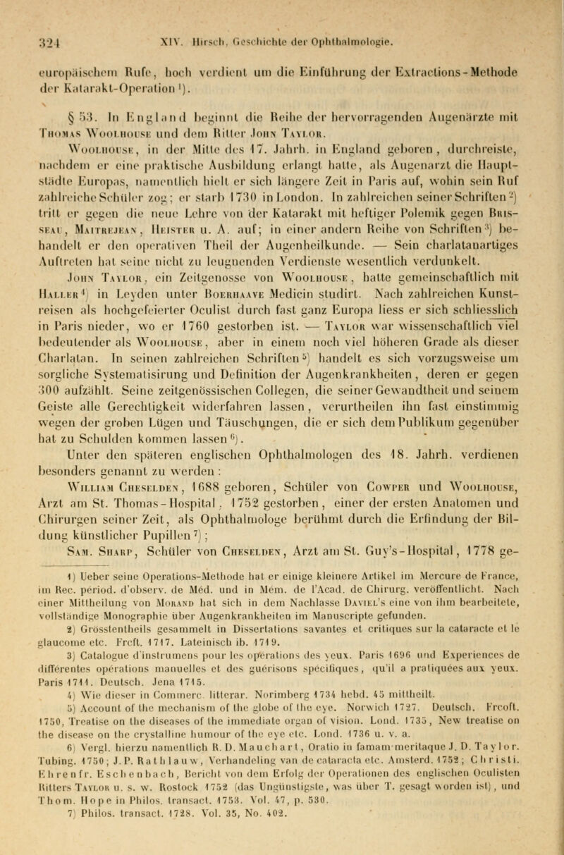 europäischem Rufe, hoch verdient um die Einführung derBattractions-Methode der Katarakt-Operation'). § §3. In England beginnt die Reihe der hervorragenden Augenärzte mit Thomas Woolbouse und dem Ritter Joen Taylor. Woolbouse, in der Mitte des 17. Jahrb. in England geboren, durchreiste, nachdem er eine praktische Ausbildung erlangt halle, als Augenarzt die Haupt- städte Europas, namentlich hielt er sich längere Zeil in Paris auf, wohin sein Huf zahlreiche Schüler zog; erstarb 1730 in London. In zahlreichen seiner Schriften2) tritt er gegen die neue Lehre von der Katarakt mit heftiger Polemik gegen Hhis- seai , Haitrejean, Ih isiiii u. A. auf; in einer andern Reihe von Schriften ; be- bandelt er den operativen Theil der Augenheilkunde. — Sein charlatanartiges Auftreten hat seine nicht zu leugnenden Verdienste wesentlich verdunkelt. Jobn Taylor, ein Zeitgenosse von Woolbouse , halte gemeinschaftlich mit Haller4) in Leyden unter Boerbaave Medicin studirt. Nach zahlreichen Kunst- reisen als hochgefeierter Oculisl durch fast ganz Europa Hess er sich schliesslich in Paris nieder, wo er 1760 gestorben ist. — Taylor war wissenschaftlich viel bedeutender als Woolbouse , aber in einem noch viel höheren Grade als dieser Chailalan. In seinen zahlreichen Schriften5 handelt es sich vorzugsweise um sorgliche Systematisirung und Definition der Augenkrankheiten, deren er gegen •'500 aufzählt. Seine zeitgenössischen Collegen, die seiner Gewandtheit und seinem Geiste alle Gerechtigkeit widerfahren lassen , vcrurtheilen ihn fast einstimmig wegen der groben Lügen und Täuschungen, die er sich dem Publikum gegenüber hat zu Schulden kommen lassen0). Unter den späteren englischen Ophthalmologen des 18. Jahrh. verdienen besonders genannt zu werden : William Cheselden, IG88 geboren, Schüler von Cowper und Woolbouse, Arzt am St. Thomas-Hospital , 1752 gestorben, einer der ersten Anatomen und Chirurgen seiner Zeit, als Ophthalmologe berühmt durch die Erfindung der Bil- dung künstlicher Pupillen7); Sah. Sbarp, Schüler von Cbeselden, Arzt am St. Guy's-Hospital, 1778 ge- ll Ueber seine Operations-Methode hat er einige kleinere Artikel im Mercure de France, im Rec. period. d'observ. de Med. und in Mem. de l'Acad. de Chirurg, veröffentlicht. Nach einer Mittheilung von MorAND liat sich in dem Nachlasse Davikl's eine vun ihm bearbeitete, vollständige Monographie über Augenkrankheiten im Manuscripte gefunden. 2j Grösstenteils gesammelt in Dissertation^ savantes et critiques sur la eataracte et le glaueome etc. Frcft. 1717. Lateinisch ib. 1719. 3) Catalogue d'instrumens pour les Operations des yeux. Paris 1696 und Experiences de «lilTerentes Operations manuelles et des guerisoiis speciliques, qu'il a prati<|iiees auv yeux. Paris 1711. Deutsch. Jena 1715. ', Wie dieser in Commerc litterar. Norimberg 1734 hebd. 45 mittheilt. ., Account of the meebanism of the globe of the eye. Norwich1727. Deutsch. Frcoft. 1750, Trealise on the diseases of the immediale orgao of Vision. Lond. 1735, New treatise on the disease on the crystalline humour of the eye etc. Lond. 1736 u. v. a. 6 Vergl. hierzu namentlich B. I). Mauchart, Oratio in Camam meritaqueJ. D. Tai bor. Tuning. 1750; J. P. Rathlauw, Verhandeling van de Cataracta etc. Amsterd. 1752 ; Christi. Ehren fr. Eschenbach, Bericht von dem Erfolg der Operationen des englischen Oculisten Hitlers Tavi.ok u. s. \v. Rostock 1752 (das Ungünstigste, was über T. gesagt worden ist) , und Timm. Hope in Philos. Iransad. 1758. Vol. 47, p. 530.