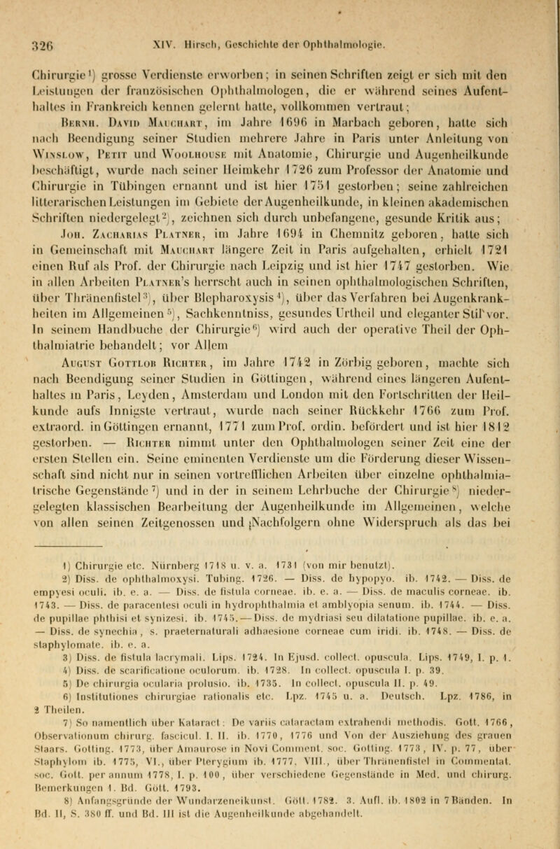 Chirurgie1] grosse Verdiaaste erworben; in seinen Schriften zeigt er sich mit den Leistungen der französischen Ophthalmologen, die er während seines Aufent- liültes in Frankreich kennen gelernt hatte, vollkommen vertraut; Mihmi. Dvvin ILluchart, im Jahre 1696 in Bfarbach geboren, hatte sieh nach Beendigung seiner Studien mehrere Jahre in Paris unter Anleitung von Winslow, Pitit und Woolhoüsb mit Anatomie, Chirurgie und Augenheilkunde beschäftigt, wurde nach seiner Heimkehr \~2t\ zum Professor der Anatomie und Chirurgie in Tübingen ernannt und ist liier 1751 gestorben; seine zahlreichen litterarischen Leistungen im Gebiete der Augenheilkunde, in kleinen akademischen Schriften niedergelegt2 , zeichnen sich durch unbefangene, gesunde Kritik aus; Jon. Zacharias Platner, im Jahre 1694 in Chemnitz geboren, hatte sich in Gemeinschaft mit Mauchart längere Zeil in Paris aufgehallen, erhielt 17^1 einen Ruf als Prof. der Chirurgie nach Leipzig und ist hier 1717 gestorben. Wie in allen Arbeiten Pi itner's herrscht auch in seinen ophthalmologischen Schriften, über Thränenfistel3 , über Blepharo&ysis4), über das Verfahren bei Augenkrank- heiten im Allgemeinen5., Sachkenntniss, gesundes Urlheil und eleganterStiTvor. In seinem llandbuche der Chirurgie'1) wird auch der operative Theil der Oph- thalmiatrie behandelt; vor Allem August Gottlob Richter, im Jahre 1742 in Zörbig geboren, machte sich nach Beendigung seiner Studien in Göltingen, während eines längeren Aufent- haltes in Paris, Leyden, Amsterdam und London mit den Fortschritten der Heil- kunde aufs Innigste vertraut, wurde nach seiner Rückkehr 1766 zum Prüf, exlraord. in Göttingen ernannt, 1771 zum Prof. ordin. befördert und ist hier 1842 gestorben. — Richter nimmt unter den Ophthalmologen seiner Zeil eine der ersten Stellen ein. Seine eminenten Verdienste um die Förderung dieser Wissen- schaft sind nicht nur in seinen vortrefflichen Arbeiten über einzelne ophthalmia- trische Gegenstände7] und in der in seinem Lehrbuche der Chirurgie8] nieder- gelegten klassischen Bearbeitung der Augenheilkunde im Allgemeinen, welche von allen seinen Zeitgenossen und [Nachfolgern ohne Widerspruch als das bei 1) Chirurgie etc. Nürnberg 171 s u. v. a. 1731 (von mir benutzt). 2) Diss. de opbthalmoxysi. Tobing. 1726. — Diss. de Ii>[><►]»>«>- ib. 1742. — Diss. <le empyesi oculi. ib. e. a. — Diss. de fistula corneae, ib. e. a. — Diss. de niaculis corneae, ib. 1743. —Diss. de paracentesi oculi in hydrophthalmia et amblyo'pia senum. ib. 1744. — Diss. de pupillae phtliisi et synizesi. ib. 1745. — Diss. de mydriasi seu dilatatione pupillae, ib. e. a. — Diss. de synechia, s. praetematurali adhaesiooe corneae cum iridi. ib. 174s. — Diss. de staphylomate. ib. e. a. 3) Diss. de Gstula lacrymali. Ups. 1724. In Ejusd. collect, oposcula. Ups. 1749, 1. p. I. 4) Diss. de scarificatione oculorum. ib. 17^s. In collect, opusmla I. p. 39. B De Chirurgie ocularia prolnsio. ib. 1735. In collect, opuscula II. p. 49. 6 Institutiönes chirurgiae rationalis etc. Lpz. 1745 u. a. Deutsch. Lpz. 1786, in 2 Theilen. 7 So namentlich über Kataract: De varüs calaractam extrahendi methodis. Gott. 4766, Observationum Chirurg, fascicul. I. II. ib. 1770, 1776 und Von der Ausziehung des grauen Staars. Gotting. 1773, über Amaurose in Novi Com nt. soc. Gotting. 17 7 :t, IV. p: 77, über Staphylom ib. 177.., VI., über Pterygium ib. 1777. VIII., über Thränenfistel in Commentat. soc. <i(»tt. per annum 177s, i. p. ioo, über verschiedene Gegenstände in .Med. und Chirurg. Bemerkungen 1. Bd. Gott. 1793. B] Anfangsgründe der Wundarzeneikunst. Gott. 4782. 3. Aufl. ib. 1862 in 7BMden. In Bd. ll, S. 386 tr. und I3d. III ist die Augenheilkunde abgehandelt.