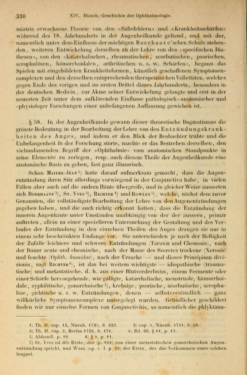 miatrie erwachsene Theorie von den «Säfte fehlem a und »Krankheitsschärfen« während <l<is IN. Jahrhunderts in der Augenheilkunde geltend, und mit der, namentlich unter dem Einflüsse der mächtigen H oe r li a a v e'sehen Schule stehen- den, weiteren Kntw ickelung derselben zu der Lehre von den ..spccilischen Dia thesen«, Minden »katarrhalischen, rheumatischen, scorbutischen, psorischen, scrophulösen, bämorrhoidalen, arthritischen u. s. w. Schärfen«, begann das Spielen mil eingebildeten Krankheitsformen, kunstlich geschaffenen Symptoftnen- complexen und den denselben entsprechenden therapeutischen VelleTtäten, welches gegen Ende des vorigen und im ersten Drittel dieses Jahrhunderts, besonders in der deutschen Medicin, zurAkme seiner Bntwickelung gelangte und ersi in der neuesten Zeil unter dem aufklärenden Einflüsse pathologisch-anatomischer und -physiologer Forschungen einer unbefangenen Auffassung gewichen ist. § 58. In der Augenheilkunde gewann dieser theoretische Dogmatismus die grösste Bedeutung in der Bearbeitung der Lehre von den Entzündungskrank- heiten des Auges, und indem er den Blick der Beobachter trübte und die Unbefangenheit m der Forschung störle, machte er das Bestreben derselben, den vielumfassenden Begriff der »Ophthalmie» vom anatomischen Standpunkte in seine Elemente zu zerlegen, resp. auch diesem Theile der Augenheilkunde eine anatomische Basis zu geben, fast ganz illusorisch. Schon M.vitrk-.Ikan ') halle darauf aufmerksam gemacht, dass die Augen- entzündung ihren Sitz allerdings vorwiegend in der Conjunctiva habe, in vielen Fällen aber auch auf die andern Ilaute übergreife, und in gleicherweise äusserten sich Bobrhaate2), St.Yves3), Richter4) und Rowley 5), welche, nächst dem zuvor Genannten, die vollständigste Bearbeitung der Lehre von den Augenentzündungen gegeben haben , und die auch richtig erkannt halten, dass die Entzündung der inneren Augenhäute unter Umständen unabhängig von der der äussern, primär auftreten, allein zu einer speeielleren Untersuchung dvv Gestaltung und des Ver- laufes der Entzündung in den einzelnen Theilen des Auges drangen sie nur in einem sehr beschränkten Umfange vor. Sie unterschieden je nach der Heftigkeit der Zufälle leichlere und schwere Entzündungen (Taraxis und Chemosis , nach der Dauer acute und chronische, nach der Masse des Secreles trockene (Xerosis) und feuchte [Ophth. humidae , nach der Ursache — und dieses Principium divi- sionis, sagt Richter*), ist das bei weitem wichtigste — idiopathische (trauma- tische) und metasiatische, d. h. aus einer Blutverderbniss, einem Fermente oder einer Schärfe hervorgehende, wie gaftligte, katarrhalische, menslruale, bämorrboi- d.ile, syphilitische, gonorrhoische7), krebsige, psorjsche, scorbutische, scrophu- löse, gichtische u. s. w. Entzündungen, denen selbstverständlich — ganz willkürliche Symplomencomplexe untergelegt wurden. Gründlicher geschildert linden wir nur einzelne formen von Conjunctivitis, so namentlich die phlyklänu- 1) Th. II. cap. 13, Nürnb. 4725, S. 322. 2 cap. s, Nürnb. 1754, S. 40. 3) Tb. II. cap. 3, Berlin 1730, S. 171. 4) Bd. III. tj 11, p. 13. . Abhandl. p. 89. 6) § 9, p. H. 7) St, Yves ist de*r Erste, der (p. 182) yon einer melastBltschen gonorrhoische* Augen- entzündung spricht, und Warb op, c (. p. 29] <I<t Erste, der das Vorkommen einer solchen leugnet.