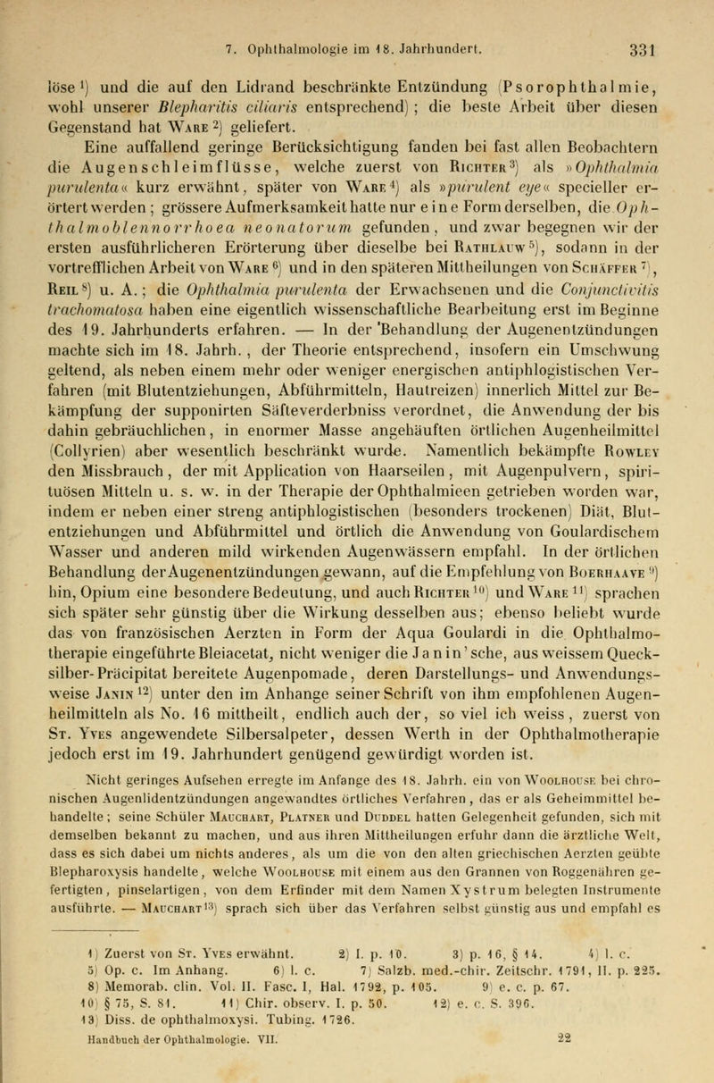 löse1) und die auf den Lidrand beschränkte Entzündung (Psorophtkal mie, wohl unserer Blepharitis ciliaris entsprechend) ; die beste Arbeit über diesen Gegenstand hat Ware 2) geliefert. Eine auffallend geringe Berücksichtigung fanden bei fast allen Beobachtern die Augenschleimflüsse, welche zuerst von Richter3) als »Ophthalmia purulenta« kurz erwähnt, später von Ware4) als »purulent eye« specieller er- örtert werden; grössere Aufmerksamkeit hatte nur eine Form derselben, die Oph- thalmoblennorrhoea neonatorum gefunden, und zwar begegnen wir der ersten ausführlicheren Erörterung über dieselbe bei Rathlauw5), sodann in der vortrefflichen Arbeit von Ware 6) und in den späteren Mittheilungen von Schäffkr  , Reils) u. A.; die Ophthalmia purulenta der Erwachsenen und die Conjuncl Iritis trachomatosa haben eine eigentlich wissenschaftliche Bearbeitung erst im Beginne des 19. Jahrhunderts erfahren. — In der'Behandlung der Augenentzündungen machte sich im 18. Jahrh. , der Theorie entsprechend, insofern ein Umschwung geltend, als neben einem mehr oder weniger energischen antiphlogistischen Ver- fahren (mit Blutentziehungen, Abführmitteln, Hautreizen) innerlich Mittel zur Be- kämpfung der supponirten Säfteverderbniss verordnet, die Anwendung der bis dahin gebräuchlichen, in enormer Masse angehäuften örtlichen Augenheilmittel (Collyrien) aber wesentlich beschränkt wurd«. Namentlich bekämpfte Rowley den Missbrauch , der mit Application von Haarseilen, mit Augenpulvern, Spiri- tuosen Mitteln u. s. w. in der Therapie der Ophthalmieen getrieben worden war, indem er neben einer streng antiphlogistischen (besonders trockenen) Diät, Blut- entziehungen und Abführmittel und örtlich die Anwendung von Goulardischem Wasser und anderen mild wirkenden Augenwässern empfahl. In der örtlichen Behandlung der Augenenlzündungen gewann, auf die Empfehlung von Boerhaave !l) hin, Opium eine besondere Bedeutung, und auch Richter10) und Ware11) sprachen sich später sehr günstig über die Wirkung desselben aus; ebenso beliebt wurde das von französischen Aerzten in Form der Aqua Goulardi in die Ophthalmo- therapie eingeführte Bleiacetat^ nicht weniger die Jan in'sehe, aus weissem Queck- silber- Präcipitat bereitete Augenpomade, deren Darstellungs- und Anwendungs- weise Janin 12) unter den im Anhange seiner Schrift von ihm empfohlenen Augen- heilmitteln als No. 16 mittheilt, endlich auch der, so viel ich weiss, zuerst von St. Yves angewendete Silbersalpeter, dessen Werth in der Ophthalmotherapie jedoch erst im 19. Jahrhundert genügend gewürdigt worden ist. Nicht geringes Aufsehen erregte im Anfange des 18. Jahrh. ein von Woolhouse bei chro- nischen Augenlidentzündungen angewandtes örtliches Verfahren , das er als Geheimmittel be- handelte ; seine Schüler Mauchart, Platner und Duddel hatten Gelegenheit gefunden, sich mit demselben bekannt zu machen, und aus ihren Mittheilungen erfuhr dann die ärztliche Welt, dass es sich dabei um nichts anderes, als um die von den alten griechischen Aerzten geübte Blepharoxysis handelte, welche Woolhouse mit einem aus den Grannen von Roggenähren ge- fertigten, pinselartigen, von dem Erfinder mit dem Namen Xystrum belegten Instrumente ausführte. — Mauchart13) sprach sich über das Verfahren selbst günstig aus und empfahl es 1) Zuerst von St. Yves erwähnt. 2) I. p. 10. 3) p. 16, § 14. 4) 1. c. 5) Op. c. Im Anhang. 6 1. c. 7 Salzb. med.-chir. Zeitschr. 1791, II. p. 2-25. 8) Memorab. clin. Vol. II. Fase. I, Hai. 1792, p. 105. 9 e. c. p. 67. 10) § 75, S. 81. 11) Chir. observ. I. p. 50. 12) e. C. S. 396. 13) Diss. de ophthalmoxysi. Tubing. 1726. Handbuch der Ophthalmologie. VII. 22