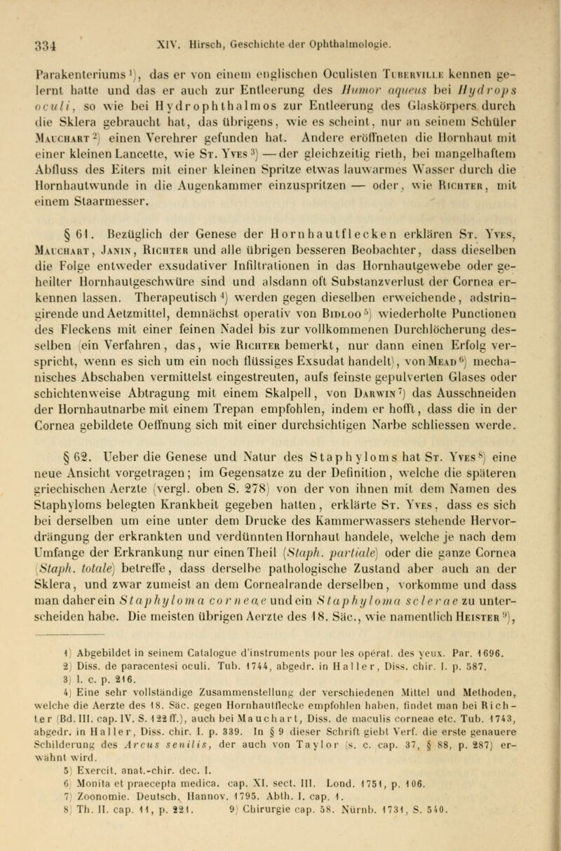 Parakenteriums ' • das er von einem englischen Oculisten Tubbrvilli kennen ge- lernt hatte und das er auch zur Entleerung des Humor aqueus bei Hydrops oculi, so wie bei H ydr oph thalmos zur Entleerung des Glaskörpers durch die Sklera gebraucht hat, das übrigens, wie es scheint, nur an seinem Schüler M vi (.hart2) einen Verehrer gefunden hat. Andere eröffneten die Hornhaut mit einer kleinen Lancetle, wie St. Yves3)—der gleichzeitig rielh, bei mangelhaftem Abfluss des Eiters mit einer kleinen Spritze etwas lauwarmes Wasser durch die llornhautwunde in die Augenkammer einzuspritzen — oder, wie Richter, mit einem Staarmesser. § Gl. Bezüglich der Genese der Hornhautflecken erklären St. im-. Maichart, Janin, Richter und alle übrigen besseren Beobachter, dass dieselben die Folge entweder exsudativer Infiltrationen in das Hornhautgewebe oder ge- heilter llornhaulgeschwüre sind und alsdann oft Subslanzverlust der Cornea er- kennen lassen. Therapeutisch4) werden gegen dieselben erweichende, adstrin- girende undAelzmitlel, demnächst operativ von Bidloo5) wiederholte Punclionen des Fleckens mit einer feinen Nadel bis zur vollkommenen Durchlöcherung des- selben ein Verfahren, das, wie Richter bemerkt, nur dann einen Erfolg ver- spricht, wenn es sich um ein noch flüssiges Exsudat handelt, vonMEU)'1 mecha- nisches Abschaben vermittelst eingestreuten, aufs feinste gepulverten Glases oder schichtenweise Abtragung mit einem Skalpell, von Darwin) das Ausschneiden der Hornhautnarbe mit einem Trepan empfohlen, indem er hofft, dass die in der Cornea gebildete Oeffnung sich mit einer durchsichtigen Narbe schliessen werde. § 62. lieber die Genese und Natur des Staphylo ms hat St. Yves8) eine neue Ansicht vorgetragen; im Gegensatze zu der Definition , welche die späteren griechischen Aerzte (vergl. oben S. 278) von der von ihnen mit dem Namen des Staphyloms belegten Krankheit gegeben hatten, erklärte St. Yves, dass es sich bei derselben um eine unter dem Drucke des Kammerwassers stehende Hervor- drängung der erkrankten und verdünnten Hornhaut handele, welche je nach dem Umfange der Erkrankung nur einen Theil (Staph. partiale) oder die ganze Cornea Staph. totale) betreffe, dass derselbe pathologische Zustand aber auch an der Sklera, und zwar zumeist an dem Cornealrande derselben, vorkomme und dass man daher ein Staphyloma corneae und ein Staphyloma sc lerae zu unter- scheiden habe. Die meisten übrigen Aerzte des 18. Säe, wie namentlich Heister ' . 1) Abgebildet in seinem Catalogue d'instruments pour les operat. des yeux. Par. 1696. 2) Diss. de paracentesi oculi. Tub. 1744, abgedr. in Ha! ler, Diss. chir. I. p. 587. 3) 1. c. p. 216. 4) Eine sehr vollständige Zusammenstellung der verschiedenen Mittel und Methoden, welche die Aerzte des 18. Säe. gegen HornhaiiUlecke empfohlen haben, findet man bei Rich- ter iBd. III. cap. IV. S. 122 IT.), auch bei Mauchart, Diss. de maculis corneae etc. Tuh. 1743, abgedr. in Haller, Diss. chir. I. p. 339. In § 9 dieser Schrift giebt Verf. die erste genauere Schilderung des Arcus senilis, der auch von Taylor s. c. cap. 37, § 88, p. 287) er- wähnt wird. 5 Exercit. anat.-chir. dec. I. 6 Monita et praeeepta medica. cap. XI. sect. III. Lond. 1751, p. 106. 7 Zoonomie. Deutsch. Ilannov. 1795. Abth. I. cap. 1.