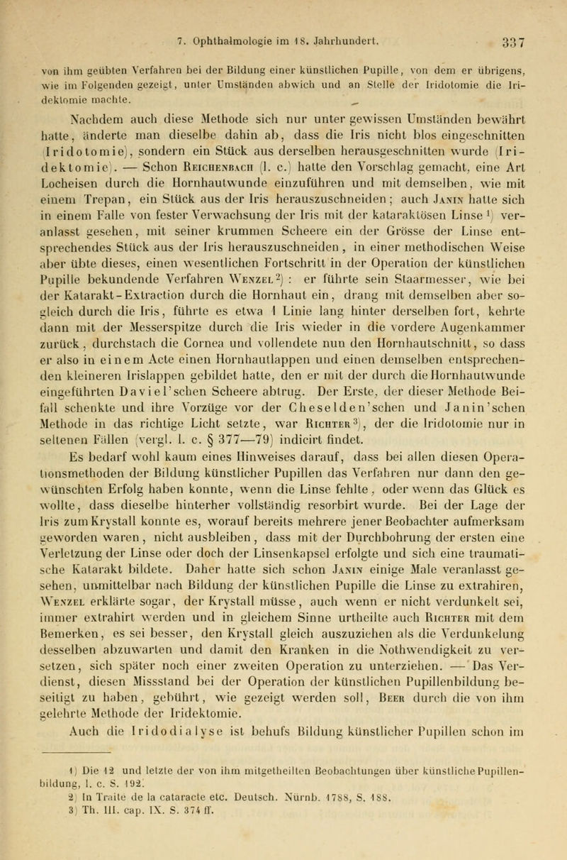 von ihm geübten Verfahren bei der Bildung einer künstlichen Pupille, von dem er übrigens, wie im Folgenden gezeigt, unter Umständen abwich und an Stelle der Iridotomie die Iri— dektomie machte. „ Nachdem auch diese Methode sich nur unter gewissen Umständen bewährt hatte, änderte man dieselbe dahin ab, dass die Iris nicht blos eingeschnitten Iridotomie), sondern ein Stück aus derselben herausgeschnitten wurde Iri- dektomie). — Schon Reichenbach (1. c.) hatte den Vorschlag gemacht, eine Art Locheisen durch die Hornhautwunde einzuführen und mit demselben, wie mit eiuem Trepan, ein Stück aus der Iris herauszuschneiden; auch Janin hatte sich in einem Falle von fester Verwachsung der Iris mit der kataraktösen Linse1) ver- anlasst gesehen, mit seiner krummen Scheere ein der Grösse der Linse ent- sprechendes Stück aus der Iris herauszuschneiden , in einer methodischen Weise aber übte dieses, einen wesentlichen Fortschritt in der Operation der künstlichen Pupille bekundende Verfahren Wenzel2) : er führte sein Staarmesser, wie bei der Katarakt-Extraction durch die Hornhaut ein, drang mit demselben aber so- gleich durch die Iris, führte es etwa I Linie lang hinter derselben fort, kehrte dann mit der Messerspitze durch die Iris wieder in die vordere Augenkammer zurück , durchstach die Cornea und vollendete nun den Hornhautschnitt, so dass er also in einem Acte einen Hornhautlappen und einen demselben entsprechen- den kleineren Irislappen gebildet hatte, den er mit der durch dieliornhaulwunde eingeführten Daviel'schen Scheere abtrug. Der Erste, der dieser Methode Bei- fall schenkte und ihre Vorzüge vor der Cheselden'schen und Janin'sehen Methode in das richtige Licht setzte, war Richter3), der die Iridotomie nur in seltenen Fällen (vergl. 1. c. § 377—79) indicirt findet. Es bedarf wohl kaum eines Hinweises darauf, dass bei allen diesen Opera- tionsmethoden der Bildung künstlicher Pupillen das Verfahren nur dann den ge- wünschten Erfolg haben konnte, wenn die Linse fehlte , oder wenn das Glück es wollte, dass dieselbe hinterher vollständig resorbirt wurde. Bei der Lage der Iris zum Krystall konnte es, worauf bereits mehrere jener Beobachter aufmerksam L-eworden waren , nicht ausbleiben , dass mit der Durchbohrung der ersten eine Verletzung der Linse oder doch der Linsenkapsel erfolgte und sich eine traumali- sche Katarakt bildete. Daher hatte sich schon Janin einige Male veranlasst ge- sehen, unmittelbar nach Bildung der künstlichen Pupille die Linse zu extrahiren, Wenzel erklärte sogar, der Krystall müsse, auch wenn er nicht verdunkelt sei, immer extrahirt werden und in gleichem Sinne urtheilte auch Richter mit dem Bemerken, es sei besser, den Krystall gleich auszuziehen als die Verdunkelung desselben abzuwarten und damit den Kranken in die Nothwendigkeit zu ver- setzen, sich später noch einer zweiten Operation zu unterziehen. — Das Ver- dienst, diesen Missstand bei der Operation der künstlichen Pupillenbildung be- seitigt zu haben, gebührt, wie gezeigt werden soll, Beer durch die von ihm gelehrte Methode der Iridektomie. Auch die Iridodialyse ist behufs Bildung künstlicher Pupillen schon im 4) Die 12 und letzte der von ihm mitgetheilten Beobachtungen über künstliche Pupillen- bildung, I. c. S. 102. -2 In Traite de la cataracte etc. Deutsch. Nürnb. I7SS, S. ISS.