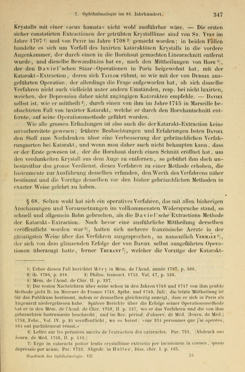 Krystalls mit einer oacus hamala« nicht wohl ausführbar wäre. — Die ersten sicher Constatirten Exlraclionen der getrübten Kryslalllinse sind von St. Yves im Jahre 1707 l) und von Petit im Jahre 4 708 2; gemacht worden; in beiden Fällen handelte es sich um Vorfall des luxirten kalaraktösen Krystalls in die vordere Augenkammer, der durch einen in die Hornhaut gemachten Linearschnitt entfernt wurde, und dieselbe Bewandtniss hat es, nach den Mittheilungen vonHoi'E3), der den Da viel'sehen Staar-Operationen in Paris beigewohnt hat. mit der Katarakt-Extraction, deren sich Taylor rühmt, so wie mit der von Dudüel aus- geführten Operation, der allerdings die Frage aufgeworfen hat, ob sich dasselbe Verfahren nicht auch vielleicht unter andern Umständen, resp. bei nicht luxirten, weichen, der Depression daher nicht zugängigen Katarakten empfehle. — Daviel Selbst ist. wie er mittheilt4), durch einen von ihm im Jahre 1745 in Marseille be- obachteten Fall von luxirter Katarakt, welche er durch den Hornhaulschnitt ent- fernte, auf seine Operalionsmethode geführt worden. Wie alle grossen Erfindungen ist also auch die derKatarakt-Extraction keine unvorbereitete gewesen: frühere Beobachtungen und Erfahrungen boten Daviel den Stoff zum Nachdenken über eine Verbesserung der gebräuchlichen Verfah- rungsarten bei Katarakt, und wenn man daher auch nicht behaupten kann, dass er der Erste gewesen ist, der die Hornhaut durch einen Schnitt eröffnet hat. um den verdunkelten Kryslall aus dem Auge zu entfernen, so gebührt ihm doch un- bestreitbar das grosse Verdienst, dieses Verfahren zu einer Methode erhoben, die Instrumente zur Ausführung desselben erfunden, denWerlh des Verfahrens näher bestimmt und die Vorzüge desselben vor den bisher gebräuchlichen Methoden in exaeter Weise gelehrt zu haben. § 68. Selten wohl hat sich ein operatives Verfahren, das mit allen bisherigen Anschauungen und Voraussetzungen im vollkommensten Widerspruche stand, so schnell und allgemein Bahn gebrochen, als die Daviel'sehe Extractions-Methode der Katarakt-Exlraction. Noch bevor eine ausführliche Mittheilung derselben veröffentlicht worden war5), hatten sich mehrere französische Aerzte in der günstigsten WTeise über das Verfahren ausgesprochen, so namentlich Vermale11 ;, der sich von dem glänzenden Erfolge der von Daviel selbst ausgeführten Opera- tionen überzeugt hatte, ferner Tiiurant7), welcher die Vorzüge der Katarakt- ■1) Ueber diesen Fall berichtet Möry in Mem. de l'Acad. annöe 1707, p. 500. 2) ib. 170S, p. 310. 3) Philos. transact. 1753. Vol. 47, p. 530. 4) Mem. de l'Acad. de Chir. II. p. 337. 5) Die ersten Nachrichten über seine schon in den Jahren 174 6 und 174 7 von ihm geübte Methode giebt D. im Mercure de France 1748, Sptbr. und 1749, Juli; die letzte Mittheilüng ist für das Publikum bestimmt, indem er demselben gleichzeitig anzeigt, dass er sich in Paris als Augenarzt niedergelassen habe. Spatere Berichte über die Erfolge seiner Operalionsmethode hat er in den Mem. de l'Acad. de Chir. 1753, II. p. 337, wo er das Verfahren und die von ihm gebrauchten Instrumente beschreibt, und im Rcc. period. d'observ. de Med. (Journ. de Med.) 1756, Febr., Vol. IV. p. 24 veröffentlicht, wo es heisst: »sur 354 personnes quo j'ai operees, 305 ont parfaitement reussi.« 6) Lettre sur les prömiers succes de l'extraction des cataractes. Par. 754. Abdruck aus Journ. de Med. 1756, II. p. 4 18. 7) Ergo in Cataracta potior lentis crystallinae extractio per incisionem in Cornea, quam depressio per acum. Par. I75i. Abgedr. in Maller, Diss. chir. I. p. 165. ffanabnch aei Ophthalmologie. VII 23