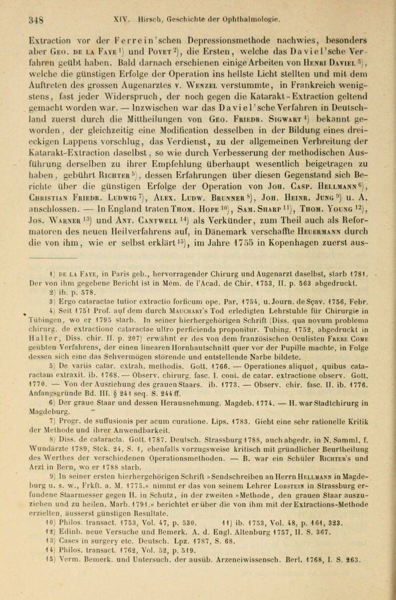 Extraction vor clor Ferro in sehen Depressionsmethodo nachwies, besonders aber Gio. DB i.v Fau:1 und Povet2), die Ersten, welche das Daviel'sche Wr fahren geübt haben. Bald darnach erschienen einige Arbeiten von Benbj Daviei. :i . welche die günstigen Erfolge der Operation ins hellste Licht stellten und mit dem Auftreten des grossen Augenarztes v. Wenzel verstummte, in Frankreich wenig- stens, fast jeder Widerspruch, der noch gegen die Katarakt-Extraction gellend gemacht worden war. — Inzwischen war das Daviel'sche Verfahren in Deutsch- land zuerst durch die Mittheilungen von Geo. Friede. Sigwart *) bekannt ge- worden, der gleichzeitig eine Modification desselben in der Bildung eines drei- eckigen Lappens vorschlug, das Verdienst, zu der allgemeinen Verbreitung der Katarakt-Extraction daselbst, so wie durch Verbesserung der methodischen Aus- führung derselben zu ihrer Empfehlung überhaupt wesentlich beigetragen zu haben, gebührt Richter5 . dessen Erfahrungen über diesen Gegenstand sich Be- richte über die günstigen Erfolge der Operation von Jon. Casp. Hellmann0), Christian Friedr. Ludwig7), Alex. Ludw. Brunners), Job. Heinr. Jung'1) u. A. anschlössen. — In England traten Thob. Hofe10), Sam. Sharp11), Thom. Yolng12), Jos. Warner l3) und Ant. Cantwell 14) als Verkünder, zum Theil auch als Refor- matoren des neuen Heilverfahrens auf, in Dänemark verschaffte Heiermann durch die von ihm, wie er selbst erklärt15), im Jahre 17ö5 in Kopenhagen zuerst aus- 1 de la Fate, in Paris geb., hervorragender Chirurg und Augenarzt daselbst, starb 1781. Der von ihm gegebene Bericht ist in Mem. de l'Acad. de Chir. 4 753, II. p. 563 abgedruckt. 2) ib. p. 578. 3) Ergo cataraclac tutior extractio forficum ope. Par. 1754, u. Journ. deScav. 1756, Febr. 4) Seit 1751 Prof. auf dem durch Mauchart's Tod erledigten Lehrstuhle für Chirurgie in Tübingen, wo er 1795 starb. In seiner hierhergehörigen Schrift Diss. qua novum problcma Chirurg, de extractione cataraclac ultro perficienda proponitur. Tubing. 1752, abgedruckt in Haller, Diss. chir. II. p. 207) erwähnt er des von dem französischen Oculisten Frere Come geübten Verfahrens, der einen linearen Hornhautschnitt quer vor der Pupille machte, in Folge dessen sich eine das Sehvermögen störende und entstellende Narbe bildete. 5) De variis catar. exlrah. methodis. Gott. 1766. — Operationes aliquot, quibus cata- raclarn exlraxit. ib. 1768. — Observ. chirurg. fasc. I. conl. de catar. extractione observ. Gott. 1770. — Von der Ausziehung des grauenStaars. ib. 1773. — Observ. chir. fasc. II. ib. 1776. Anfangsgründe Bd. III. § 241 seq. S. 244 ff. 6j Der graue Staar und dessen Herausnehmung. Magdeb. 1774. — H. war Stadtchirurg in Magdeburg. 7) Progr. de suffusionis per acum curatione. Lips. 1783. Giebt eine sehr rationelle Kritik der Methode und ihrer Anwendbarkeil. 8) Diss. de Cataracta. Gott, 1787. Deutsch. Strassburg1788, auchabgedr. in N.Samml. f. Wundärzte 1789, Stck. 24, S. 1, ebenfalls vorzugsweise kritisch mit gründlicher Beurtheilung des Werthes der verschiedenen Operationsmethoden. — B. war ein Schüler Richter's und Arzt in Bern, wo er 1788 starb. 9 In seiner ersten hierhergehörigen Schrift »Sendschreiben an Herrn Hellmann in Magde- burg u. s. w., Frkft. a. M. 1773.« nimmt er das von seinem Lehrer Loiistein in Strassburg er- fundene Staarmesser gegen IL in Schutz, in der zweiten »Methode, den grauen Staar auszu- ziehen und zu heilen. Marb. I 791 .« berichtet er über die von ihm mit der Extractions-Methode erzielten, äusserst günstigen Resultate. 10) Philos. transact. 1753, Vol. 47, p. 530. 11) ib. 1753, Vol. 48, p. 161, 323. 12) Edinb. neue Versuche und Bemerk. A. d. Engl. Altenburg 1757, IL S. 367. 13) Cases in SUrgery etc. Deutsch. Lpz. 17S7, S. 68. 14,; Philos. transact 1762, Vol. 52, p. 5I9. 15) Venu. Bemerk, und Untersuch, der ausüb. Arzeneiwissensch. Berl. 1768, I. S. 263.