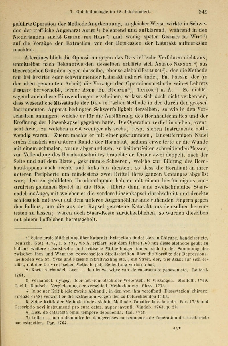 geführte Operation der Methode Anerkennung, in gleicherweise wirkte in Schwe- den der treffliche Augenarzt Acrel *) belehrend und aufklärend, während in den Niederlanden zuerst Gerard ten Haaf 2) und wenig später Gisbert de Witt 3) auf die Vorzüge der Extraction vor der Depression der Katarakt aufmerksam machten. Allerdings blieb die Opposition gegen das Da viel'sehe Verfahren nicht aus; unmittelbar nach Bekanntwerden desselben erklärte sich Angelo Nannoni 4) aus theoretischen Gründen gegen dasselbe, ebenso alsbald Pallucci 5), der die Methode nur bei luxirter oder schwimmender Katarakt indicirt findet, Fr. Pousse, der (in der oben genannten Arbeit) die Vorzüge der Operationsmethode seines Lehrers Ferrein hervorhebt, ferner Andr. El. Büchner6), Taylor7) u. A. — So nichts- sagend auch diese Einwendungen erscheinen, so lässt sich doch nicht verkennen, dass wesentliche Missstände der Daviel'schen Methode in der durch dengrossen Instrumenten-Apparat bedingten Schwerfälligkeit derselben, so wie in den Vor- schriften anhingen, welche er für die Ausführung des Hornhautschnittes und der Eröffnung der Linsenkapsel gegeben hatte. Die Operation zerfiel in sieben, event. acht Acte, zu welchen nicht weniger als sechs, resp. sieben Instramente noth- wendig waren. Zuerst machte er mit einer gekrümmten, lanceltförmigen Nadel einen Einstich am unteren Bande der Hornhaut, sodann erweiterte er die Wunde mit einem schmalen, vorne abgerundeten, zu beiden Seiten schneidenden Messer, zur Vollendung des Hornhautschniltes brauchte er ferner zwei doppelt, nach der Seite und auf dem Blatte, gekrümmte Scheeren, welche zur Bildung des Horn- hautlappens nach rechts und links hin dienten, so dass die Hornhaut an ihrer unteren Peripherie um mindestens zwei Drittel ihres ganzen Umfanges abgelöst war; den so gebildeten Hornhautlappen hob er mit einem hierfür eigens con- struirten goldenen Spatel in die Höhe, führte dann eine zweischneidige Staar- nadel ins Auge, mit welcher er die vordere Linsenkapsel durchschnitt und drückte schliesslich mit zwei auf dem unteren Augenhöhlenrande ruhenden Fingern gegen den Bulbus, um die aus der Kapsel getretene Katarakt aus demselben hervor- treten zu lassen; waren noch Staar-Beste zurückgeblieben, so wurden dieselben mit einem Löffelchen herausgeholt. 1) Seine erste Mittheilung über Katarakt-Extraction findet sich in Chirurg, band eiser etc. Deutsch. Gott. 1777, I. S. 133, wo A. erklärt, seit dem Jahre 1760 nur diese Methode geübt zu haben; weitere casuistische und kritische Mittheilungen finden sich in der Sammlung der zwischen ihm und Wahlbom gewechselten Streitschriften über die Vorzüge der Depressions- methoden von St. Yves und Ferrein (Skriftväxling etc.), ein Streit, der, wie Acrel für sich er- klärt, mit der Daviel'schen Methode jede Bedeutung verloren hat. 2) Körte verbände], over . . de nieuwe wijze van de Cataracta to genezen etc. Rotterd- 1761. 3) Verhandel. uytgeg. door het Genootsch.der Wetensch. te Vlissingen. Middelb. 1769. Deel I. Deutsch. Vergleichung der verschied. Metboden etc. Giess. 1775. 4) In seiner Kritik (die zweite Abhandl. in den von ihm veröffcntl. Dissertazioni Chirurg, l'ircnze 1748) verwirft er die Extraction wegen der zu befürchtenden Iritis. 5) Seine Kritik der Methode findet sich in Methode d'abattre la cataracte. Par. 1752 und Descriptio novi instrumenti pro cura catar. nuper inventi. Vindob. 1763, p. 20. 6) Diss. de Cataracta omni tempore deponenda. Hai. 1753. 7) Lettre . . ou on demontre les dangereuses consequences de l'operation de la cataracte par extraction. Par. 1764. 23*
