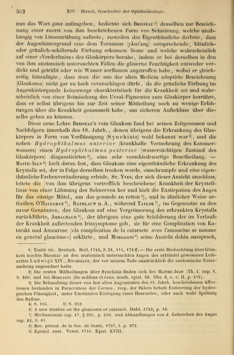 nun das Wort ganz aufzugeben, bediente sieh Brisseao1] desselben zur Beseieh- nung einer zuerst von ihm beschriebenen Porta von SehStOrung, welche unab- hängig von Linsentrübung auftrete, zuweilen das Eigentümliche darböte, dass der Augenhintergrund eine dem Terminus ykctvitog entsprechende. bläulich- oder grünlich-schillernde Färbung erkennen Hesse und welche wahrscheinlich auf einer »Verderbnisse« des Glaskörpers beruhe, indem er bei derselben in den von ihm anatomisch untersuchten Füllen die gläserne Feuchtigkeit entweder ver- dickt und getrübt oder wie Wasser zerflossen angetroffen habe, wobei er gleich- zeitig hinzufügte, dass man die aus der alten Medicin adoptirte Bezeichnung (Glaukoma) nicht gar zu hoch veranschlagen dürfe. da die grünliche Färbung im Augenhintergunde keineswegs charakteristisch für die Krankheit sei und wahr- scheinlich von einer Beimischung des Uveal-Pigmentes zum Glaskörper herrühre, dass er selbst übrigens bis zur Zeit seiner Miltheilung noch zu wenige Erfah- rungen über die Krankheit gesammelt habe, um sicheren Aufschluss über die- selbe geben zu können. Diese neue Lehre Brisseau's vom Glaukom fand bei seinen Zeitgenossen und Nachfolgern innerhalb des 18. Jahrb., denen übrigens die Erkrankung des Glas- körpers in Form von Verflüssigung (Synchisis) wohl bekannt war2), und die neben Uyd rophthalmus anterior (krankhafte Vermehrung des Kammer- wassers) einen Hydrophthalmus posterior (wassersüchtigen Zustand des Glaskörpers) diagnosticirten3), eine sehr verschiedenartige Beurtheilung. — Maite-Jean4) hielt daran fest, dass Glaukom eine eigentümliche Erkrankung des Krystalls sei, der in Folge derselben trocken werde, einschrumpfe und eine eigen- tümliche Farbenveränderung erleide, St. Yves, der sich dieser Ansicht anschloss, leitete die (von ihm übrigens vortrefflich beschriebene) Krankheit der Krystall- linse von einer Lähmung des Sehnerven her und hielt die Exstirpalion des Auges für das einzige Mittel, um das gesunde zu retten5), und in ähnlicher Weise ur- theilten O'IIalloran6), Bathlauw u. A., während Taylor7), im Gegensatze zu den zuvor Genannten, das Glaukom auf eine Vergrösserung des erkrankten Krystalls zurückführte, Arrachaud8), der übrigens eine gute Schilderung der im Verlaufe der Krankheit auftretenden Irissymptome gab, sie für eine Complication von Ka- tarakt und Amaurose (»la complication de la cataracte avec l'amauröse se nomme en general glaucömea) erklärte, und Morgagniif) seine Ansicht dahin aussprach, 1) Traite etc. Deutsch. Berl. 1743, S.53, 111, 17ä (T. —Die erste Beobachtung über Glau- kom machte Brisseau an den anatomisch untersuchten Augen des erblindet gewesenen Leib- arztes Ludwig's XIV., Bourdelot, der vor seinem Tode ausdrücklich die anatomische Unter- suchung angeordnet hatte. 2) Die ersten Mittheilungen über Synchisis finden sich bei Maitre-Jean (Th. I. cap. 1, S. 260) und bei Morgagni (De sedibus eteaus. morb. epist. 63. Obs. 6, c. c. 11. p. 415). 3) Die Behandlung dieser von fast allen Augenärzten des 18. Jahrb. beschriebenen AfTec- tionen bestanden in Paracentese der Cornea , resp. der Sklera behufs Entleerung der hydro- pischen Flüssigkeit, unter Umständen Einlegung eines Haarseilcs, oder auch wohl Spaltung des Bulbus. 4) S. 184. 5) S. 252. 6) A new treatise on the glaueoma or calaract. Dubl. 1753, p. 16. 7 Mechanismus cap. 47, § -20S, p. 340, und Abhandlungen von d. Gebrechen des Auges cap. 22, S. 61. 8) Rec. period. de la Soc. de Santo, 17i)7, l. p. 273.