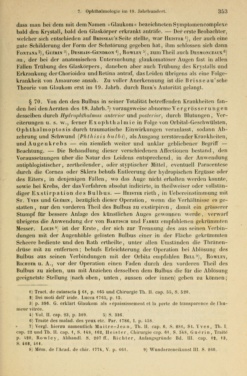 dass man bei dem mit dem Namen »Glaukom« bezeichnetenSymptomencomplexe bald den Kryslall, bald den Glaskörper erkrankt anträfe. — Der erste Beobachter, welcher sich entschieden auf Brisseau'sSeite stellte, war Heister1), der auch eine gute Schilderung der Form der Sehstörung gegeben hat, ihm schlössen sich dann Fontana2), Gierin 3), Desiiais-Gendron4), Rowley 5), zumTheil auch Desmonceaux6) an, der bei der anatomischen Untersuchung glaukomatöser Augen fast in allen Fällen Trübung des Glaskörpers, daneben aber auch Trübung des Krystalls und Erkrankung derChorioidea undRetina antraf, das Leiden übrigens als eine Folge- krankheit von Amaurose ansah. Zu voller Anerkennung ist die Brisse au'sche Theorie von Glaukom erst im 19. Jahrh. durch Beer's Autorität gelangt. § 70. Von den den Bulbus in seiner Totalität betreffenden Krankheiten fan- den bei denAerzten des 18. Jahrh.7) vorzugsweise abnorme Vergrösserungen desselben durch Hydrophthalmus anterior und posterior, durch Blutungen, Ver- eiterungen u. s. w., ferner Exophthalmie in Folge von Orbital-Geschwülsten, Ophthalmoptosis durch traumatische Einwirkungen veranlasst, sodann Ab- zehrung und Schwund (Phthisis bulbi), alsAusgang zerstörender Krankheiten, und Augenkrebs — ein ziemlich weiter und unklar gebliebener Begriff — Beachtung. — Die Behandlung dieser verschiedenen Affectionen bestand, den Voraussetzungen über die Natur des Leidens entsprechend, in der Anwendung antiphlogistischer, zertheilender, oder styplischer Mittel, eventuell Paracentese durch die Cornea oder Sklera behufs Entleerung der hydropischen Ergüsse oder des Eiters, in denjenigen Fällen, wo das Auge nicht erhalten werden konnte, sowie bei Krebs, der das Verfahren absolut indicirte, in theil weiser oder vollstän- diger Exstirpation des Bulbus. — Heister rieth , in Uebereinstimmung mit St. Yves und Guerin , bezüglich dieser Operation, wenn die Verhältnisse es ge- statten , nur den vorderen Theil des Bulbus zu exstirpiren , damit ein grösserer Stumpf für bessere Anlage des künstlichen Auges gewonnen werde, verwarf übrigens die Anwendung der von Bartisch und Fabriz empfohlenen gekrümmten Messer. Lons &) ist der Erste, der sich zur Trennung des aus seinen Verbin- dungen mit der Augenhöhle gelösten Bulbus einer in der Fläche gekrümmten Scheere bediente und den Rath ertheilte, unter allen Umständen die Thränen- drüse mit zu entfernen; behufs Erleichterung der Operation bei Ablösung des Bulbus aus seinen Verbindungen mit der Orbita empfahlen Bell'j), Rowley, Richter u. A., vor der Operation einen Faden durch den vorderen Theil des Bulbus zu ziehen, um mit Anziehen desselben dem Bulbus die für die Ablösung geeignetste Stellung (nach oben, unten, aussen oder innen) geben zu können; 1) Tract. de Cataracta § 61, p. 165 und Chirurgie Th. II. cap. 55, S. 520. 2) Dei moü dell' iride. Lucca 1765, p. 15. 3) p. 396. G. erklärt Glaukom als »epaississement et la perte de transparence de l'hu- meur vitree. 4) Vol. II. cap. 23, p. 309. 5) S. 336. 6) Traitö des malad, des yeux etc. Par. 1786, 1. p. 458. 7) Vergl. hierzu namentlich Ma i tre- J ea n , Th. II. cap. 6, S. 281, St. Yves, Th. I. cap. 22 und Th. II. cap. 1, S. 14 8, 162, Heister, Chirurgie cap. 61, S. 548, Guerin , Trade p. 420, Rowley, Abhandl. S. 207 ff., Richter, Anfangsgründe Bd. III. cap. 12, 13, S. 402, 411.