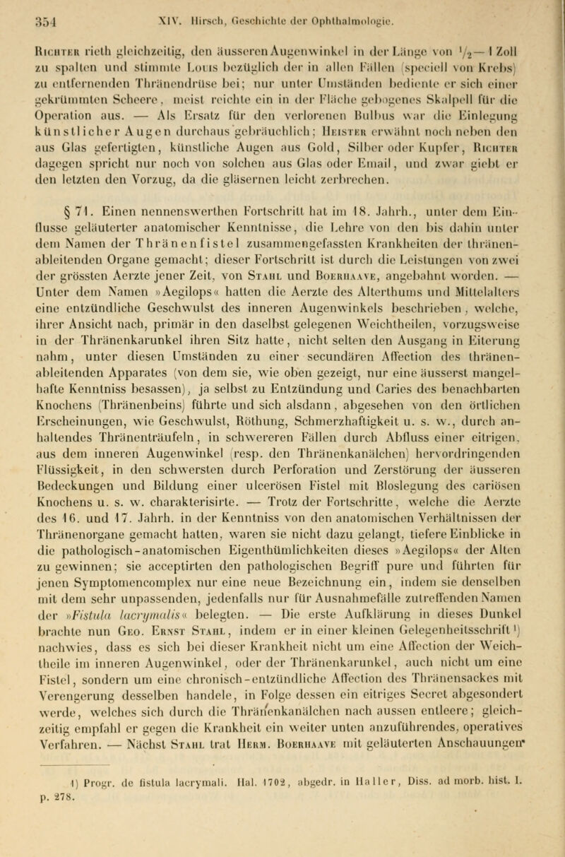 Hu 1111:11 rieth gleichzeitig, den äusseren Augenwinkel in der Länge von xn— I Zoll zu spalten und stimmte Louis bezüglich <1it in allen Fällen speciell von Krebs zu entfernenden Thränendruse bei; nur unter Umständen bediente ersieh einer gekrümmten Scheere, meist reichte ein in der Fläche gebogenes Skalpell für die Operation aus. — Als Ersatz für den verlorenen Bulbus war die Einlegung künstlicher Augen durchaus gebräuchlich; Heistbb erwähnt nochneben den aus Glas gefertigten, künstliche Augen aus Gold, Silber oder Kupfer, Hichtkk dagegen spricht nur noch von solchen aus Glas oder Email, und zwar giebt er den letzten den Vorzug, da die gläsernen leicht zerbrochen. § 71. Einen nennenswerthen Fortschritt hat im 18. Jahrb.., unter dem Ein- flüsse geläuterter anatomischer Kenntnisse, die Lehre von den bis dahin unter dem Namen der Thränenf istel zusammcngefasslen Krankheiten der thränen- ableitenden Organe gemacht; dieser Fortschritt ist durch die Leistungen von zwei (U'\- grössten Aerzte jener Zeit, von Stahl und Boehiiaavk, angebahnt worden. — Unter dem Namen »Aegilops« hatten die Aerzte des Alterlhums und .Mittelalters eine entzündliche Geschwulst des inneren Augenwinkels beschrieben . welche. ihrer Ansicht nach, primär in den daselbst gelegenen Weichtheilen, vorzugsweise in der Thränenkarunkel ihren Sitz hatte, nicht selten den Ausgang in Eiterung nahm, unter diesen Umständen zu einer seeundären Aft'ection des thränen- ableitenden Apparates (von dem sie, wie oben gezeigt, nur eine äusserst mangel- hafte Kenntniss besassen), ja selbst zu Entzündung und Caries des benachbarten Knochens (Thränenbeinsj führte und sich alsdann, abgesehen von den örtlichen Erscheinungen, wie Geschwulst, Röthung, Schmerzhaftigkeit u. s. w., durch an- haltendes Thränenträufeln, in schwereren Fällen durch Abfluss einer eitrigen, aus dem inneren Augenwinkel resp. den Thränenkanälchen) hervordringenden Flüssigkeit, in den schwersten durch Perforation und Zerstörung der äusseren Bedeckungen und Bildung einer ulcerösen Fistel mit Bloslegung des cariösen Knochens u. s. w. charakterisirte. — Trotz der Fortschritte, welche die Aerzte des 16. und 17. Jahrh. in der Kenntniss von den anatomischen Verhältnissen der Thränenorgane gemacht hatten, wraren sie nicht dazu gelangt, tiefere Einblicke in die pathologisch-anatomischen Eigenthümlichkeiten dieses »Aegilops« der Allen zu gewinnen; sie aeeeptirten den pathologischen Begriff' pure und führten für jenen Symptomencomplex nur eine neue Bezeichnung ein, indem sie denselben mit dem sehr unpassenden, jedenfalls nur für Ausnahmefälle zutreffenden Namen der »Fistula lacrymalis« belegten. — Die erste Aufklärung in dieses Dunkel brachte nun Geo. Ernst Stahl, indem er in einer kleinen Gelegenheitsschrift 1) nachwies, dass es sich bei dieser Krankheit nicht um eine Affbction der Weich- theile im inneren Augenwinkel, oder der Thränenkarunkel, auch nicht um eine Fistel, sondern um eine chronisch-entzündliche Aff'eclion des Thränensackes mit Verengerung desselben handele, in Folge dessen ein eitriges Secret abgesondert werde, welches sich durch die Thränenkanälchen nach aussen entleere; gleich- zeilig empfahl er gegen die Krankheit ein weiter unten anzuführendes, operatives Verfahren. — Nächst Stahl trat Hekm. Bobrhaave mit geläuterten Anschauungen' I) Progr. de Gstula lacrymali. Hai. \io->. abgedr. in Haller, Diss. ad morb. bist. 1. p. 278.