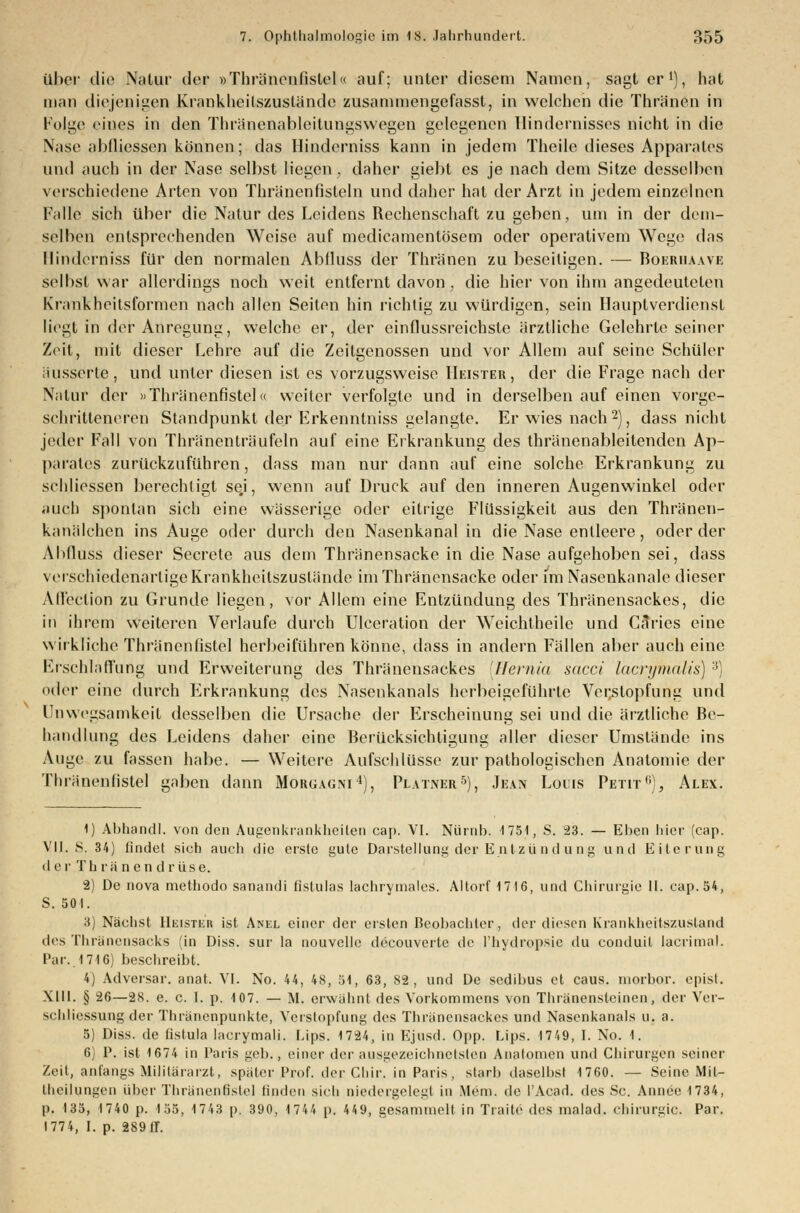 über die Natur der »Thränenfistel« auf; unter diesem Namen, sagt er1), hat man diejenigen Krankheilszustände zusammengefasst, in welchen die Thränen in Folge eines in den Thränenableitungswegen gelegenen Hindernisses nicht in die Nase abdiessen können; das Ilindcrniss kann in jedem Theile dieses Apparates und auch in der Nase selbst liegen; daher giebt es je nach dem Sitze desselben verschiedene Arten von Thränenfisleln und daher hat der Arzt in jedem einzelnen Falle sich über die Natur des Leidens Rechenschaft zu geben, um in der dem- selben entsprechenden Weise auf medicamentösem oder operativem Wege das Ilindcrniss für den normalen Abllnss der Thränen zu beseitigen. — Boerhaave selbst war allerdings noch weit entfernt davon, die hier von ihm angedeuteten Kranfcheitsformen nach allen Seiten hin richtig zu würdigen, sein Ilaupiverdienst liegt in der Anregung, welche er, der einflussreichste ärztliche Gelehrte seiner Zeit, mit dieser Lehre auf die Zeitgenossen und vor Allem auf seine Schüler äusserte, und unter diesen ist es vorzugsweise Heister, der die Frage nach der Natur der »Thränenfistel« weiter verfolgte und in derselben auf einen vorge- schritteneren Standpunkt der F>kenntniss gelangte. Er wies nach2), dass nicht jeder Fall von Thränenträufeln auf eine Erkrankung des thränenableitenden Ap- parates zurückzuführen, dass man nur dann auf eine solche Erkrankung zu sehliessen berechtigt sej, wenn auf Druck auf den inneren Augenwinkel oder auch spontan sich eine wässerige oder eitrige Flüssigkeit aus den Thräneu- kanälchen ins Auge oder durch den Nasenkanal in die Nase entleere, oder der Abfluss dieser Secrete aus dem Thränensacke in die Nase aufgehoben sei, dass verschiedenartige Krankheitszuslände im Thränensacke oder im Nasenkanale dieser AH'eclion zu Grunde liegen, vor Allem eine Entzündung des Thränensackes, die in ihrem weiteren Verlaufe durch UIccration der Weichtheile und Carics eine wirkliche Thränenfistel herbeiführen könne, dass in andern Fällen aber auch eine Erschlaffung und Erweiterung des Thränensackes [Hernia sacci lacrimalis) 3) oder eine durch Erkrankung des Nasenkanals herbeigeführte Verstopfung und Unwegsamkeit desselben die Ursache der Erscheinung sei und die ärztliche Be- handlung des Leidens daher eine Berücksichtigung aller dieser Umstände ins Auge zu fassen habe. — Weitere Aufschlüsse zur pathologischen Anatomie der Thränenfistel gaben dann Morgagni4), Platner5), Jean Louis Petita Alex. 1) Abhandl. von den Augenkrankheiten cap. VI. Nürnb. 1751, S. 23. — Eben hier (cap. VII. s. 34) lindet sich auch die erste gute Darstellung der Entzündung und Eiterung der Th rii nendr üse. 2) De nova methodo sanandi fistulas lachrymales. Altorf 17 16, und Chirurgie II. cap. 54, S. 501. 3) Nächst Heister ist Anel einer der eisten Beobachter, der diesen Krankheitszusland des Thränensacks (in Diss. sur la nouvelle decouverte de l'hydropsie du conduil lacrimal. Par. 1716) beschreibt. 4) Aclversar. anat. VI. No. 44, 48, 51, 63, 82, und De sedibus et caus. niorbor. epist. XIII. § 26—28. e. c. I. p. 107. — M. erwähnt des Vorkommens von Thränensteinen, der Ver- schliessung der Thranenpunkte, Verstopfung des Thränensackes und Nasenkanals u. a. 5) Diss. de fistula lacrymali. Lips. 1724, in Ejusd. Opp. Lips. 1749, I. No. 1. 6) P. ist 1674 in Paris geh., einer der ausgezeichnetsten Anatomen und Chirurgen seiner Zeil, anfangs Militärarzt, später Prof, der Cliir. in Paris, starb daselbst 1760. — Seine Mit- theilungen über Thränenfistel finden sich niedergelegt in Mein, de l'Acad. des Sc. Annee 1734, p. 135, 1740 p. 155, 1743 p. 390, 1744 p. 449, gesammelt in Traite des malad. Chirurgie. Par. I774, I. p. 289 H.