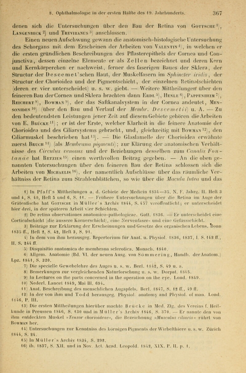 denen sich die Untersuchungen über den Bau der Retina von Gottsche1), Langknbeck2) und Treviranus 3) anschlössen. Einen neuen Aufschwung gewann die anatomisch-histoIogischeUntersuchung des Sehorgans mit dem Erscheinen der Arbeiten von Valentin4), in welchen er die ersten gründlichen Beschreibungen des Pflasterepithels der Cornea und Con- junetiva, dessen einzelne Elemente er als Zellen bezeichnet und deren Kern und Kernkorperchen er nachweist, ferner des faserigen Baues der Sklera, i\<?v Structur der Descemet'sehen Haut, der Muskelfasern im Sphincter iridis, der Slruclur der Chorioidea und der Piginenlschicht, der einzelnen Retinalschiehten deren er vier unterscheidet) u. s. w. giebt. — Weitere Mittheilungert über den feineren Bau derCornea und Sklera brachten dann Erdl5), Henle6), Pappenheim7), Reichert8), Bowman9), der das Saftkanalsystem in der Cornea andeutet, Mim- somdks l0) (über den Bau und Verlauf der Membr. Descemetii) u. A. —Zu den bedeutendsten Leistungen jener Zeit auf diesem Gebiete gehören die Arbeiten von E. Brücke ) ; er ist der Erste, welcher Klarheit in die feinere Anatomie der Chorioidea und des Ciliarsystcms gebracht, und, gleichzeitig mit Bowman12), den Ciliarmuskel beschrieben hat13). —- Die Glaslamelle dev Chorioidea erwähnte zuerst Bruch n) (als Membrana pigmenti)] zur Klärung der anatomischen Verhält- nisse lies Circulus venosus und der Beziehungen desselben zum Canalis Fun- tande hat Retzius15) einen werthvollen Beitrag gegeben. — An die oben ge- nannten Untersuchungen über den feineren Bau der Retina schlössen sich die Arbeiten von Michaelis16}, der namentlich Aufschlüsse über das räumliche Ver- hältniss der Retina zum Strahlenbhittehen, so wie über die Macula lutea und das 1) In Pfaff's Mittheiluhgen a. d. Gebiete der Medien) 1834 — 3ö. N. F. Jahrg. II. Heft 3 und 4, S. 40, Heft 5 und 6, S. 11. ■— Frühere Untersuchungen über die Kelina im Auge der Grätenfische hat Gottsche inMüller's Archiv 184 4, S. 437 veröffentlicht; er unterscheidet hier drei, in der späteren Arbeit vier Schichten. 2) De retina observationes anatomico-pathologicae. Gott. 1836. —Er unterscheidet eine Gorticalschicht (die äussere Körnerschicht), eine Nervenfaser- und eine Gefässschicht. 3) Beiträge zur Erklärung der Erscheinungen und Gesetze des organischen Lebens. Bonn 1835 ff., Heft 2, S. 42, Heft 3, S. 91. 4) In dem von ihm herausgeg. Repcrtorium für Anal. u. Physiol. 1X36, 1837, I. 8. 142 ff., II. S. 244 IT. '.)) Disquisitio anatomica de memhrana sclerotica. Monaco. 1840. 6 Allgem. Anatomie (Bd. VI. der neuen Ausg. von Söramering, Handb. der Anatom.) Lpz. 1841, S. 320. 7) Die specielle Gewebelehre des Auges u. s. \v. Bcrl. 1842, S. 49 u. a. 8) Bemerkungen zur vergleichenden Naturforschung u. s. w. Dorpat. 1845. 9) In Leclures on the parts concerned in the Operation on the eye. Lond. 1849. 10) Nederl. Lancet 1849, Mai Bl. 694. 11] Anat. Beschreibung des menschlichen Augapfels. Berl. 1847, S. 12 II'., 49 fl. 12) In der von ihm und Todd herausgeg. Physiol. anatomy and Physiol. of man, Lond. 1846, I'. III. 13) Die ersten Mittheilungen hierüber machte Brücke in Med. Ztg, des Vereins f. Heil- kunde in l'reussen 1846, S. 130 und in Mullers Archiv 1846, S. 370. — Er nannte den von ihm entdeckten Muskel »Tensor chorioideae«, die Bezeichnung »Musculus ciliaris« rührl von Bowman her. 14) Untersuchungen zur Kenntniss des körnigen Pigments derWirbelthiere u. s. w. Zürich 1844, S. 24. 15) In M ii I I er's Archiv 1 s 3 4 , S. 292.