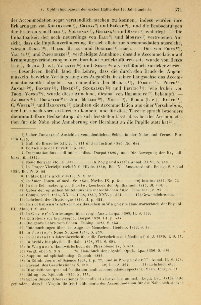 der Acconimodntion sogar verständlich machen zu können, indess wurden ihre Erklärungen von Kohlrausch1), Grahay2) und Brücke3}, und die Beobachtungen der Ersterep von Hueck4), Volkmann5), Gkklinq) und Mayer7) widerlegt. — Die Unhallbarkcil der noch neuerdings von Hall8) und Morton0) vertretenen An- sicht, dass die Pupillenveränderung für sich allein zur Accommodation ausreiche, wiesen Ducfcs10), Hueck (IL cc.) und Donders11) nach. — Die von Fries12, Vallee ,;i) und Pappenheim 14) vertheidigte Annahme, dass die Accoinmodation auf Krümmungsveränderungen der Hornhaut zurückzuführen sei, wurde von Huck 1. c), Birow (1. c), Valentin15) und Senfe10) als irrthümlich zurückgewiesen. — Besonderen Beifall fand die Lehre, dass die durch den Druck der Augen- muskeln bewirkte Verlängerung des Augapfels in seiner Längsachse das Accom- inodalionsmiltcl abgebe, so namentlich bei Meckel17), Parrot18), Poppe19), Arnold2), Bonnet21), Henle22), Szokalsky 23) und Listing24); wie früher von Thom. Young25), wurde diese Annahme, diesmal von Helmholtz 2,i) bekämpft. — Jacobson27), Brewster28), Joh. Müller2!l), Moser30), Burow (I. c), Buete31), G. Weber32) und Hannover33) glaubten die Accommodation aus einer Verschiebung der Linse nach vorn erklären zu können, und für diese Theorie sprach besonders die unmittelbare Beobachtung, da sich feststellen lässt, dass bei der Accommoda- tion für die Nähe eine Annäherung der Hornhaut an die Pupille statthat34). — 1) Ucber Treviranls' Ansichten vom deutlichen Sehen in der Nähe und Ferne. Rin- teln 1836. 2) Bull, de Bruxelles XII. 2, p. 311 und in Institut 1846, No. 644. 8) Fortschritte der Physik I. p. 207. 4) De mutationibus oculi inlcrnis diss. Dorpat1826, und Die Bewegung der Kryslall- linse. ib. 1839. 5) Neue Beiträge etc., S. 109. 6) In Poggendorff's Annal. XLVI. S. 243. 7) In Präger vlerleljahrscbrift f. Hlkde. 1850, Bd. IV. Ausserordentl. Beilage S. 1 und 1851, Bd. IV. S. 92. 8) In Meckel's Archiv 1818, IV. S. 611. ■ 9) In Amer. Journ. of med. Sc. 1831, Novbr. IX. p. 51. 10) Institut 1834, No. 73. 11) In der Uebcrselzung von Buete, Leerboek der Ophthalmol. 1S46, Bl. 110. 12) Ucber den optischen Mittelpunkt im menschlichen Auge. Jena 1839, S. 27. 13) Compt. rend. 1845, XX. p. 1338, 1847, XXV. p. 501. 14) Gewebelehre etc. 15) Lehrbuch der Physiologie 1848, II. p. 122. 16 In Volkmann's Artikel über das Sehen inWagner's Handwörterbuch derPhysiol. III., Abth. I. S. 303. 17) In Cuvier's Vorlesungen über vergl. Anal. Leipz. I809, II. S. 369. 1S) Entretiens sur la physique. Dorpat 1820, III. p. 434. 19) Die ganze Lehre vom Sehen. Tübing. 1823, S. 153. 20) Untersuchungen über das Auge des Menschen. Heidelb. 1832, S. 38. 21) In Froriep's Neue Notizen 1841, S. 233. 22) In Canstatt's Jahresbericht über die Fortschritte der Medicio I. d. J. 1849, I. s. 71. 23) In Archiv für physiol. Heilkde. 1848, VII. S. 694. 24) In Wagner's Handwörterbuch i]vr Physiologie IV. S. 501. 25) Vergl. oben S 318 26) Handbuch der physiol. Optik. Lpz. 1856, S. 116. 27; Supplim. ad ophthalmolog. Copenh. 1821. 28) In Edinb. Journ. of Science 1S24, 1. p. 77, und in Po-ggendorff's Annal. II. S. 271. 29) Physiol. des Gesichtssinnes S. 212. 30) I. c. S. 364. 31] Lehrbuch etc. 3 ' Disquisitiones quae ad laculiaiem oculi aecommodandi speetant. Marb. 1850, p. 31. 33) Bidrag elc. Kjöbenh. 1850, S. 111. 34) Schon Bnu.no [Observatiooes de oculis et visu varior. animal. Lugd. Bat. 1715) hatte gefunden, dass bei Vögeln die Iris im Momente der Accommodation für die Nähe sich starker