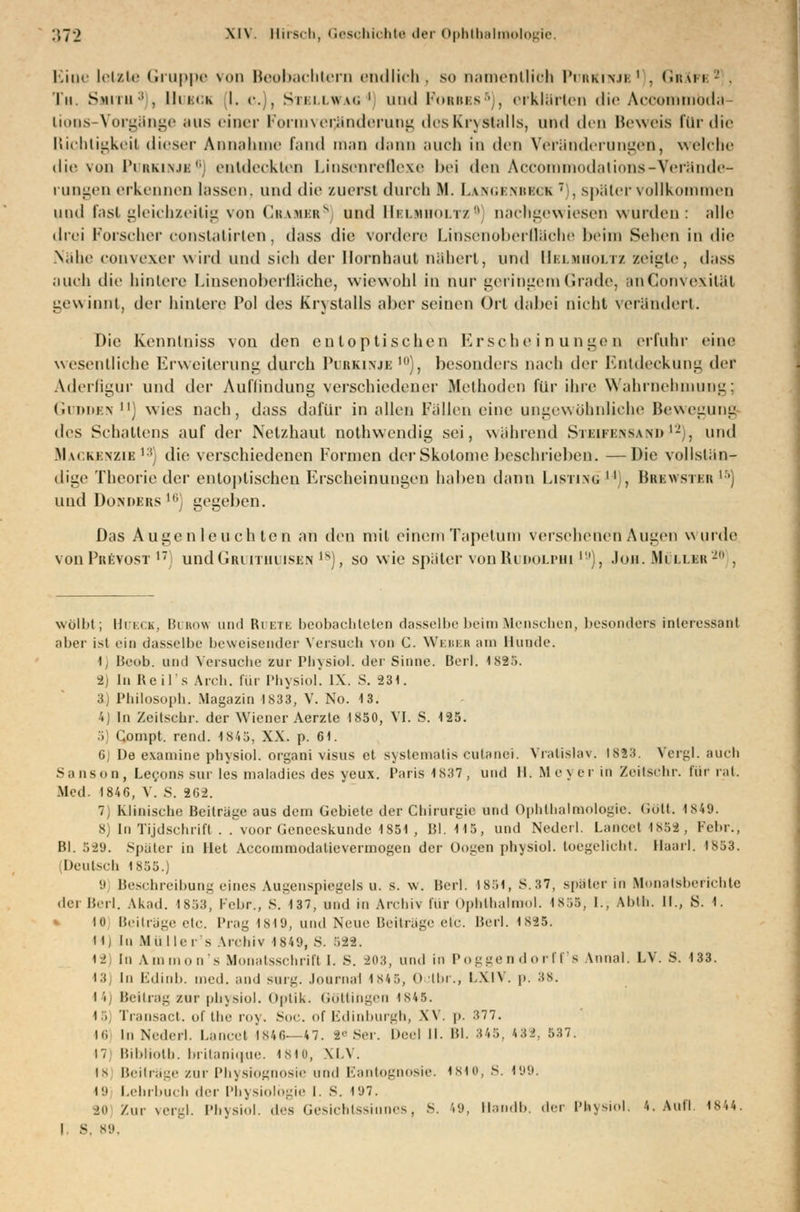 Eioe letzte Gruppe von Beobachtern endlich, so namentlich Pübriwjb1 . GrXfe? . Tu. S>u i ii ;i , Huck I. c. , Stellwag ' und Forbes5), erklärten die Acoommbda- lioos-Vorgänge aus einer Formver^nderung dcsKryStalls, und den Beweis für die Richtigkeit dieser Annahme fand man dann auch in den Veränderungen, welche die von Purkinje6 entdeckten Liosenreflexe bei den Accommodations-Verände- rungen erkennen hissen, und die zuerst durch Bf. Lan GENBECK  , später vollkommen und Inst gleichzeitig von Gramer8] und Helmholtz0 nachgewiesen wurden: alle drei Forscher constatirlen, dass die vordere Linsenoberfläche heim Sehen in die Nähe convexer wird und sich der Hornhaut nähert, und Helhholtz zeigte, dass .null die hintere hinsenoherlläehe, wiewohl in nur geringem Grade, anGonvexität gewinnt, der hintere l'ol des Erystalls aber seinen Ort dabei nicht verändert. Die kennlniss vou den entoptischen Erscheinungen erfuhr eine wesentliche Erweiterung durch Purkinje10), besonders nach der Entdeckung der Aderfigur und der Auffindung verschiedener Methoden für ihre Wahrnehmung; Godden ) wies nach, dass dafür in allen Fällen eine ungewöhnliche Bewegung des Schattens auf der Netzhaut nothwendig sei, während Sii:ui:\sam>'- . und Mackenzie13] die verschiedenen Formen der Skotome beschrieben. —Die vollstän- dige Theorie der entoptischen Erscheinungen haben dann Listing  , Bbbwster l5j und Donoers ' gegeben. Das Auge nie uch ton an den mit einemTapetum versehenen Augen wurde von Pbbvost 1T undGruitiiuisen )s), so wie später vonRuDOLPHi1!)), Jon. Müller20 , wölbt; llriih, Bubow und Ruete beobachteten dasselbe beim Menschen, besonders interessant aber ist ein dasselbe beweisender Versach vom C. Webeb am Hunde. t, Beoh. und Versuche zur Phvsiol. der Sinne. Bert. 1S25. 2) In Keils Arch. für Physiol. IX. S. 231. 3) Philosoph. Magazin IS33, V. No. 13. 4) In Zeitschr. der Wiener Aerzle 1850, VI. S. 125. 5 Compt. rend. 1S4 3, XX. p. 61. 6) De examine physiol. orgaoi visus et systematis cutanei. Vratislav. 1883. Vergl. auch Sanson, Lec,ons sur les maladies des yeux. Paris 1837, und II. Mej er in Zeitschr. für rat. Med. 1846, V. S. 202. 7) Klinische Beitrage aus dem Gebiete der Chirurgie und Ophthalmologie. (Jolt. 1849. 8) In Tijdschrift . . voor Genccskunde 1851 , 151.115, und Nederl. Lanoel 1858, Febr., Hl. 589. Später in llet Accommodaticvermogen der üogen physiol. toegelicht. Haarl, 1853. Deutsch 1855.) (.i Beschreibung eines Augenspiegels u. s. w. Bert. 1851, S.37, später in Monatsberichte der Berl. Akad. I8S3, Febr., S. 137, und in Archiv für OpMhalmol. 1855, I., Ahlh. II., S. I. 10 Beiträge etc. Prag 1819, und Neue Beiträge etc. Berl. 1S25. 11 j In Mii Her s Archiv 1849, S. 588. • 2 In Ammon's Monatsschrift I. s. 203, und in Poggendorff s Annal. LV. 8. 133. 13j In Edinb. med. und surg. Joornai 1845, Oclbr., LX1V. p. 88. 14) Beitrag zur physiol. Optik. Göttingen i s45. 15] Transact. ofthe roy. Soc. of Edinburgh, XV. p. 377. 16 in Nederl. Lancel 1846—47. 2-' Ser. Deel II. Bl. 845, 488, 537. 17 Bibliotb. britanique. 1810, XI.V. 18 Beiträge zur Physiognosie und Eantognosie. 1810, S. 199. 19 Lehrbuch der Physiologie I. S. TJ7. SO Zur vergl. Physiol. des Gesichtssinnes, S. '.;>, Hsndb. der Physiol. 4. Aufl. 1844. I S, B9,