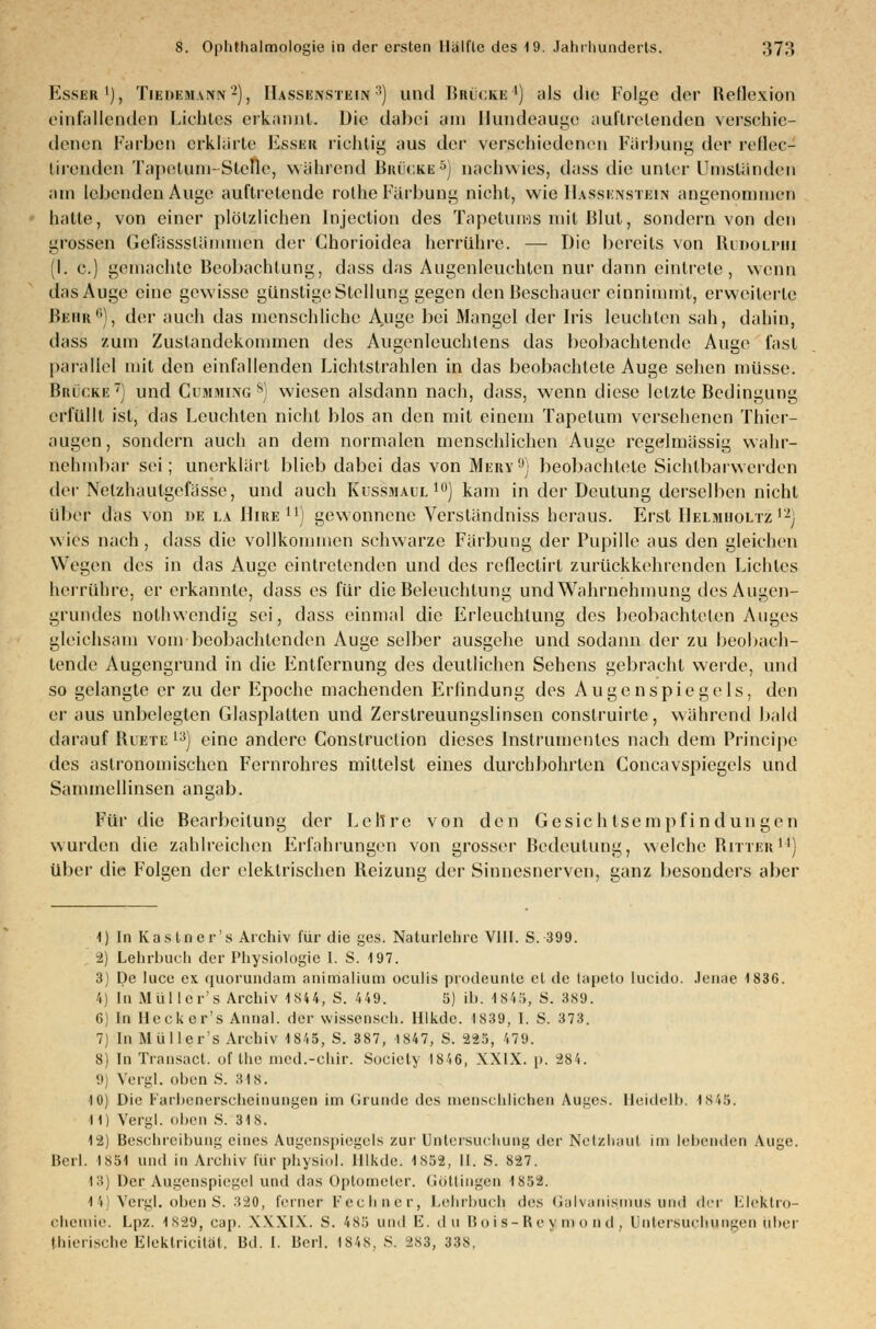 Esser1), Tiedem.vnn2), IIassenstein 3) und Brücke4) als die Folge der Reflexion einfallenden Lichtes erkannt. Die dabei am Bundeauge auftretenden verschie- denen Farben erklärte Esser richtig aus der verschiedenen Färbung der reflec- lirenden Tapetum-Stelle, während Brücke5) nachwies, dass die unter Umständen am lebenden Auge auftretende rothe Färbung nicht, wie IIassenstein angenommen hatte, von einer plötzlichen Injeclion des Tapetuius mit Blut, sondern von den grossen Gefässslänunen der Chorioidea herrühre. — Die bereits von Rudolphi (I. c.) gemachte Beobachtung, dass das Augenleuchten nur dann eintrete, wenn das Auge eine gewisse günstige Stellung gegen den Beschauer einnimmt, erweiterte Bebr6), der auch das menschliche Auge bei Mangel der Iris leuchten sah, dahin, dass zum Zustandekommen des Augenleuchtens das beobachtende Auge fast parallel mit den einfallenden Lichtstrahlen in das beobachtete Auge sehen müsse. Brücke7) und Cumming8) wiesen alsdann nach, dass, wenn diese letzte Bedingung erfüllt ist, das Leuchten nicht blos an den mit einem Tapetum versehenen Thier- augen, sondern auch an dem normalen menschlichen Auge regelmässig wahr- nehmbar sei; unerklärt blieb dabei das von Mery'') beobachtete Sichtbarwerden der Nelzhaulgefässe, und auch Kussmaul10) kam in der Deutung derselben nicht über das von de la Hire11) gewonnene Versländniss heraus. Erst Helmboltz12) wies nach, dass die vollkommen schwarze Färbung der Pupille aus den gleichen Wegen des in das Auge eintretenden und des reflectirt zurückkehrenden Lichtes herrühre, er erkannte, dass es für die Beleuchtung und Wahrnehmung des Augen- grundes nothwendig sei, dass einmal die Erleuchtung des beobachteten Auges gleichsam vom beobachtenden Auge selber ausgehe und sodann der zu beobach- tende Augengrund in die Entfernung des deutlichen Sehens gebracht werde, um! so gelangte er zu der Epoche machenden Erfindung des Augenspiegels, den er aus unbelegten Glasplatten und Zerstreuungslinsen construirlc, während bald darauf Biete13) eine andere Construclion dieses Instrumentes nach dem Principe des astronomischen Fernrohres mittelst eines durchbohrten Concavspiegels und Sammellinsen angab. Für die Bearbeitung der Lehre von den Gesichtsempfindungen wurden die zahlreichen Erfahrungen von grosser Bedeutung, welche Ritter11) über die Folgen der elektrischen Reizung der Sinnesnerven, ganz besonders aber 1) In Kastner's Archiv für die ges. Naturlehre VIII. S. 399. 2) Lehrbuch der Physiologie I. S. 197. 3) De luce ex quorundam animalium oculis prodeunte et de tapeto lueido. Jenae 1836. 4) In Müller's Archiv 1844, S. 449. 5) il>. 1845, S. 389. G) In Heckcr's Annal. der wissensch. Hlkde. 1839, I. S. 373. 7) In Müller's Archiv 1845, S. 387, 1847, S. 225, 479. 8) In Transact. of the nied.-chir. Society 1846, XXIX. p. 284. 9) Vergl. oben S. 318. 10) Die Farbenerscheinungen im Grunde des menschliches Auges. Heidelb. 1845. 11) Vergl. oben S. 318. 12) Beschreibung eines Augenspiegels zur Untersuchung der Netzhaut im lebenden Auge. Berl. 1851 und in Archiv für physiol. Hlkde. 1852, II. S. 827. 13) Der Augenspiegel und das Optometer. Göttingen 1S52. 44} Vergl. oben S. ■'*20, ferner Fechser, Lehrbuch des Galvanigmus und der Elektro- chemie. Lpz. 1829, eap. XXXIX. S. 485 und E. du Buis-Reymo nd, Untersuchungen uher Ihicrische Elektricilät, Bd. I. Berl. 1848, S. 283, 338,