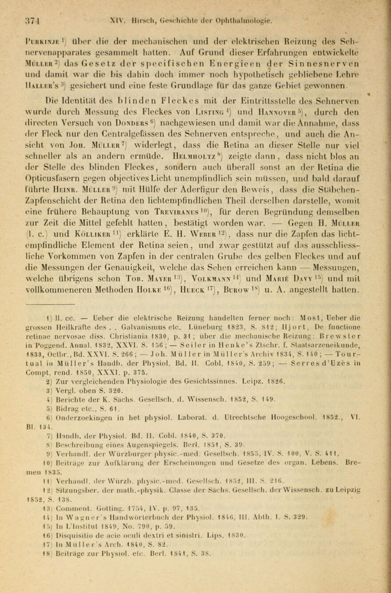 Purkinje1 über die der mechanischen und i\c\- elektrischen Reizung »les Seh- nervenepparates gesammelt hatten. Auf Grund dieser Erfahrungen entwickelte Mimik- das Gesetz der speeifischen Energleen der Sinnesnervdn und damit war die bis dahin doch immer noch hypothetisch gebliebene Lehre IIallbr's3) gesichert und eine feste Grundlage lur das ganze Gebiel gewonnen Die Identität des blinden Fleckes mit der Eintrittsstelle des Sehnerven wurde durch Messung des Fleckes von Listing4) und Hannovkr5), durch den rlirecten Versuch von Donders8] nachgewiesen und damit war die Annahme, dass der Fleck nur den Cenlralgefässen des Sehnerven entspreche, und auch die An- sicht von Ion. Müller1 widerlegt, dass die Retina an dieser Stelle nur viel schneller als an andern ermüde. Helmholtz8] zeigte dann, dass nicht blos an der Stelle des blinden Fleckes, sondern auch überall sonst an (\vv Heiina die Opticusfasern gegen objeetivesLicht unempfindlich sein müssen, und bald darauf führte IIiinr. Möller9 mit Hülfe der Aderfigur den Beweis, dass die Stabchen- Zapfenschicht der Retina den lichtempfindlichen Theil derselben darstelle, womit eine frühere Behauptung von TreviranüS10), für deren Begründung demselben zur Zeit die Mittel gefehlt hallen, bestätigt worden war. — Gegen II. Müller I. c. und Köllikbr11] erklärte E. II. Weber12 . dass nur die Zapfen das licht- empfindliche Element der Retina seien , und zwar gestützt auf das ausschliess- liche Vorkommen von Zapfen in der centralen Grube des gelben Fleckes und auf die Messungen der Genauigkeit, welche das Sehen erreichen kann Messungen, welche übrigens schon Tor. Maybr13), Volkmann14 und Marie D.wy''' und mit vollkommeneren Methoden Holki: 1,;), Hueck.17), Burow ,8) u. A. angestellt hallen. i ll.ee. — Oeber die elektrische Reizung bandelten ferner noch: Most, lieber die grossen Heilkräfte lies . . Galvanismus etc. Lüneburg ls-23, S. 812; Hjort, IV fuoctione retinae nervosae diss. Christi an ia 1 s 30. p. 31 ; über die mechanische Reizung: Brewster in Poggend. Annal. i s 3 ^, XXVI. S. 156;— Seiler in Henke's Ztschr. f. Slaatsarzeneikunde, 1833, Oclbr.,Bd. XX VI. S. -266; — Jon. M ü 1 [er in Müllers Archiv 1834, S. HO; — Töur.- tual in Müller's Handb. der Physiol. Bd. II. Gobi. 1840, S. 259; — Serres d'Uzes in Compt. read. 1850, XXXI. p. 375. 2) Zur vergleichenden Physiologie des Gesichtssinnes. Leipz. isi6. 3) Vergl. oben S. 320. 4) Berichte der K. Sachs Gesellsch. d. Wissensch. 1852, S. 149. 5 Bidrag etc., S. 61. 6 Onderzoekingen in hei physiol. Laborat. d. ütrechlsche Hoogeschool. is..2. \l Bl. 134. , Handb, der Physiol. Bd. II. Cobl. 1840, S. 370. 8 Beschreibung eines Augenspiegels. Berl. 1851,5.39, '.i Verhandl. der Würzburger pbysic. med. Gesellsch. 1855, IV. S. 100, V. 8. 414, I0) Beiträge zur Aufklärung der Erscheinungen und Gesetze de- organ. Lehens. Bre- men ls3.>. il Verhandl. tlerWiirzb. physic.-med. Gesellsch. is >-->, III. S. 216. t -i Sitzungsber. der math.-physik. Classe der Sachs. Gesellsch. ihr Wissensch. zu Leipzig IS52, S. 138. i.: C ment. Gotting. 1754, l\. p. 97, 185. 14 In Wagner's Handwörterbuch der Physiol. 1846, lll. Abth, I. S. 329. i , In I. Institut 1849, Nu. 790, |>. 59. 16; Disquisitio de acie oculi dexlri el sioistri. Lips. 1830. 17 In Müller - Arch. 1840, S 82. is Beiträge zur Physiol. etc. Berl. Is'.t, s. 38,