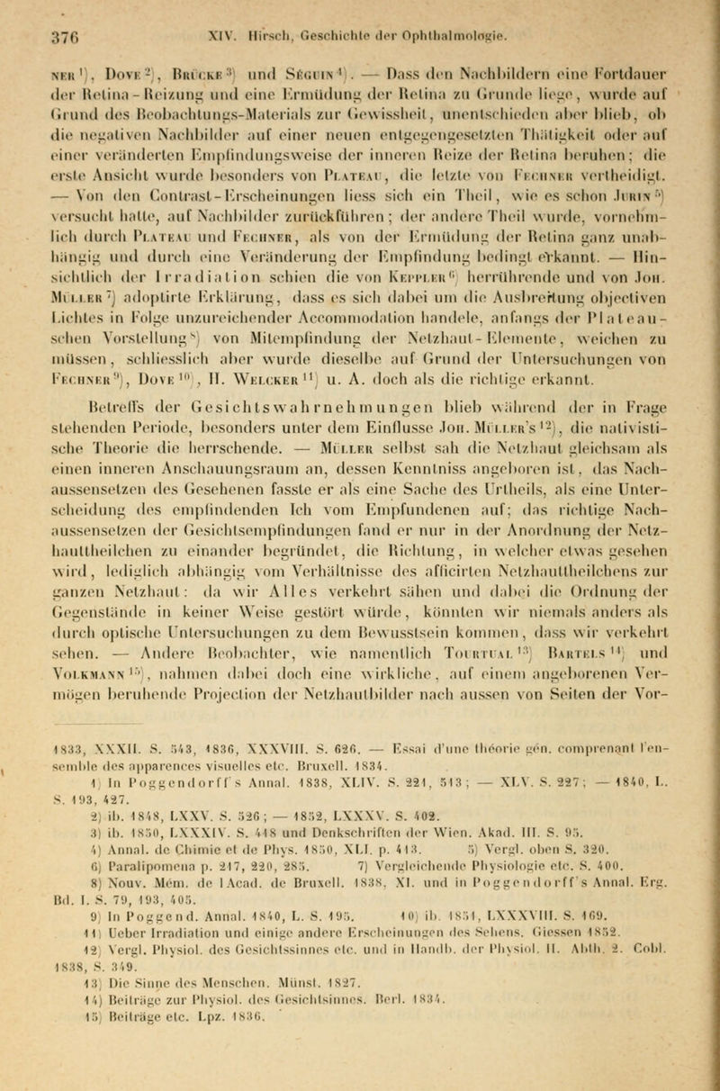 nkk ' . I><iM - . Hiti<:Ki::i und Si<.u\' . Dass den Nachbildern eine Fortdauer der Retina - Reizung und eine Ermüdung der Relina zu Grunde liege, wurde auf Grund des Beobacbtungs-Materials zur Gewissheit, unentschieden aber Nid», oh die negativen Nachbilder auf einer neuen entgegengesetzten Thäligkeit oder auf einer veränderten Empfindungsweise der inneren Heize i\w Retina beruhen; die erste Ansicht wurde besonders von Plateau, die letzte von Fbcunbr vertheidigt. — Von den Contrasl-Erscheinungen Hess sieh ein Theil, wie es schon Johia versucht halte, auf Nachbilder zurückfuhren; i\cv andere Theil wurde, vorneh'm- lieh durch Platbai und Fechncr, als von i\c[- Ermüdung der Retina ganz unab- hängig und durch eine Veränderung der Empfindung beding! erkannt. — llin- sichüich der Irradiation seinen die von Kepplbr6 herrührende und von Job. Mi ii kh ~t adoplirte Erklärung-, dass es sieh dabei um die Ausbreitung objectiven Lichtes in Folge unzureichender Accommodation bandele, anfangs der Plaleau- schen Vorstellung8) von Bfilempfindung der Netzhaut-Elemente, weichen zu müssen, schliesslich aber wurde dieselbe auf Grund der Untersuchungen von Pbchnbr9 , Dove ' . II. Welckbr  u. A. doch als die richtige erkannt. Betreffs der Gesichtswahrnehmungen blieb während der in Frage siehenden Periode, besonders unter dem Einflüsse Jon. Müllfr's12 . die oalivisti- sche Theorie die herrschende. — Müllbr selbst sah die Netzhaut gleichsam als einen inneren Anschauungsraum an, dessen Kenntniss angeboren ist. das Nach- aussensetzen des Gesehenen fasste er als eine Sache des (Jrlheils, als eine Unter- scheidung des empfindenden Ich vom Empfundenen auf; das richtige Nach- aussensetzen der Gesichtsempßndungen fand er nur in der Anordnung der Netz- haullheilclien zu einander begründet, die Richtung, in welcher etwas gesehen wird, lediglieh abhängig vom Verhältnisse des aflieirten NelzhauUheilchons zur ganzen Netzhaut: da wir Alles verkehrt sähen und dabei die Ordnung der Gegenstände in keiner Weise gestört würde, könnten wir niemals anders als durch optische Untersuchungen zu dem Bewusstsein kommen, dass wir verkehrt seilen. — Andere Beobachter, wie namentlich Tourtual13] Bartbls14] und Volkmann16 . nahmen dabei doch eine wirkliche, auf einem angeborenen Ver- mögen beruhende Protection dov Netzhautbilder nach aussen von Seiten der Vor- 1833, XXXII. S. 543, <83r., XXXVIII. S. 6-20. — l.ss;ii d'une theerie yn. comprenanl l'en- seroble des apparences visuelles etc. Bruxell. 1834. 1 In Poggendorff's Annal. 1838, XLIV. S. 221, 543; — XLV.S.287; —1840,1.. S. 193, 487. ± ib. 4848, LXXV. S. 526; — 4858, LXXXV. S. '.02. 3] Lb. 1850, LXXXIV. S. '• is und Denkschriften der Wien. Akad. III. 8. 95. i Annal. de Uiimieol de Phys. 1850, XI.I. p. 443. 5 Vergl. oben s. 380. ■ Parathpomena p. 847, 820, 885. 7) Vergleichende Physiologie «•!<•. S. 40u. 8) Nouv. Mein, de lAcad. ih- Bruxell. is:{s. XI. und in Poggendorff's Annal. Erg. IM. I. S. 79, 193, 405. 9) In Poggend. Annal. 4840, L. S. 495. 40 ib. 1854, LXXXVIII. S. 469. 11) Deber Irradiation und einige andere Erscheinungen des Sehens. Giessen 1868. s-i Vergl. Physiol. des Gesichtssinnes etc. und in Handb. der Physiol. II. AMh. ->. Gobi. 1838, S. 349. 43 Die Sinne des Menschen. Mimst. 1887. 44) Beiträge zur Physiol. des Gesichtsinnes. Berl. 1834, 15 Beitrage etc. Lpz. 1836.