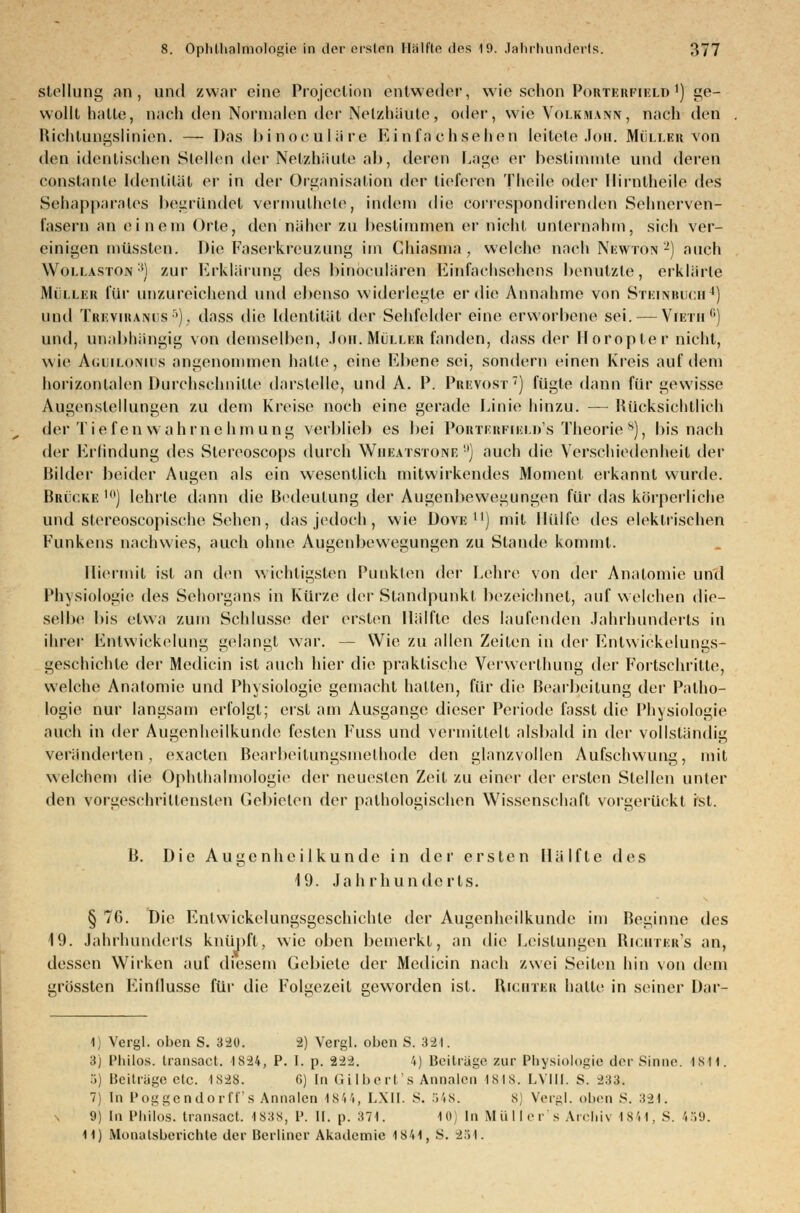 Stellung an, und zwar eine Projeclion entweder, wie schon Porterfteld j) ge- wollt hatte, nach den Normalen der Netzhäute, oder, wie Voi.kmann, nach den Richtungslinien. — Das binoculäre Ei nfachsehen leitete Jon. Möller von den identischen Stellen der Netzhäute ab, deren Lage er bestimmte und deren Consta nie Identität er in der Organisation der tieferen Theile oder llirnlheile des Sehapparates begründet vermulheto, indem die correspondirenden Sehnerven- fasern an einem Orte, den näher zu bestimmen er nicht unternahm, sich ver- einigen müssten. Die Faserkreuzung im Chiasma , welche nach Newton2) auch Wom.aston :t) zur Erklärung des hinoculären Einfachsehens benutzte, erklärte Mülles für unzureichend und ebenso widerlegte er die Annahme von SteinbücB4) und Trevikanus 5). dass die Identität der Sehfelder eine erworbene sei. — Vietii °) und, unabhängig von demselben, Joe.Müller fanden, dass der Horopter nicht, wie Aguiloniüs angenommen halte, eine Ebene sei, sondern einen Kreis auf dem horizontalen Durchschnitte darstelle, und A. 1\ Prevost7) fügte dann für gewisse Augenstellungen zu dem Kreise noch eine gerade Linie hinzu. — Rücksichtlich der Tiefen wahrnehm ung verblieb es bei Poktkkfmcui's Theorie 8), bis nach der Erfindung des Slerooscops durch Wheatstone !)) auch die Verschiedenheit der Bilder beider Augen als ein wesentlich mitwirkendes Moment erkannt wurde. Brücke io) lehrte dann die Bedeutung der Augenbewegungen für das körperliche und stereoseopische Sehen, das jedoch , wie Dove ll) mit Hülfe des elektrischen Funkens nachwies, auch ohne Augenbewegungen zu Stande kommt. Hiermit ist an den wichtigsten Punkten der Lehre von der Anatomie und Physiologie des Sehorgans in Kürze der Standpunkt bezeichnet, auf welchen die- selbe bis etwa zum Schlüsse der ersten Hälfte des laufenden Jahrhunderts in ihrer Entwicklung gedangt war. — Wie zu allen Zeiten in der Entwickelungs- geschichlc der Medicin ist auch hier die praktische Verwerthung der Fortschritte, welche Anatomie und Physiologie gemacht hatten, für die Bearbeitung der Patho- logie nur langsam erfolgt; erst am Ausgange dieser Periode fassl die Physiologie auch in der Augenheilkunde festen Fuss und vermittelt alsbald in der vollständig veränderten, exaeten Bearbeitungsmethode den glanzvollen Aufschwung, mit welchem die Ophthalmologie der neuesten Zeit zu einer der ersten Stellen unter den vorgeschrittensten Gebieten der pathologischen Wissenschaft vorgerückt ist. B. Die Augenheilkunde in der ersten Hälfte des 19. Jahrhunderts. § 76. Die Entwicklungsgeschichte der Augenheilkunde im Beginne des 19. Jahrhunderts knüpft, wie oben bemerkt, an die Leistungen Richtbr's an, dessen Wirken auf diesem Gebiete der Medicin nach zwei Seiten hin von dein grössten Einflüsse für die Folgezeit geworden ist. Richter halle in seiner Dar- 1) Vergl. oben S. 390. -2) Vergl. oben S. 324. 3) Philo», transact. 1S24, P. I. p. i-1-2. 4) Beitrage zur Physiologie der Sinne. isii. 5) Beiträge etc. 1828. 6) tu C. über! s Annalen ISIS. LVIII. S. 233. 7) In Poggendorff's Annalen 1844, LXII. S. 548. 8 Vergl. oben S. 321. 9) In Philos. transact. 1838, P. II. p. 371. 10) In Müllers Archiv 1841, S. 459.