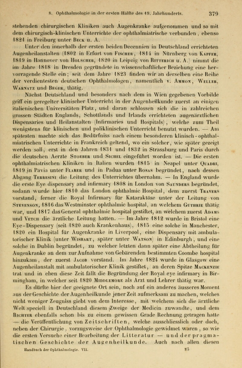 stehenden chirurgischen Kliniken auch Augenkranke aufgenommen und so mit dem chirurgisch-klinischen Unterrichte der ophlhalmiatrische verbunden , ebenso 1821 in Freiburg unter Beck u. A. Unter den innerhalb der ersten beiden Decennien in Deutschland errichteten Augenheilanslalten (1802 in Frfurl von Fischer, 1815 in Nürnberg von Kapfer, I8I9 in Hannover von Holsciier, 1820 in Leipzig von Ritterich u. A.) nimmt die im Jahre 1818 in Dresden gegründete in wissenschaftlicher Beziehung eine her- vorragende Stelle ein ; seil dem Jahre 1823 linden wir an derselben eine Reihe der verdientesten deutschen Ophthalmologen, namentlich v. Ammon, Weller, Warnatz und Beckr, thätig. Nächst Deutschland und besonders nach dem in Wien gegebenen Vorbilde griff ein geregelter klinischer Unterricht in der Augenheilkunde zuerst an einigen italienischen Universitäten Platz, und daran schlössen sich die in zahlreichen grossen Städten Englands, Schottlands und Irlands errichteten augenärztlichen Dispensaries und Heilanstalten (Infirmaries und Hospitals) , welche zum Theil wenigstens für klinischen und poliklinischen Unterricht benutzt wurden. — Am spätesten machte sich das Bedurfniss nach einem besonderen klinisch-ophthal- miatrischen Unterrichte in Frankreich geltend, wo ein solcher, wie später gezeigt werden soll, erst in den Jahren 1831 und 1832 in Sirassburg und Paris durch die deutschen Aerzte Stoeber und Sichel eingeführt worden ist. — Die ersten ophthalmialrischen Kliniken in Italien wurden 1815 in Neapel unter Qiadri, 1819 in Pavia unter Flauer und in Padua unter Rosas begründet, nach dessen Abgang Terresim die Leitung des Unterrichtes übernahm. — In England wurde die erste Eye dispensary and infirmary 1808 in London von Salinders begründet, sodann wurde hier 1810 das London Ophthalmie Hospital, dem zuerst Travers vorstand, ferner die Royal Infirmary für Kataraktöse unter der Leitung von Stevenson, 1816 das Westminster Ophthalmie hospital, an welchem Guthrie thätig war, und 1817 dasGeneral Ophthalmie hospital gestiftet, an welchem zuerst Adams und Vetch die ärztliche Leitung hatten. — Im Jahre 1812 wurde in Bristol eine Eye-Dispensary (seit 1820 auch Krankenhaus), 1815 eine solche in Manchester, 1820 ein Hospital für Augenkranke in Liverpool, eine Dispensary mit ambula- torischer Klinik (unter Wishart, später unter Watson) in Edinburgh, und eine solche in Dublin begründet, zu welcher letzten dann später eine Abtheilung für Aiiijenkranke an dem zur Aufnahme von Gebärenden bestimmten Coombe hospilal hinzukam, der zuerst Jacob vorstand. Im Jahre 1824 wurde in Glasgow eine Angenheilanstalt mit ambulatorischer Klinik gestiftet, an deren Spitze Mackenzie trat und in eben diese Zeit fällt die Begründung der Royal eye infirmary in Bir- mingham, in welcher seit 1820 Midtu.emore als Arzt und Lehrer thätig war. Es dürfte hier der geeignete Ort sein, noch auf ein anderes äusseres Moment aus derGeschichte der Augenheilkunde jener Zeit aufmerksam zu machen, welches nicht weniger Zeugniss giebt von dem Interesse, mit welchem sich die ärztliche Welt speciell in Deutschland diesem [Zweige der Medicin zuwandte, und dem Richter ebenfalls schon bis zu einem gewissen Grade Rechnung getragen hatte — die Veröffentlichung von Zeitschriften, welche ausschliesslich oder doch, neben der Chirurgie . vorzugsweise der Ophthalmologie gewidmet waren , so wie die ersten Versuche einer Bearbeitung der Lilteratur — und der pragma- tischen Geschichte der Augenheilkunde. Auch nach allen diesen Handbuch der Ophthalmologie. VII. 25