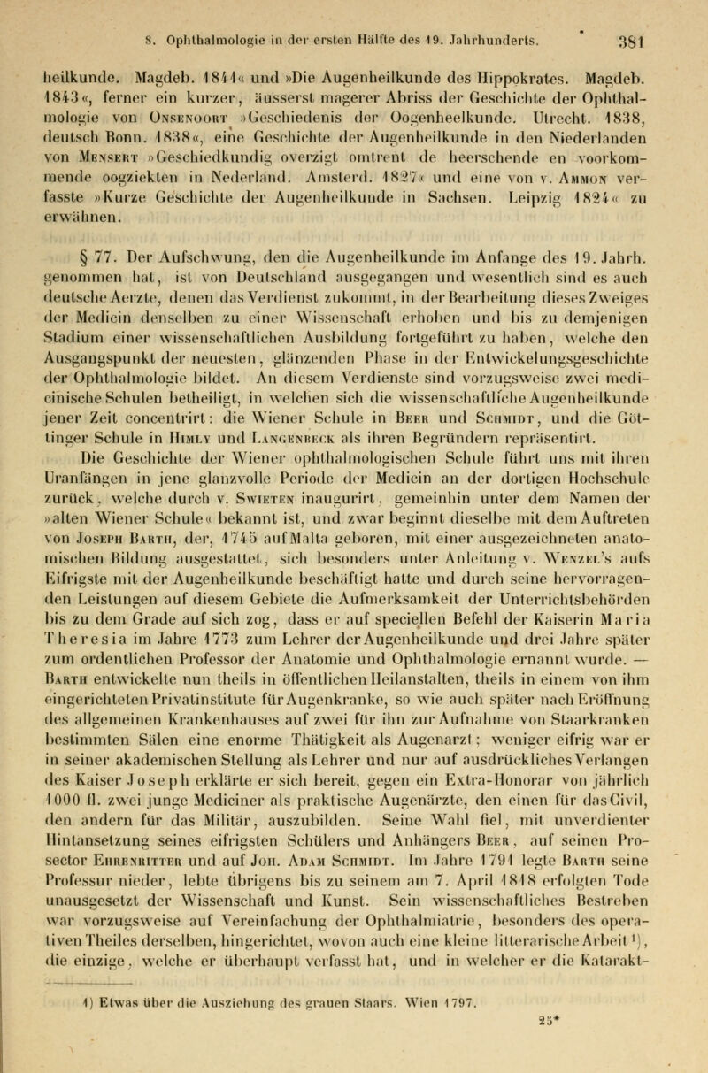 lieilkunde. Magdeb. 1841« und »Die Augenheilkunde des Hippokrates. Magdeb. 1843«, ferner ein kurzer, äusserst magerer Abriss der Geschiclite der Ophthal- mologie von Onsenoort »Geschiedenis der Oogenheelkunde. Utrecht. 1838, deutsch Bonn. 1838«, eine Geschichte der Augenheilkunde in den Niederlanden von Mensert »Geschiedkundig overzigt omlrenl de heerschende en voorkom- mende oogzicklen in Nederland. Amsterd. 1827« und eine von v. Ammon ver- fasste »Kurze Geschichte der Augenheilkunde in Sachsen. Leipzig 1824« zu erwähnen. § 77. Der Aufschwung, den die Augenheilkunde im Anfange des 19. Jahrh. genommen hat, ist von Deutschland ausgegangen und wesentlich sind es auch deutsche Aerzte, denen das Verdienst zukommt, in der Bearbeitung dieses Zweiges der Medicin denselben zu einer Wissenschaft erhoben und bis zu demjenigen Stadium einer wissenschaftlichen Ausbildung fortgeführt zu haben, welche den Ausgangspunkt der neuesten, glänzenden Phase in der Entwicklungsgeschichte der Ophthalmologie bildet. An diesem Verdienste sind vorzugsweise zwei medi- cinische Schulen betheiligt, in welchen sich die wissenschaftliche Augenheilkunde jener Zeil conceutrirt: die Wiener Schule in Beer und Schmidt, und die Gut— tinger Schule in Himly und Lanc.knreck als ihren Begründern repräsentirt. Die Geschichte der Wiener ophfhalmologischen Schule führt uns mit ihren Uranfängen in jene glanzvolle Periode der Medicin an der dortigen Hochschule zurück, welche durch v. Swieten inaugurirt, gemeinhin unter dem Namen der »alten Wiener Schule« bekannt ist, und zwar beginnt dieselbe mit dem Auftreten von Joseph Barth, der, 1745 auf Malta geboren, mit einer ausgezeichneten anato- mischen Bildung ausgestaltet, sich besonders unter Anleitung v. WenzeiAs aufs Eifrigste mit der Augenheilkunde beschäftigt hatte und durch seine hervorragen- den Leistungen auf diesem Gebiete die Aufmerksamkeit der Unterrichtsbehörden bis zu dem Grade auf sich zog, dass er auf speciellen Befehl der Kaiserin Maria Theresia im Jahre 1773 zum Lehrer der Augenheilkunde und drei Jahre später zum ordentlichen Professor der Anatomie und Ophthalmologie ernannt wurde. — Barth entwickelte nun theils in öffentlichen Heilanstalten, theils in einem von ihm eingerichteten Privatinstitute für Augenkranke, so wie auch später nach Eröffnung des allgemeinen Krankenhauses auf zwei für ihn zur Aufnahme von Staarkranken bestimmten Sälen eine enorme Thätigkeit als Augenarzt; weniger eifrig war er in seiner akademischen Stellung als Lehrer und nur auf ausdrückliches Verlangen des Kaiser Joseph erklärte er sich bereit, gegen ein Extra-Honorar von jährlich 1000 fl. zwei junge Mediciner als praktische Augenärzte, den einen für dasCivil, den andern für das Militär, auszubilden. Seine Wahl fiel, mit unverdienter Hintansetzung seines eifrigsten Schülers und Anhängers Beer , auf seinen Pro- sector Ehremutter und auf Jon. Adam Schmidt. Im Jahre 1791 legle Barth seine Professur nieder, lebte übrigens bis zu seinem am 7. April 1818 erfolgten Tode unausgesetzt der Wissenschaft und Kunst. Sein wissenschaftliches Bestreben war vorzugsweise auf Vereinfachung der Ophthalmiatrie, besonders des opera- tiven Theiles derselben, hingerichtet, wovon auch eine kleine litterarische Arbeitl), die einzige, welche er überhaupt veifasst hat, und in welcher er die Katarakt- 4) Etwas über die Ausziehung des sniuen Staars. Wien 1797.