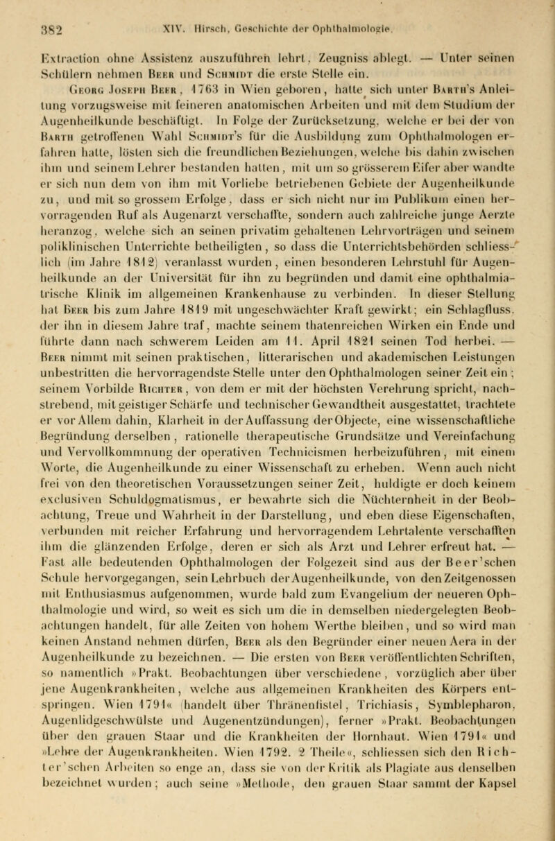 Eixtractfon ohne Assistent auszuführen lehrt, Zeugniss ablegt. — Unter Beinen Schülern nehmen Bbbb und Schmidt die ersle Stelle ein. Gbobg Josbph Bbbb, ITC):? in Wien geboren, halte sieh unter IWrui's Anlei- tung vorzugsweise niii feineren anatomischen Arbeiten und mit dem Studium der Augenheilkunde beschäftigt. In Folge der Zurücksetzung, welche er bei der von Barth getroffenen Wahl Schmidts für die Ausbildung zum Ophthalmologen er- fahrec hatte, lösten sich die freundlichen Beziehungen, welche bis dabin zwischen ihm und seinem Lehrer bestanden halten, mit um so grösserem Eifer aber wandte er sieh nun dem von ihm mit Vorliebe betriebenen Gebiete der Augenheilkunde zu, und mit so grossem Erfolge, dass er sieh nicht nur im Publikum einen her- vorragenden Ruf als Augenarzt verschallte, sondern auch zahlreiche junge Aerzte heranzog, welche sich an seinen privatim gehalteneu Lehrvorlrügen und seinem poliklinischen Unterrichte betheiligten, so dass die Unlerriehtsbehörden schliess- lich (im Jahre 1812) veranlasst wurden, einen besonderen Lehrstuhl für Augen- heilkunde an der Universität für ihn zu begründen und damit eine Ophthalmia- Irische Klinik im allgemeinen Krankenhause zu verbinden. In dieser Stellung hat Bbbb bis zum Jahre 1819 mit ungeschwächter Kraft gewirkt; ein Schlagfluss. der ihn in diesem Jahre traf, machte seinem thalenreichen Wirken ein Ende und führte dann nach schwerem Leiden am II. April 1821 seinen Tod herbei. — Beer nimmt mit seinen praktischen, litterarischen und akademischen Leistungen unbestritten die hervorragendste Stelle unter den Ophthalmologen seiner Zeit ein; seinem Vorbilde Richter, von dem er mit der höchsten Verehrung spricht, nach- strebend, mit geistiger Schärfe und technischer Gewandtheit ausgestattet, trachtete er vor Allem dahin, Klarheit in der Auffassung derObjecte, eine wissenschaftliche Begründung derselben , rationelle therapeutische Grundsätze und Vereinfachung und Vervollkommnung der operativen Technicismen herbeizuführen, mit einem Worte, die Augenheilkunde zu einer Wissenschaft zu erheben. Wenn auch nicht frei \on den theoretischen Voraussetzungen seiner Zeit, huldigte er doch keinem exclusiven Schuldogmalismus, er bewahrte sich die Nüchternheit in der Beob- achtung, Treue und Wahrheit in der Darstellung, und eben diese Eigenschaften, verbunden mit reicher Erfahrung; und hervorragendem Lehrtalente verschallten DO » ihm die glänzenden Erfolge, deren er sich als Arzt und Lehrer erfreut hat. — Fast alle bedeutenden Ophthalmologen der Folgezeit sind aus der Beer'schen Schule hervorgegangen, sein Lehrbuch der Augenheilkunde, von den Zeilgenossen mit Enthusiasmus aufgenommen, wurde bald zum Evangelium der neueren Oph- thalmologie und wird, so weit es sich um die in demselben niedergelegten Beob- achtungen handelt, für alle Zeiten von hohem Werthe bleiben, und so wird mau keinen Anstand nehmen dürfen, Beer als den Begründer einer neuen Aera in der Augenheilkunde zu bezeichnen. — Die ersten von Beer veröffentlichten Schriften, so namentlich »Prakt. Beobachtungen über verschiedene, vorzüglich aber über jene Augenkrankheiten, welche aus allgemeinen Krankheilen des Körpers ent- springen. Wien 1791« handelt über Thranenlislel , Trichiasis, Symblepharon, Augenlidgesohwulste und Augenentzündungen), ferner »Prakt. Beobachtungen über den grauen Staar und die Krankheiten der Hornhaut. Wien 1791« und »Lehre der Augenkrankheiten. Wien 1792. 2 Theile«, schliessen sieh den Rich- t er'sehen Arbeiten so enge an, dass sie von der Kritik als Plagiate aus denselben bezeichnet wurden; auch seine »Methode, den grauen Staar sammt der Kapsel