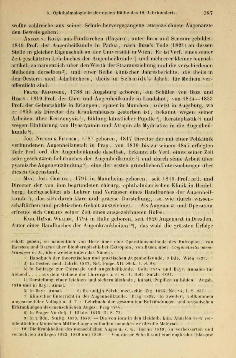 wofür zahlreiche aus seiner Schule hervorgegangene ausgezeichnete Augenärzte den Beweis geben. Anton v. Rosas aus Fünfkirchen (Ungarn), unter Reeii und Schmidt gebildet, 1819 Prof. der Augenheilkunde in Padua , nach Beer's Tode (1821) an dessen Stelle in gleicher Eigenschaft an der Universität in Wien. Kr ist Verf. eines seiner Zeit geschätzten Lehrbuches der Augenheilkunde1) und mehrerer kleiner Journal- artikel, so namentlich über den Werth derStaarausziehung und die verschiedenen Methoden derselben'2), und einer Reihe klinischer Jahresberichte, die theils in den Oesterr. med. Jahrbuchern , theils in Schmidt's Jahrb. für Medicin ver- öffentlicht sind. Franz Reisinger, 1788 in Augsburg geboren, ein Schüler von Beer und Himly, 1819 Prof. der Chir. und Augenheilkunde in Landshut, von 1824 — 1833 Prof. der Geburtshüife in Erlangen, später in München, zuletzt in Augsburg, wo er 1855 als Director des Krankenhauses gestorben ist, bekannt wegen seiner Arbeiten über Keratonjxis:ij, Bildung künstlicher Pupille 4), Keratoplastik5) und wegen Einführung von Uyoscyamin und Atropin als Mydriatica in die Augenheil- kunde 6). Joh. Nepomik Fischer , 1787 geboren, 1817 Director der mit einer Poliklinik verbundenen Augenheilanstalt in Prag, von 1830 bis zu seinem 1847 erfolgten Tode Prof. ord. der Augenheilkunde daselbst, bekannt als Verf. eines seiner Zeit sehr geschätzten Lehrbuches d^v Augenheilkunde7) und durch seine Arbeit über pyämische Augenentzündung 8), eine der ersten gründlichen Untersuchungen über diesen Gegenstand. Max. Jos. Chelius, 179i in Mannheim geboren, seit 1819 Prof. ord. und Director der von ihm begründeten Chirurg.-Ophthal miatrischeD Klinik in Heidel- berg, hochgeschätzt als Lehrer und Verfasser eines Handbuches der Augenheil- kunde11), das sich durch klare und präcise Darstellung, so wie durch wissen- schaftlichen und praktischen Gehalt auszeichnet.—Als Augenarzt und Operateur erfreute sich Chelius seiner Zeit eines ausgezeichneten Rufes. Karl HeInr. Weller, 1794 in Halle geboren, seit 1820 Augenarzt in Dresden, Autor eines Handbuches der Augenkrankheiten10), das wohl die grössten Erfolge schalt geben, so namentlich von Hosp über eine Operalionsmclhode des Entropien, von Hausner und Dreier über Blepharoplastik bei Kktropion, von Rahor über Conjunctivitis meni- branacea n. A., über welche unten das Nähere. 1) Handbuch der theoretischen und praktischen Augenheilkunde. 3 Bde. Wien 1830. 2) tn Oester. med. Jahrb. 1837, Nst. Folge XII. Stck. I, S. 28. 3) In Beiträge zur Chirurgie und Augenheilkunde. Gott. 1814 und Bayr. Annalen für Ahhandl. . . . aus dem Gebiete der Chirurgie u. s. w. I. Heft. Sul/b. 184'i. 4) Darstellung einer leichten und sichern Methode, künstl. Pupillen zu bilden. Augsb. 1816 und in Bayr. Anual. 5) In Bayr. Anual. 6) ib. und .in Salzb. med.-chir. Ztg. 1825, No. 14, I. S. 237. 7) Klinischer Unterricht in der Augenheilkunde. Prag 1832. In zweiter, vollkommen umgearbeiteter Auflage u. d. T.: Lehrbuch der gesammten Entzündungen und organischen Erkrankungen des menschlichen Auges. Prag 1846. 8) In Prager Viertel.j. f. Illkde. 1845. II. S. 73. 9) In 2 Bdn. Stuttg. 1839, 1843. — Die von ihm in den llcidelb. Um. Annalen isla ver- öffentlichten klinischen Mittbeilungen enthalten manches werttrvolle Material. 1(M Die Krankheiten des menschlichen Auges u. s. \v. Berlin 1819, in verbessertet! und vermehrten Auflagen 1823, 1826 und 1830. — Von dieser Schrift sind eine englische (Glasgow