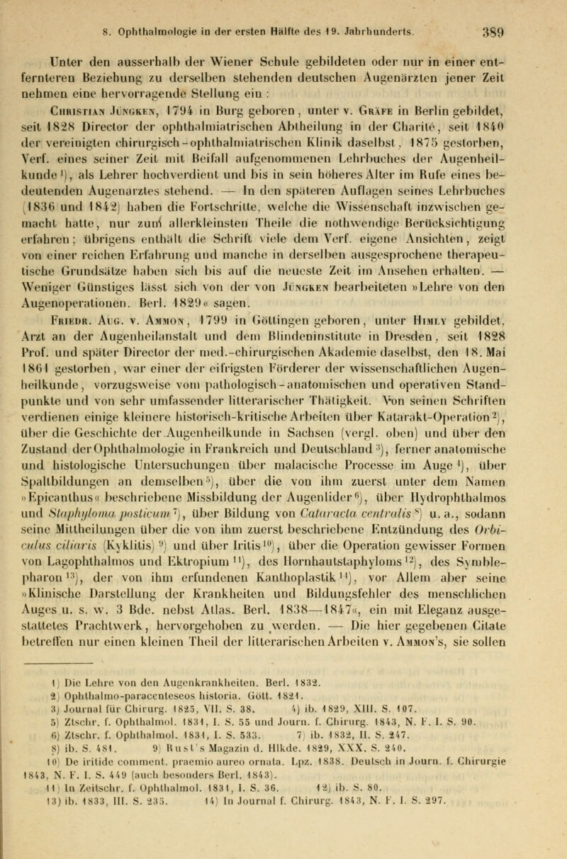 Unter den ausserhalb der Wiener Schule gebildeten oder nur in einer ent- fernteren Beziehung zu derselben stehenden deutschen Augenärzten jener Zeit nehmen eine hervorragende Stellung ein : Christian JokOKEir, 1794 in Burg geboren, unter v. Gräfe in Berlin gebildet, seit 1828 Direclor der ophthalmiatrischen Abtheilung in derCbarile, seit 1840 der vereinigten chirurgisch-ophthalmiatrischen Klinik daselbst. 1875 gestorben, Verl. eines seiner Zeit mit Beifall aufgenommenen Lehrbuches der Augenheil- kunde1), als Lehrer hochverdient und bis in sein höheres Alter im Bufe eines be- deutenden Augenarztes stehend. — In den spateren Auflagen seines Lehrbuches J836 und 1842) haben die Fortschritte, welche die Wissenschaft inzwischen ge- macht hatte, nur zuni allerkleinsten Theile die nothwendige Berücksichtigung erfahren ; übrigens enthält die Schrift viele dem Verf. eigene Ansichten , zeigt von einer reichen Erfahrung und manche in derselben ausgesprochene therapeu- tische Grundsätze haben sich bis auf die neueste Zeit im Ansehen erhalten. — Weniger Günstiges lässt sich von der von Jcngken bearbeiteten »Lehre von den Augenoperationen. Berl. ♦889« sagen. Friedr. Aug. v. Ammon , 1799 in Göllingen geboren, unter Himly gebildet, Arzt an der Augenheilanstalt und dem Blindeninslitute in Dresden, seit 1828 Prof. und später Direclor der med.-chirurgischen Akademie daselbst, den 18. Mai 18(31 gestorben, war einer der eifrigsten Förderer der wissenschaftlichen Augen- heilkunde, vorzugsweise vom pathologisch-anatomischen und operativen Stand- punkte und von sehr umfassender litlerarischer Thätigkeit. Von seinen Schriften verdienen einige kleinere historisch-kritische Arbeiten über Katarakt-Operation2), über die Geschichte der Augenheilkunde in Sachsen (vergl. oben) und über den Zustand derOphlhalmologie in Frankreich und Deutschland :!), ferner anatomische und histologische Untersuchungen über malacische Processe im Auge '), über Spallbildungen an demselben5), über die von ihm zuerst unter dem Namen »Epicanthus« beschriebene Missbildung der Augenlider6), über Hydrophlhalmos und Sliiphi/Ioinii posticum ,, über Bildung von Cataracta centraliss) u.a., sodann seine Millheilungen über die von ihm zuerst beschriebene Fintzündung des Ovbi- culus dliaris lv\klitis) 9) und über Iritis10), über die Operation gewisser Formen von Lagophthalmos und Ektropium ), des llornhaulstaphyloms'-), des Symble- pharon 1(j, der von ihm erfundenen Kauthoplastik]'). vor Allem aber seine 'iKlinische Darstellung der Krankheiten und Bildungsfehler des menschlichen Auges u. s. w. 3 Bde. nebst Atlas. Berl. 1838—1847«, ein mit Eleganz ausge- staltetes Trachtwerk, hervorgehoben zu werden. — Die hier gegebenen Citate betreffen nur einen kleinen Theil der lilterarischen Arbeiten v. Ammon's, sie sollen i Die Lehre von den Augenkrankheiten. Berl. 1832. 2) Ophthalmo-paracenteseos historia. Gott. 1821. 3) Journal für Chirurg. 1685, VII. S. 38. '.) ib. 1829, Xlll. S. 107. 5 Ztschr, f. Ophthaimol. 1831, I. 8. 55 und Journ. f. Chirurg. 1843, N. V. 1. S. 90. Gj Ztschr. f. Ophthaimol. 1831, I. S. 533. 7 ib. 1S32, II. S. 247. 8) ib. S. 4SI. 9) Rust's Magazin d. Hlkde. 1829, XXX. S. 840. 10) De iritide comment. praemio aureo ornata. Lpz. 1838. Deutsch in Journ. f. Chirurgie 1843, N. F. I. S. 4 49 (auch besonders Berl. 1S43). II In Zeitschr. f. Ophthaimol. 1831, I. S. 36. |9 ib. S. 80. 13) ib. 1833, III. S. 235. 14) In Journal f. Chirurg. 1843, N. F. I. S. 297.