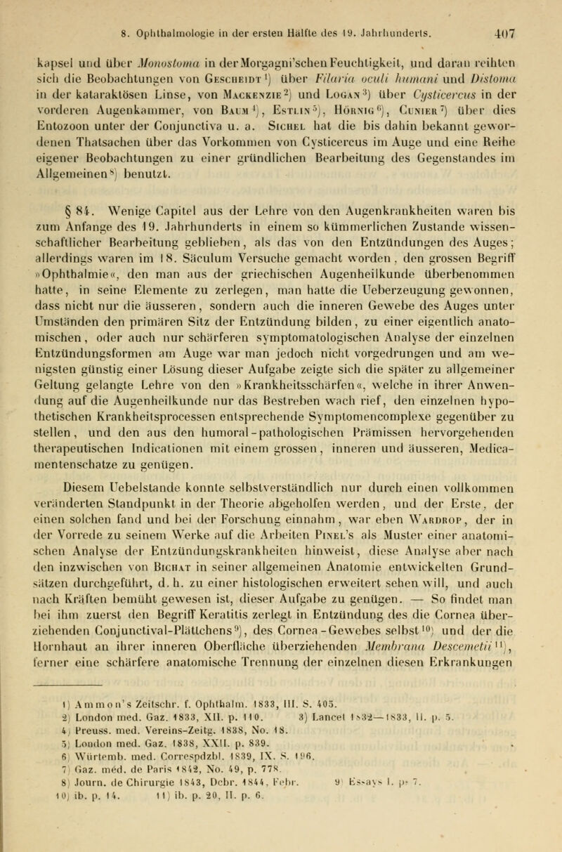 kapsei und über Monostema in der Morgagni'schen Feuchtigkeit, und daran reihten sich die Beobachtungen von Gescheidt *) über Filetria oculi humani und Distoma in der kataraktösen Linse, von Mackenzie2) und Logan3) über Cysticercus in der vorderen Augenkammer, von Baum4), Estlin5), Hornig1'), Cunier) über dies Entozoon unter der Conjunctiva u. a. Sichel hat die bis dahin bekannt gewor- denen Thatsachen über das Vorkommen von Cysticercus im Auge und eine Bei he eigener Beobachtungen zu einer gründlichen Bearbeitung des Gegenstandes im Allgemeinen*) benutzt. § 84. Wenige Capitel aus der Lehre von den Augenkrankheiten waren bis zum Anfange des 19. Jahrhunderts in einem so kümmerlichen Zustande wissen- schaftlicher Bearbeitung geblieben, als das von den Entzündungen des Auges; allerdings waren im 18. Säculum Versuche gemacht worden . den grossen Begriff »Ophthalmie«, den man aus der griechischen Augenheilkunde überbenommen hatte, in seine Elemente zu zerlegen, man hatte die Ueberzeugung gewonnen, dass nicht nur die äusseren, sondern auch die inneren Gewebe des Auges unter Umständen den primären Sitz der Entzündung bilden, zu einer eigentlich anato- mischen , oder auch nur schärferen symptomatologischen Analyse der einzelnen Entzündungsformen am Auge war man jedoch nicht vorgedrungen und am we- nigsten günstig einer Lösung dieser Aufgabe zeigte sich die später zu allgemeiner Geltung gelangte Lehre von den »Krankheitsschärfen«, welche in ihrer Anwen- dung auf die Augenheilkunde nur das Bestreben wach rief, den einzelnen hypo- thetischen Krankheitsprocessen entsprechende Symptomencomplexe gegenüber zu stellen, und den aus den humoral-pathologischen Prämissen hervorgehenden therapeutischen Indicationen mit einem grossen, inneren und äusseren, Medica- mentenschatze zu genügen. Diesem Uebelstande konnte selbstverständlich nur durch einen vollkommen veränderten Standpunkt in der Theorie abgeholfen werden, und der Erste, der einen solchen fand und bei der Forschung einnahm, war eben Wardrop, der in der Vorrede zu seinem Werke auf die Arbeiten Pinel's als Muster einer anatomi- schen Analyse der Entzündungskrankheiten hinweist, diese Analyse aber nach den inzwischen von Bichat in seiner allgemeinen Anatomie entwickelten Grund- sätzen durchgeführt, d.h. zu einer histologischen erweitert sehen will, und auch nach Kräften bemüht gewesen ist, dieser Aufgabe zu genügen. — So findet man bei ihm zuerst den Begriff Keratitis zerlegt in Entzündung des die Cornea über- ziehenden Conjunctival-PIätlchens9), des Cornea-Gewebes selbst10) und der die Hornhaut an ihrer inneren Oberfläche überziehenden Membrana Descemctii;, ferner eine schärfere anatomische Trennung der einzelnen diesen Erkrankungen 1) Amnion's Zeitschr. f. Ophthalm. 1833, III. S. 403. 2) London med. Gaz. 1833, XII. p. HO. 3) Lancet I»35—1633, II. \>. 5. 4 Preuss. med. Vereins-Zeitg. 1838, No. 18. 5 London med. Gaz. 1838, XXII. p. 839. 6 Würtemb. med. Correspdzbl. 1839, IX. S. I!>6. 7 r.az. med. de Paris 1842, No. 49, p. 77S 8) Journ. de Chirurgie 1843, Dcbr. 1844, Febr. 9 Kssays l. j>- 7.