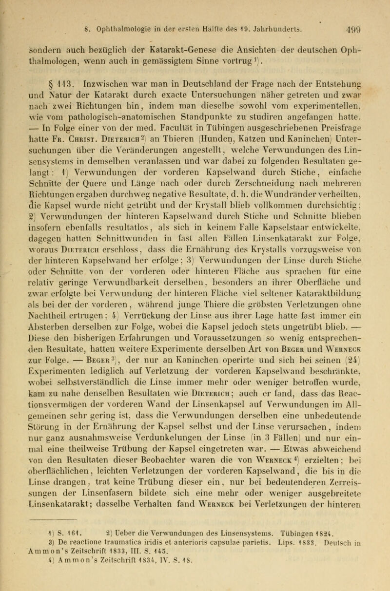 sondern auch bezüglich der Katarakt-Genese die Ansichten der deutschen Oph- thalmologen, wenn auch in gemässigtem Sinne vortrug1). § 113. Inzwischen war man in Deutschland der Frage nach der Entstehung und Natur der Katarakt durch exacte Untersuchungen näher getreten und zwar nach zwei Richtungen hin, indem man dieselbe sowohl vom experimentellen, wie vom pathologisch-anatomischen Standpunkte zu studiren angefangen hatte. — In Folge einer von der med. Facultät in Tübingen ausgeschriebenen Preisfrage hatte Fr. Christ. Dieterich2 an Thieren (Hunden, Katzen und Kaninchen) Unter- suchungen über die Veränderungen angestellt, welche Verwundungen des Lin- sensystems in demselben veranlassen und war dabei zu folgenden Resultaten ge- langt: 1) Verwundungen der vorderen Kapsel wand durch Stiche, einfache Schnitte der Quere und Länge nach oder durch Zerschneidung nach mehreren Richtungen ergaben durchweg negative Resultate, d. h. die Wundränder verheilten, die Kapsel wurde nicht getrübt und der Krystall blieb vollkommen durchsichtig: 2) Verwundungen der hinteren Kapselwand durch Stiche und Schnitte blieben insofern ebenfalls resultatlos, als sich in keinem Falle Kapselstaar entwickelte, dagegen hatten Schnittwunden in fast allen Fällen Linsenkatarakt zur Folge, woraus Dieterich erschloss, dass die Ernährung des Krystalls vorzugsweise von der hinteren Kapselwand her erfolge; 3) Verwundungen der Linse durch Stiche oder Schnitte von der vorderen oder hinteren Fläche aus sprachen für eine relativ geringe Verwundbarkeit derselben, besonders an ihrer Oberfläche und zwar erfolgte bei Verwundung der hinteren Fläche viel seltener Kataraktbildung als bei der der vorderen, während junge Thiere die gröbsten Verletzungen ohne Nachtheil ertrugen: 4) Verrückung der Linse aus ihrer Lage hatte fast immer ein Absterben derselben zur Folge, wobei die Kapsel jedoch stets ungetrübt blieb. — Diese den bisherigen Erfahrungen und Voraussetzungen so wenig entsprechen- den Resultate, hatten weitere Experimente derselben Art von Beger und Werneck zur Folge. — Beger3), der nur an Kaninchen operirte und sich bei seinen (24) Experimenten lediglich auf Verletzung der vorderen Kapselwand beschränkte, wobei selbstverständlich die Linse immer mehr oder weniger betroffen wurde, kam zu nahe denselben Resultaten wie Dieterich ; auch er fand, dass das Reac- tionsvermögen der vorderen Wand der Linsenkapsel auf Verwundungen im All- gemeinen sehr gering ist, dass die Verwundungen derselben eine unbedeutende Störung in der Ernährung der Kapsel selbst und der Linse verursachen, indem nur ganz ausnahmsweise Verdunkelungen der Linse (in 3 Fällen) und nur ein- mal eine theilweise Trübung der Kapsel eingetreten war. — Etwas abweichend von den Resultaten dieser Beobachter waren die von Werneck 4) erzielten: bei oberflächlichen, leichten Verletzungen der vorderen Kapselwand, die bis in die Linse drangen. trat keine Trübung dieser ein, nur bei bedeutenderen Zerreis- sungen der Linsenfasern bildete sich eine mehr oder weniger ausgebreitete Linsenkatarakt; dasselbe Verhalten fand Werneck bei Verletzungen der hinteren 1) S. 161. -2; Leber die Verwundungen des Linsensystems. Tübingen 1824. 3) De reactione traumatica iridis et anterioris capsulae parietis. Lips. 1833. Deutsch in Ammon's Zeitschrift 1833, III. S. 145. 4) Ammon's Zeitschrift 1834. IV. S. 18.