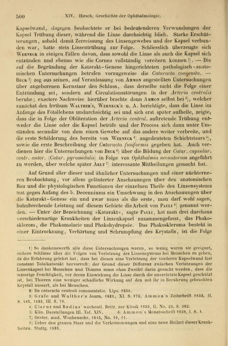 Kapselwand, dagegen beobachtete er bei bedeutenderen Verwundungen der Kapsel Trübung dieser, während die Linse durchsichtig blieb. Starke Erschüt- terungen, sobald damit Zerreissung des Linsengewebes und der Kapsel verbun- den war, hatte stets Linsentrübung zur Folge. Schliesslich überzeugte sich Wbaneck in einigen Fällen davon, dass sowohl die Linse als auch die Kapsel sich entzünden und ebenso wie die Cornea vollständig vereitern können.'). — Die auf die Begründung der Katarakt-Genese hingerichteten pathologisch-anato- mischen Untersuchungen betrafen vorzugsweise die Cataracta congenita. — Beck2] zog aus seinen, auf Veranlassung von Ammon angestellten Untersuchungen über angeborenen Kernstaar den Schluss, dass derselbe nicht die Folge einer Entzündung sei, sondern auf Circulationsstörungen in der Arteria centralis beruhe; exactere Nachweise hierüber brachte dann Ammon selbst bei3), welcher zunächst den Irrthum Walther's, Werneck's u. A. berichtigte, dass die Linse im Anfange des Fötallebens undurchsichtig sei und sich erst später aufhelle, zeigte, dass die in Folge der Obliteration der Arteria central, auftretende Trübung enty weder die Linse oder die Kapsel beträfe und der Process sich dann unter Um- ständen secundär von dem einen Gewebe auf das andere weiter verbreite, und die erste Schilderung des bereits von Werneck4) angedeuteten Schichtstaars5), sowie die erste Beschreibung der Cataracta fusiformis gegeben hat. Auch ver- dienen hier die Untersuchungen von Beck6) über die Bildung der Catar. capsular. centr. anter. (Catar. pyramidalis) in Folge von Ophthalmia neonatorum angeführt zu werden, über welche später Arlt) interessante Mittheilungen gemacht hat. Auf Grund aller dieser und ähnlicher Untersuchungen und einer nüchterne- ren Beobachtung, vor allem geläuterter Anschauungen über den anatomischen Bau und die physiologischen Functionen der einzelnen Theile des Linsensystems trat gegen Anfang des 5. Decenniums ein Umschwung in den Anschauungen über die Katarakt-Genese ein und zwar muss als die erste, man darf wohl sagen, bahnbrechende Leistung auf diesem Gebiete die Arbeit von Pauli b) genannt wer- den. — Unter der Bezeichnung »Katarakt«, sagte Pauli, hat man drei durchaus \ erschiedenartige Krankheiten der Linsenkapsel zusammengefasst, das Phako- sklerom, die Phakomalacie und Phakohydropsie. Das Phakoskleroma besteht in einer Eintrocknung, Verhärtung und Schrumpfung des Krystalls, ist die Folge 1) So dankenswerth ajle diese Untersuchungen waren, so wenig waren sie geeignet, sichere Schlüsse über die Folgen von Verletzung des Linsensystems bei Menschen zu geben, da die Erfahrung gelehrt hat, dass bei diesen eine Verletzung der vorderen Kapselwand fast constant Totalkatarakt hervorruft; der Grund dieser Differenz zwischen Verletzungen der Linsenkapsel bei Menschen und Thieren muss ohne Zweifel darin gesucht werden, dass die wässrige Feuchtigkeit, vor deren Einwirkung die Linse durch die unverletzte Kapsel geschützt ist, bei Thieren eine weniger schädliche Wirkung auf den mit ihr in Berührung gebrachten Krystall äussert, als bei Menschen. i) De Cataracta centrali commentatio. Lips. 1830. 3] Gräfe und Walther's Journ. 1828, XL S. 173, Amnions Zeitschrift 1832, II. S. 485, 1833, III. S. 70. 4 Clarus und Radius' wüchentl. Beitr. zur Klinik 1883, II. No. 23. S. 362. 5) Klin. Darstellungen III. Tal'. XIV. 6 Amnion's Monatsschrift 1838, LS. 1. 7; Oester. med. Wochenschr. 1845, No. 10, II. 8) Leber den grauen Staar und die Verkrümmungen und eine neue Heilart dieser Krank- heiten. Stuttg. 1838.