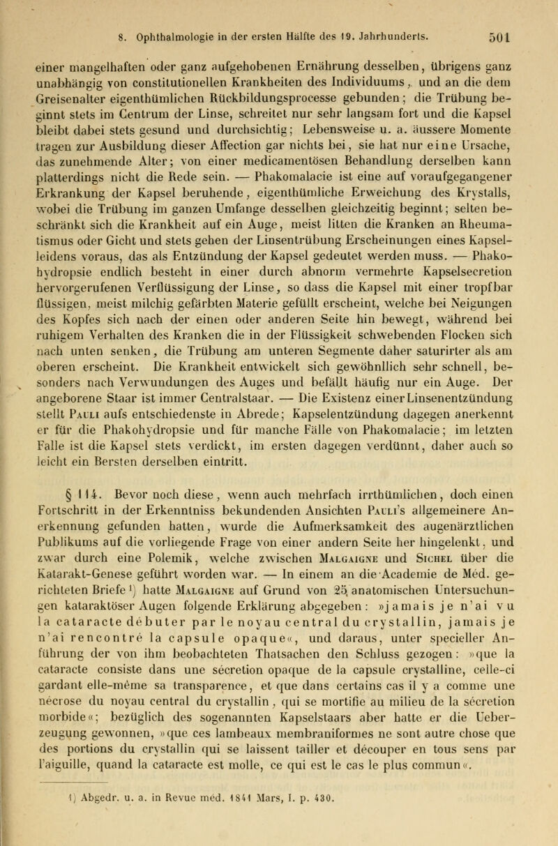 einer mangelhaften oder ganz aufgehobenen Ernährung desselben, übrigens ganz unabhängig von constitutionellen Krankheiten des Individuums, und an die dem Greisenalter eigenthümlichen Rückbildungsprocesse gebunden; die Trübung be- ginnt stets im Gentrum der Linse, schreitet nur sehr langsam fort und die Kapsel bleibt dabei stets gesund und durchsichtig; Lebensweise u. a. äussere Momente tragen zur Ausbildung dieser Affection gar nichts bei, sie hat nur eine Ursache, das zunehmende Alter; von einer medicamentösen Behandlung derselben kann platterdings nicht die Rede sein. — Phakomalacie ist eine auf voraufgegangener Erkrankung der Kapsel beruhende, eigenthümliche Erweichung des Krystalls, wobei die Trübung im ganzen Umfange desselben gleichzeitig beginnt; selten be- schränkt sich die Krankheit auf ein Auge, meist litten die Kranken an Rheuma- tismus oder Gicht und stets gehen der Linsentrübung Erscheinungen eines Kapsel- leidens voraus, das als Entzündung der Kapsel gedeutet werden muss. — Phako- hydropsie endlich besteht in einer durch abnorm vermehrte Kapselsecretion hervorgerufenen Verflüssigung der Linse, so dass die Kapsel mit einer tropfbar flüssigen, meist milchig gefärbten Materie gefüllt erscheint, welche bei Neigungen des Kopfes sich nach der einen oder anderen Seite hin bewegt, während bei ruhigem Verhalten des Kranken die in der Flüssigkeit schwebenden Flocken sich nach unten senken, die Trübung am unteren Segmente daher saturirter als am oberen erscheint. Die Krankheit entwickelt sich gewöhnllich sehr schnell, be- sonders nach Verwundungen des Auges und befällt häufig nur ein Auge. Der angeborene Staar ist immer Gentralstaar. — Die Existenz einer Linsenentzündung stellt Pauli aufs entschiedenste in Abrede; Kapselentzündung dagegen anerkennt er für die Phakohydropsie und für manche Fälle von Phakomalacie; im letzten Falle ist die Kapsel stets verdickt, im ersten dagegen verdünnt, daher auch so leicht ein Bersten derselben eintritt. § 114. Bevor noch diese, wenn auch mehrfach irrthümlichen, doch einen Fortschritt in der Erkenntniss bekundenden Ansichten Pauli's allgemeinere An- erkennung gefunden hatten, wurde die Aufmerksamkeit des augenärztlichen Publikums auf die vorliegende Frage von einer andern Seite her hingelenkt. und zwar durch eine Polemik, welche zwischen Malgaigne und Sichel über die Katarakt-Genese geführt worden war. — In einem an dieAcademie de Med. ge- richteten Briefe J) hatte Malgaigne auf Grund von 25, anatomischen Untersuchun- gen kataraktöser Augen folgende Erklärung abgegeben : »j ama is j e n'ai vu la cataracte debuter par le noyau central du crystallin, jamais je n'ai rencontre la capsule opaque«, und daraus, unter specieller An- führung der von ihm beobachteten Thatsachen den Schluss gezogen: »que la cataracte consiste dans une secretion opaque de la capsule crystalline, celle-ci gardant elle-meme sa transparence, et que dans certains cas il y a comme une necrose du noyau central du crystallin , qui se mortifie au milieu de la secretion morbide«; bezüglich des sogenannten Kapselstaars aber hatte er die Ueber- zeugung gewonnen, »que ces lambeaux membraniformes ne sont autre chose que des portions du crystallin qui se laissent tailler et decouper en tous sens par l'aiguille, quand la cataracte est molle, ce qui est le cas le plus commune*. 1) Abgedr. u. a. in Revue med. 1841 Mars, I. p. 430.