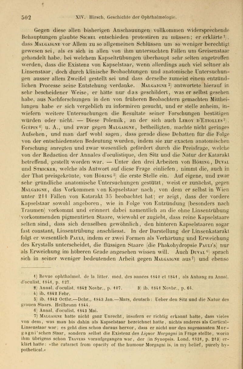 Gegen diese allen bisherigen Anschauungen vollkommen widersprechende Behauptungen glaubte Sichel entschieden protestiren zu müssen; er erklärte1 dass Malgaigne vor Allem zu so allgemeinen Schlüssen um so weniger berechtig' gewesen sei, als es sich in allen von ihm untersuchten Füllen um Greisenstaai gehandelt habe, bei welchem Kapseltrübungen überhaupt sehr selten angetroffen werden, dass die Existenz von Kapselstaar, wenn allerdings auch viel seltner als Linsenstaar, doch durch klinische Beobachtungen und anatomische Untersuchun- gen ausser allem Zweifel gestellt sei und dass derselbe zumeist einem entzünd- lichen Processe seine Entstehung verdanke. Malgaigne 2 antwortete hierauf in sehr bescheidener Weise, er hätte nur das geschildert, was er selbst gesehen habe, aus Nachforschungen in den von früheren Beobachtern gemachten Mitthei- lungen habe er sich vergeblich zu informiren gesucht, und er stelle anheim. in- wiefern weitere Untersuchungen die Besultate seiner Forschungen bestätigen würden oder nicht. — Diese Polemik, an der sich auch Leroy d'Etiolles GcSpin4] u. A., und zwar gegen Malgaigne, betheiligten, machte nicht geringes Aufsehen, und man darf wohl sagen, dass gerade diese Debatten für die Folge von der entschiedensten Bedeutung wurden, indem sie zur exaeten anatomischen Forschung anregten und zwar wesentlich gefördert durch die Preisfrage, welche von der Redaction der Annales d'oeulistique, den Sitz und die Natur der Katarakt betreffend, gestellt worden war. — Unter den drei Arbeiten von Döring , Dutal und Stricker, welche als Antwort auf diese Frage einliefen . nimmt die, auch in der That preisgekrönte, von Döring5] die erste Stelle ein. Auf eigene, und zwar sehr gründliche anatomische Untersuchungen gestützt, weist er zunächst, gegei Malgaigne, das Vorkommen von Kapselstaar nach, von dem er selbst in Wien unter 21 I Fällen von Katarakt 35 beobachtet hat; er zeigt, dass der vordere Küpselstaar sowohl angeboren, wie in Folge von Entzündung (besonders nach Traumen) vorkommt und erinnert dabei namentlich an die ohne Linsentrübung vorkommenden pigmentirten Staare, wiewohl er zugiebt, dass reine Kapselstaare selten sind, dass sich denselben gewöhnlich, den hinteren Kapselstaaren sogar fast constant, Linsentrübung anschliesst. In der Darstellung der Linsenkatarakt folgt er wesentlich Pauli, indem er zwei Formen als Verhärtung und Erweichung des Krystalls unterscheidet, die flüssigen Staare (die Phakohydropsie Pauli's) nur als Erweichung im höheren Grade angesehen wissen will. Auch Duval 6] sprach sich in seiner weniger bedeutenden Arbeit gegen Malgaigne aus7) und ebenso 1) Revue ophthalmol. de la litter. med. des annöes 1S40 et 1S41 , als Anhang zu Anna!, d'oeulist. 1841, p. 127. B] Annal. d'oeulist. 1842 Novbr.. p. 107. 3) ib. 1841 Novbr., p. 64. 4) ib. 1842 Febr. 5) ib. 1842 Octbr.—Dcbr., 1843 Jan.—Mars, deutsch: lieber den Sitz und die Natur des grauen Staars. Heilbronn 1844. 6 Annal. d'oeulist. 1843 Mai. 7) Malgaigne hatte nicht ganz Unrecht, insofern er richtig erkannt hatte, dass vieles von dem, was man bis dahin als Kapselstaar bezeichnet hatte, nichts anderes als Cortical- Linsenstaar war; es geht dies schon daraus hervor, dass er nicht nur den sogenannten Mor- gagni'sehen Staar, sondern selbst die Existenz des Liquor Morgagni in Frage stellte, worin ihm übrigens schon Travers voraufgegangen war, der (in Synopsis. Lond. 4834, p. 213, er- klärt hatte: »the cataract from opacity of the humour Morgagni is. in my belief, purely hy- pothetical.«