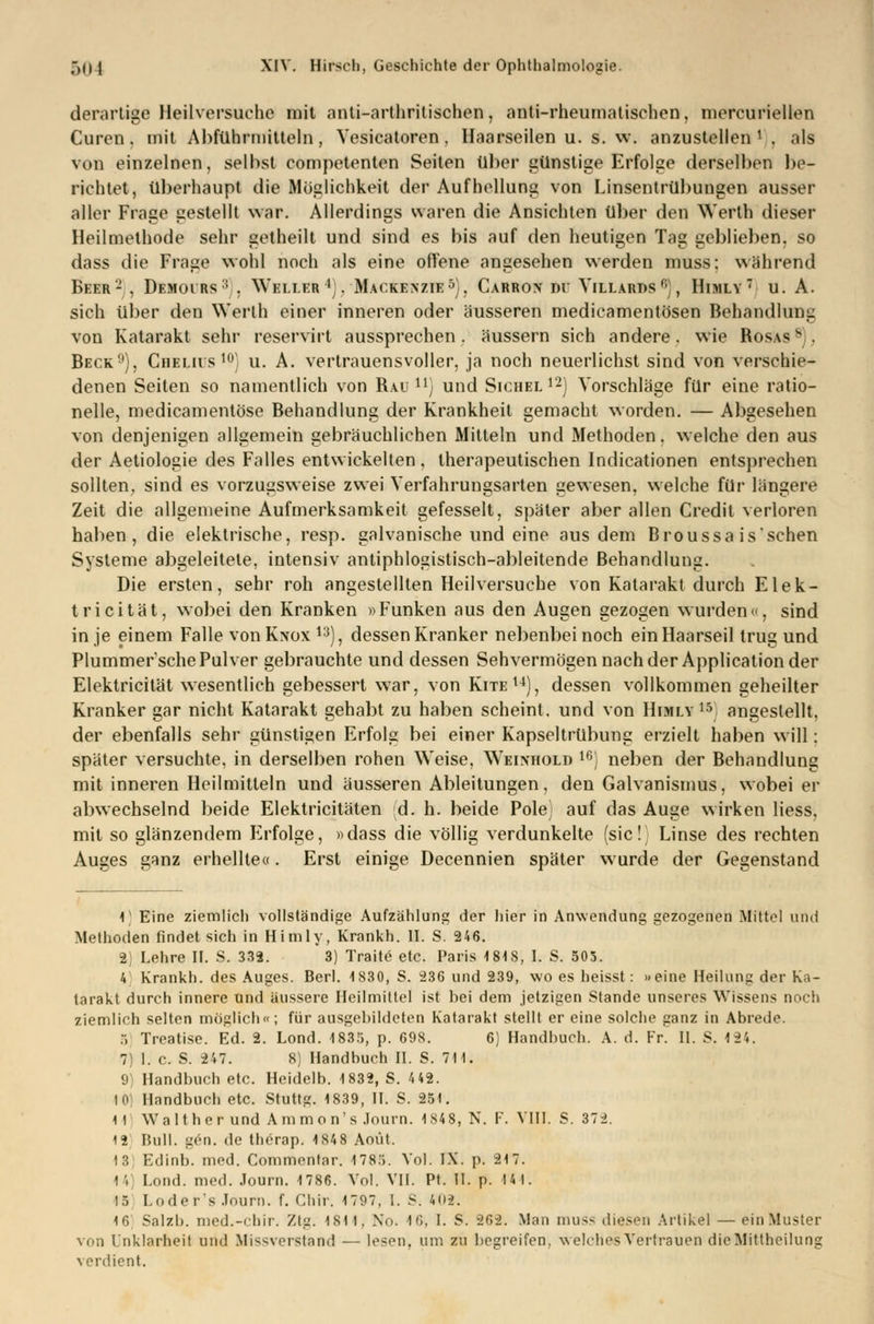 derartige Heilversuche mit anti-arthrilischen, anti-rheumatischen, mercuriellen Curen. mit Abführmitteln, Vesicatoren, Haarseilen u. s. w. anzustellen1 . als von einzelnen, seihst competenten Seiten über günstige Erfolge derselben be- richtet, überhaupt die Möglichkeit der Aufhellung von Linsentrübungen ausser aller Frage gestellt war. Allerdings waren die Ansichten über den Werth dieser Heilmethode sehr getheilt und sind es bis auf den heutigen Tag geblieben, so dass die Frage wohl noch als eine offene angesehen werden muss; während Beer2 , Demoirs:; . Wei.i.er ';. Mackenzie5), Carrox di' Yillards0), Himly7 u. A. sich über den Werth einer inneren oder äusseren medicamentösen Behandlung von Katarakt sehr reservirt aussprechen . äussern sich andere. wie Bosas 8), Beck9), Gbbliüs10] u. A. vertrauensvoller, ja noch neuerlichst sind von verschie- denen Seiten so namentlich von Bau11) und Sichel12) Vorschläge für eine ratio- nelle, medicamentöse Behandlung der Krankheit gemacht worden. — Abgesehen von denjenigen allgemein gebräuchlichen Mitteln und Methoden, welche den aus der Aetiologie des Falles entwickelten, therapeutischen Indicationen entsprechen sollten, sind es vorzugsweise zwei Verfahrungsarten gewesen, welche für längere Zeit die allgemeine Aufmerksamkeit gefesselt, später aber allen Credit verloren haben, die elektrische, resp. galvanische und eine aus dem Broussa is'schen Systeme abgeleitete, intensiv antiphlogistisch-ableitende Behandlung. Die ersten, sehr roh angestellten Heilversuche von Katarakt durch Elek- tricität, wobei den Kranken »Funken aus den Augen gezogen wurden«, sind in je einem Falle vonKxox 13), dessen Kranker nebenbei noch ein Haarseil trug und Plummer'sche Pulver gebrauchte und dessen Sehvermögen nach der Application der Elektricität wesentlich gebessert war, von Kite14), dessen vollkommen geheilter Kranker gar nicht Katarakt gehabt zu haben scheint, und von Himly15 angestellt, der ebenfalls sehr günstigen Erfolg bei einer Kapseltrübung erzielt haben will: später versuchte, in derselben rohen Weise, Weinhold 16) neben der Behandlung mit inneren Heilmitteln und äusseren Ableitungen, den Galvanismus, wobeier abwechselnd beide Elektricitäten id. h. beide Pole) auf das Auge wirken Hess, mit so glänzendem Erfolge, »dass die völlig verdunkelte (sie! Linse des rechten Auges ganz erhellte«. Erst einige Decennien später wurde der Gegenstand 1 Eine ziemlich vollständige Aufzählung der hier in Anwendung gezogenen Mittel und Methoden findet sich in Himly, Krankh. II. S. 246. 2) Lehre II. S. 332. 3) Traite etc. Paris 1818, I. S. 505. 4 Krankh. des Auges. Berl. 1830, S. 236 und 239, wo es heisst: »eine Heilung der Ka- tarakt durch innere und äussere Heilmittel ist bei dem jetzigen Stande unseres Wissens noch ziemlich selten möglich«; für ausgebildeten Katarakt stellt er eine solche ganz in Abrede. 5 Treatise. Ed. 2. Lond. 1835, p. 698. 6) Handbuch. A. d. Fr. II. S. 134. 7) I. c. S. 247. 8) Handbuch II. S. 7)1. 9 Handbuch etc. Heidelb. 1832, S. 4 42. I Handbuch etc. Stuttg. 1839, II. S. 251. 11 Walt her und Ammon's .lourn. 1848, N. F. VIII. S. 372. 12 Bull. gen. de therap. 1848 Aoüt. 13 Edinb. med. Commenlar. 1780. Vol. IX. p. 217. 1 S Lond. med. Journ. 1786. Vol. VII. Pf. II. p. Hl. 15 Loder's Journ. f. Chir. 1797, I. S. 402. 16 Salzb. med.-chir. Ztg. 1S1 1, No. 16, I. S. 26-2. Man muss diesen Artikel — ein Muster von Unklarheit und Missverstand — lesen, um zu begreifen, welches Vertrauen die Mittheilung verdient.