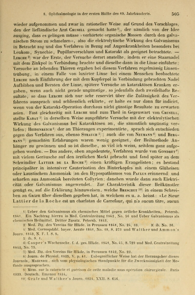 wieder aufgenommen und zwar in rationeller Weise auf Grund des Vorschlages, den der liefländische Arzt Crusell gemacht hatte *), der nämlich von der Idee ausging, dass es gelingen müsse »verhärtete organische Massen durch den galva- nischen Strom zu schmelzen«, also die elektrolytische Wirkung des Galvanismus in Betracht zog und das Verfahren in Bezug auf Augenkrankheiten besonders bei Leukom , Synechie, Pupillarverschluss und Katarakt als geeignet betrachtete. — Lerche2) war der Erste, der Versuche derart anstellte, indem er eine Staarnadel mit dem Zinkpol in Verbindung brachte und dieselbe dann in die Linse einführte: Versuche an lebenden Thieren ergaben bei diesem Verfahren regelmässig Linsen- trübung, in einem Falle von luxirter Linse bei einem Menschen beobachtete Lerche nach Einführung der mit dem Kupferpol in Verbindung gebrachten Nadel Aufblähen und Bersten der Linse, spätere Versuche an kataraktösen Kranken er- gaben, wenn auch nicht gerade ungünstige, so jedenfalls doch zweifelhafte Re- sultate, so dass Lerche sich nur sehr reservirt über die Zulässigkeit des Ver- fahrens aussprach und schliesslich erklärte, er halte es nur dann für indicirt, wenn von der Katarakt-Operation durchaus nicht günstige Resultate zu erwarten seien. Fast gleichzeitig mit Lerche und zum Theil in Gegenwart von Crusell, stellte Karat 3) in derselben Weise ausgeführte Versuche mit der elektrolytischen Wirkung des Galvanismus bei Kataraktösen an , die sämmtlich ungünstig ver- liefen; Heidexreich4) der an Thieraugen experimentirte, sprach sich entschieden gegen das Verfahren aus, ebenso Strauch 5 ; auch die von Neumann 6) und Berg- mann7) gemachten Erfahrungen waren wenig geeignet, der Heilmethode An- hänger zu gewinnen und so ist dieselbe, so viel ich weiss, seitdem ganz aufge- geben worden. —Das andere, oben angedeutete, Verfahren wurde von Gondret*) mit vielem Geräusche auf den ärztlichen Markt gebracht und fand später an dem Schwindler Lattier de la Roche9) einen kräftigen Evangelisten: es bestand principaliter in intensiver Gauterisation des Hinterkopfes mit einem Glüheisen oder kaustischem Ammoniak (an den Hypospathismos von Paulus erinnernd und scharfen aus Ammoniak bereiteten Collyrien; daneben wurde dann auch Elektri- cität oder Galvanismus angewendet. Zur Charakteristik dieser Heilkünstler genügt es, auf die Erklärung hinzuweisen, welche Breschet 10) in einem Schrei- ben an Gräfe über dieselben gegeben hat, in welchem es u. a. heisst: »Le Sieur Lattier de la Roche est un charlatan de Carrefour, qui na aucun titre, aucun 1) Heber den Galvanismus als chemisches Mittel gegen örtliche Krankheiten. Petersb. 1841. Ein Nachtrag hierzu in Med. Centralzeitung 1842, No. 56 und Ueber Galvanismus als chemisches Heilmittel. Dritter Zusatz. Petersb. 1843. ■2 Med. Ztg. des Vereins für Hlkde. in Preussen 1841, No. 24, 33. 3) ib. No. 36. 4 Med. Correspdzbl. bayer. Aerzte 1841, No. 18, S. 273 und Wal ther und Amnions Journ. 1843, N. 1. I. S. 9. 5 ib. S. 1. 6) Caspcr's Wochenschr. f. d. ges. Hlkde. 1841, No.4ö. S.729 und Med. Centralzeitung 1842, No. 75. 7) Med. Ztg. des Vereins für Hlkde. in Preussen 1842, No. 22. S) Journ. de Physiol. 1825, V. p. 41. Unbegreiflicher Weise hat der Herausgeber dieses Journals, Magendjk . sich vom physiologischen Standpunkte für die Zweckmassigkeit der Me- thode ausgesprochen. 9) Mem. sur la cataracte et guerison de cette maladie saus Operation Chirurgieale. Paris 1833. Deutsch. Ilmenau 1834. IG Gräfe und Walther's Journ. 1834, XXII. S. 606.