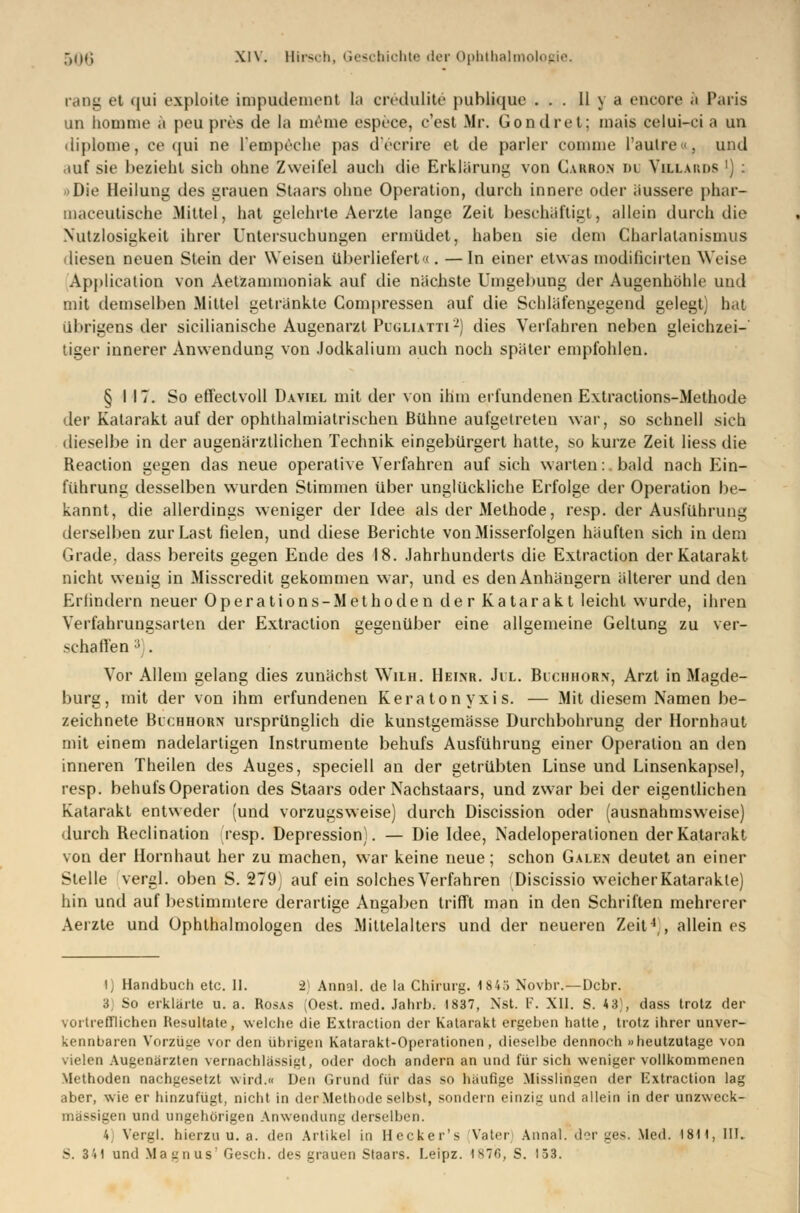 rang et qui exploite impudemeDt ta credulite publique ... II \ a encore ä Paris un homme ä peu pres de la meine espece, e'est Mr. Gondret; mais celui-ci a un diplome, ce (jui ne L'empeche pas d'ecrire et de parier conmie l'aulre«, und <iuf sie bezieht sich ohne Zweifel auch die Erklärung von Carbon du Villards ') : »Die Heilung des grauen Staars ohne Operation, durch innere oder äussere phar- maceutische Mittel, hat gelehrte Aerzte lange Zeit beschäftigt, allein durch die Nutzlosigkeit ihrer Untersuchungen ermüdet, haben sie dem Charlatanismus diesen neuen Stein der Weisen überliefert«. —In einer etwas modificirten Weise Application von Aetzammoniak auf die nächste Umgebung der Augenhöhle und mit demselben Mittel getränkte Compressen auf die Schläfengegend gelegt) hat Illingens der sicilianische Augenarzt Pugliatti2) dies Verfahren neben gleichzei- tiger innerer Anwendung von .Jodkalium auch noch später empfohlen. § 117. So effectvoll Daviel mit der von ihm erfundenen Extractions-Methode der Katarakt auf der ophthalmiatrischen Bühne aufgetreten war, so schnell sich dieselbe in der augenärztlichen Technik eingebürgert hatte, so kurze Zeit liess die Reaction gegen das neue operative Verfahren auf sich warten: bald nach Ein- führung desselben wurden Stimmen über unglückliche Erfolge der Operation be- kannt, die allerdings weniger der Idee als der Methode, resp. der Ausführung derselben zur Last fielen, und diese Berichte von Misserfolgen häuften sich in dem Grade7 dass bereits gegen Ende des 18. Jahrhunderts die Extraction der Katarakt nicht wenig in Misscredit gekommen war, und es den Anhängern älterer und den Erfindern neuer Operations-Methoden der Katarakt leicht wurde, ihren Verfahrunssarten der Extraction gegenüber eine allgemeine Geltung zu ver- schallen ; Vor Allem gelang dies zunächst Wim. Heinr. Jil. Bichhorn, Arzt in Magde- burg, mit der von ihm erfundenen Keratonyxis. — Mit diesem Namen be- zeichnete Blchhorx ursprünglich die kunstgemässe Durchbohrung der Hornhaut mit einem nadelartigen Instrumente behufs Ausführung einer Operation an den inneren Theilen des Auges, speciell an der getrübten Linse und Linsenkapsel, resp. behufs Operation des Staars oder Nachstaars, und zwar bei der eigentlichen Katarakt entweder (und vorzugsweise) durch Discission oder (ausnahmsweise) durch Reclination resp. Depression). — Die Idee, Nadeloperalionen der Katarakt von der Hornhaut her zu machen, war keine neue; schon Galen deutet an einer Stelle vergl. oben S. 279) auf ein solches Verfahren Discissio weicher Katarakte) hin und auf bestimmtere derartige Angaben trifft man in den Schriften mehrerer Aerzte und Ophthalmologen des Mittelalters und der neueren Zeit4,, allein es lj Handbuch etc. II. 2) Annal. de la Chirurg. 1845 Novbr.—Dcbr. 3 So erklärte u. a. Rosas (Oest. med. Jahrb. 1837, Nst. V. XII. S. 43), dass trotz der vortrefflichen Resultate, welche die Extraction der Katarakt ergeben hatte, trotz ihrer unver- kennbaren Vorzüge vor den übrigen Katarakt-Operationen, dieselbe dennoch »heutzutage von vielen Augenärzten vernachlässigt, oder doch andern an und für sich weniger vollkommenen Methoden nachgesetzt wird.« Den Grund für das so häufige Misslingen der Extraction lag aber, wie er hinzufügt, nicht in der Methode selbst, sondern einzig und allein in der unzweck- mässigen und ungehörigen Anwendung derselben. 4 Vergl. hierzu u. a. den Artikel in Hecker's Vater] Annal. der ges. Med. 1811, III. S. 3'»1 und Magnus' Gesch. des grauen Staars. Leipz. 1870, S. 153.