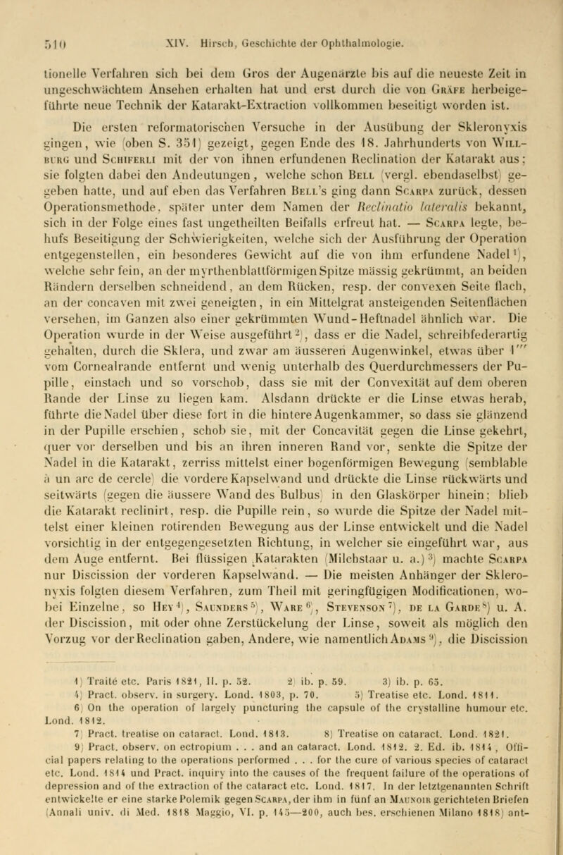 tionelle Verfahren sich bei dein Gros der Augenärzte bis auf die neueste Zeit in ungeschwächtem Ansehen erhalten hat und erst durch die von Gräfe herbeige- führte neue Technik der Katarakt-Extraction vollkommen beseitigt worden ist. Die ersten reformatorischen Versuche in der Ausübuug der Skleronyxis gingen, wie oben S. 351) gezeigt, gegen Ende des 18. Jahrhunderts von Will- burg und Schiferli mit der von ihnen erfundenen Reclination der Katarakt aus; sie folgten dabei den Andeutungen, welche schon Bell vergl. ebendaselbst ge- geben hatte, und auf eben das Verfahren Bell's ging dann Scarpa zurück, dessen Operationsmethode, später unter dem Namen der Reclinatio lateralis bekannt, sich in der Folge eines fast ungeteilten Beifalls erfreut hat. — Scarpa legte, be- hufs Beseitigung der Schwierigkeiten, welche sich der Ausführung der Operation entgegenstellen, ein besonderes Gewicht auf die von ihm erfundene Nadel1), welche sehr fein, an der myrthenblaltförmigenSpitze massig gekrümmt, an beiden Rändern derselben schneidend, an dem Rücken, resp. der convexen Seile flach. an der concaven mit zwei geneigten, in ein Mittelsrat ansteigenden Seitenflächen versehen, im Ganzen also einer gekrümmten Wund-Heftnadel ähnlich war. Die Operation wurde in der Weise ausgeführt- , dass er die Nadel, schreibfederartig gehalten, durch die Sklera, und zwar am äusseren Augenwinkel, etwas über 1 vom Cornealrande entfernt und wenig unterhalb des Querdurchmessers der Pu- pille, einstach und so vorschob, dass sie mit der Convexität auf dem oberen Rande der Linse zu liegen kam. Alsdann drückte er die Linse etwas herab, führte die Nadel über diese fort in die hintere Augenkammer, so dass sie glänzend in der Pupille erschien, schob sie, mit der Concavität gegen die Linse gekehrt, quer vor derselben und bis an ihren inneren Rand vor, senkte die Spitze der Nadel in die Katarakt, zerriss mittelst einer bogenförmigen Bewegung semblable ä un arc de cercle1 die vordere Kapselwand und drückte die Linse rückwärts und seitwärts (gegen die äussere Wand des Bulbus in den Glaskörper hinein; blieb die Katarakt reclinirt, resp. die Pupille rein, so wurde die Spitze der Nadel mit- telst einer kleinen rotirenden Bewegung aus der Linse entwickelt und die Nadel vorsichtig in der entgegengesetzten Bichtung, in welcher sie eingeführt war, aus dein Auge entfernt. Bei flüssigen Katarakten (Milcbstaar u. a.) 3) machte Scarpa nur Discission der vorderen Kapselwand. — Die meisten Anhänger der Sklero- nyxis folgten diesem Verfahren, zum Theil mit geringfügigen Modifikationen, wo- bei Einzelne, so Hey4 , Saükdbrs5), Ware0, Stevenson), de la Gardes) u. A. der Discission, mit oder ohne Zerstückelung der Linse, soweit als möglich den Vorzug vor derBeclination gaben, Andere, wie namentlichADAMS1'), die Discission 1) Trade etc. Paris 1831, II. p. 52. 2 ib. p. 59. 3) ib. p. 65. • Pract. observ. in surgery. Lond. 1803, p. 70. 5) Treatisc etc. Lond. 1811. 6y On the Operation of largely puncturing the capsule of Ihe crystalline humour etc. Lond. 1812. 7 Pract. treatise on cataract. Lond. 1813. 8) Treatise on cataract. Lond. 1821. 0 Pract. observ. on ectropium . . . and an cataract. Lond. 1812. 2. Ed. ib. 1814 , Olli— cial papers relaling to the Operations performed . . . for tlie eure of various species of cataract etc. Lond. 1814 und Pract. inquiry into the causes of the frequent failure of the Operations of depression and of the extraction of the cataract etc. Lond. 1817. In der letztgenannten Schrift entwickelte er eine starke Polemik gegen Scarpa, der ihm in fünf an Malnoir gerichteten Briefen Annali univ. di Med. 1818 Maggio, VI. p. 145—200, auch bes. erschienen Milano 1818 ant-