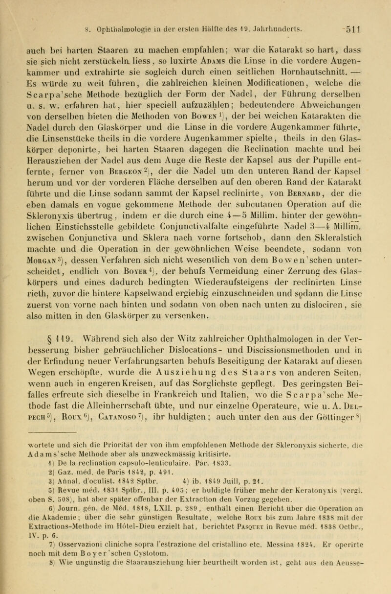 auch bei harten Staaren zu machen empfahlen; war die Katarakt so hart, dass sie sich nicht zerstückeln Hess. so luxirte Adams die Linse in die vordere Augen- kammer und extrahirte sie sogleich durch einen seitlichen Hornhautschnitt. — Es würde zu weit führen, die zahlreichen kleinen Modificationen, welche die Scarpa'sche Methode bezüglich der Form der Nadel, der Führung derselben u. s. w. erfahren hat, hier speciell aufzuzählen; bedeutendere Abweichungen von derselben bieten die Methoden von Bowen1), der bei weichen Katarakten die Nadel durch den Glaskörper und die Linse in die vordere Augenkammer führte, die Linsenstücke theils in die vordere Augenkammer spielte, theils in den Glas- körper deponirte, bei harten Staaren dagegen die Reclination machte und bei Herausziehen der Nadel aus dem Auge die Reste der Kapsel aus der Pupille ent- fernte, ferner von Bergeon2), der die Nadel um den unteren Rand der Kapsel herum und vor der vorderen Fläche derselben auf den oberen Rand der Katarakt führte und die Linse sodann sammt der Kapsel reclinirte, von Bernarü, der die eben damals en vogue gekommene Methode der subcutanen Operation auf die Skleronyxis übertrug, indem er die durch eine 4— 5 Millim. hinter der gewöhn- lichen Einstichsstelle gebildete Conjunctivalfalte eingeführte Nadel 3—4 Millim. zwischen Conjunctiva und Sklera nach vorne fortschob, dann den Skleralstich machte und die Operation in der gewöhnlichen Weise beendete, sodann von Morgan3), dessen Verfahren sich nicht wesentlich von dem Bowen'schen unter- scheidet, endlich von Boyer4), der behufs Vermeidung einer Zerrung des Glas- körpers und eines dadurch bedingten Wiederaufsteigens der reclinirten Linse rieth, zuvor die hintere Kapselwand ergiebig einzuschneiden und sodann die Linse zuerst von vorne nach hinten und sodann von oben nach unten zu dislociren, sie also mitten in den Glaskörper zu versenken. § 119. Während sich also der Witz zahlreicher Ophthalmologen in der Ver- besserung bisher gebräuchlicher Dislocations- und Discissionsmethoden und in der Erfindung neuer Verfahrungsarten behufs Beseitigung der Katarakt auf diesen Wegen erschöpfte, wurde die Ausziehung des Staars von anderen Seiten, wenn auch iu engeren Kreisen, auf das Sorglichste gepflegt. Des geringsten Bei- falles erfreute sich dieselbe in Frankreich und Italien, wo die Scarpa'sche Me- thode fast die Alleinherrschaft übte, und nur einzelne Operateure, wie u. A. Del- pech5), Boix0), Catanoso7), ihr huldigten ; auch unter den aus der Göttingers wortete und sich die Priorität der von ihm empfohlenen Methode der Skleronyxis sicherte, die Ada ms'sehe Methode aber als unzweckmässig kritisirte. 1] De la reclination capsulo-lenticulaire. Par. 1S33. 2) Gaz. med. de Paris 1842, p. 4 91. 3) Annal. d'oeulist. 1842 Sptbr. 4) ib. 1849 Juill, p. 21. 5) Revue med. 1831 Sptbr., III. p. 403; er huldigte früher mehr der Keratonyxis vergl. oben S. 508), hat aber später offenbar der Extraction den Vorzug gegeben. 6) Journ. g6n. de Med. 1818, LXII. p. 289, enthält einen Bericht über die Operation an die Akademie; über die sehr günstigen Resultate, welche Roix bis zum Jahre 1838 mit der Extractions-Methode im Hotel-Dieu erzielt hat, berichtet Pasquet in Revue med. 1838 Octbr., IV. p. 6. 7) Osservazioni cliniche sopra l'estrazione del cristallino etc. Messina 1824. Er operirte noch mit dem Boy er sehen Cystotom. 8j Wie ungünstig die Staarausziehung hier beurtheilt worden ist, geht aus den Aeusse-
