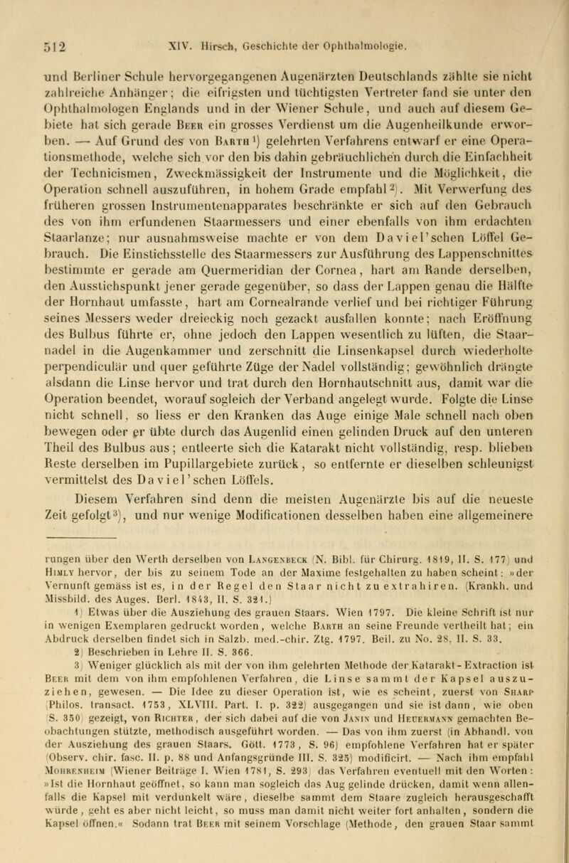 und Berliner Schule hervorgegangenen Augenärzten Deutschlands zählte sie nicht zahlreiche Anhänger; die eifrigsten und tüchtigsten Vertreter fand sie unter den Ophthalmologen Englands und in der Wiener Schule, und auch auf diesem Ge- biete hat sich gerade Beek ein grosses Verdienst um die Augenheilkunde erwor- ben. — Auf Grund des von Barth *) gelehrten Verfahrens entwarf er eine Opera- tionsmethode, welche sich vor den bis dahin gebräuchlichen durch die Einfachheit der Technicismen, Zweckmässigkeit der Instrumente und die Möglichkeit, die Operation schnell auszuführen, in hohem Grade empfahl2!. Mit Verwerfung dvs früheren grossen Instrumentenapparates beschränkte er sich auf den Gebrauch des von ihm erfundenen Staarmessers und einer ebenfalls von ihm erdachten Staarlanze; nur ausnahmsweise machte er von dem Daviel'schen Löffel Ge- brauch. Die Einstichsstelle des Staarmessers zur Ausführung des Lappenschnittes bestimmte er gerade am Quermeridian der Cornea, hart am Bande derselben, den Ausstichspunkt jener gerade gegenüber, so dass der Lappen genau die Hälfte der Hornhaut umfasste, hart am Cornealrande verlief und bei richtiger Führung seines Messers weder dreieckig noch gezackt ausfallen konnte; nach Eröffnung des Bulbus führte er, ohne jedoch den Lappen wesentlich zu lüften, die Staar- nadel in die Augenkammer und zerschnitt die Linsenkapsel durch wiederholte perpendiculär und quer geführte Züge der Nadel vollständig; gewöhnlich drängte alsdann die Linse hervor und trat durch den Hornhautschnitt aus, damit war die Operation beendet, worauf sogleich der Verband angelegt wurde. Folgte die Linse nicht schnell, so Hess er den Kranken das Auge einige Male schnell nach oben bewegen oder er übte durch das Augenlid einen gelinden Druck auf den unleren Theil des Bulbus aus; entleerte sich die Katarakt nicht vollständig, resp. blieben Reste derselben im Pupillargebiete zurück, so entfernte er dieselben schleunigst vermittelst des Daviel'schen Löffels. Diesem Verfahren sind denn die meisten Augenärzte bis auf die neueste Zeit gefolgt3), und nur wenige Modificationen desselben haben eine allgemeinere rungen über den Werth derselben von La.ngenbeck (N, Bibl. für Chirurg. 1819, II. S. 177 und Himly hervor, der bis zu seinem Tode an der Maxime festgehalten zu haben scheint: »der Vernunft gemäss ist es, in der Regel den Staar nicht zu extrahiren. (Krankh. und Missbild, des Auges. Berl. 1843, II. S. 321.) 1 Etwas über die Ausziehung des grauen Staars. Wien 1797. Die kleine Schrift ist nur in wenigen Exemplaren gedruckt worden, welche Barth an seine Freunde vertheilt hat; ein Abdruck derselben findet sich in Salzb. med.-chir. Ztg. 1797. Beil. zu No. äs, II. S. 33. 2 Beschrieben in Lehre II. S. 366. 3 Weniger glücklich als mit der von ihm gelehrten Methode der Katarakt -Extraction ist Beek mit dem von ihm empfohlenen Verfahren, die Linse sammt der Kapsel auszu- ziehen, gewesen. — Die Idee zu dieser Operation ist, wie es scheint, zuerst von Sharp Philos. transact. 1753, XLVIII. Part. I. p. 322) ausgegangen und sie ist dann, wie oben 'S. 350 gezeigt, von Richter, der sich dabei auf die von Jamn und Heuermann gemachten Be- obachtungen stützte, methodisch ausgeführt worden. — Das von ihm zuerst (in Abhandl. von der Ausziehung des grauen Staars. Gott. 1773, S. 96) empfohlene Verfahren hat er später Observ. chir. fasc. II. p. 88 und Anfangsgründe III. S. 325) modificirt. — Nach ihm empfahl MniiKF.Ninm (Wiener Beiträge I. Wien 178t, S. 293 das Verfahren eventuell mit den Worten: »Ist die Hornhaut geöffnet, so kann man sogleich das Aug gelinde drücken, damit wenn allen- falls die Kapsel mit verdunkelt wäre, dieselbe sammt dem Staare zugleich herausgeschält würde , peht es aber nicht leicht, so muss man damit nicht weiter fort anhalten , sondern die Kapsel offnen.« Sodann trat Beer mit seinem Vorschlage (Methode, den grauen Staar sammt