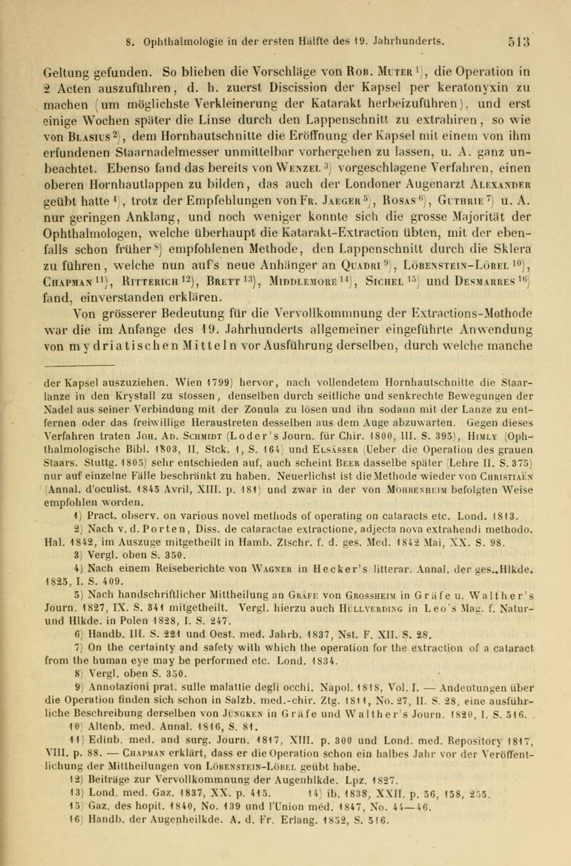 Geltung gefunden. So blieben die Vorschlage von Rob. Muter1), die Operation in 2 Acten auszuführen, d. h. zuerst Discission der Kapsel per keratonyxin zu machen (um möglichste Verkleinerung der Katarakt herbeizuführen), und erst einige Wochen später die Linse durch den Lappenschnitt zu extrahiren, so wie von Blasiis2), dem Hornhautschnitte die Eröffnung der Kapsel mit einem von ihm erfundenen Staarnadelmesser unmittelbar vorhergehen zu lassen, u. A. ganz un- beachtet. Ebenso fand das bereits von Wenzel3) vorgeschlagene Verfahren, einen oberen Hornhautlappen zu bilden, das auch der Londoner Augenarzt Alexander geübt hatte4), trotz der Empfehlungen von Fr. Jaeger5), Rosas0), Guthrie7) u. A. nur geringen Anklang, und noch weniger konnte sich die grosse Majorität der Ophthalmologen, welche überhaupt die Katarakt-Extraction übten, mit der eben- falls schon früher^) empfohlenen Methode, den Lappenschnilt durch die Sklera zu führen, welche nun aufs neue Anhänger an Quadri9), Löbensteln-Löbel 10), Chapman11), Ritterich12), Brett13), Middle.hore14), Sichel15) und Desmarres 16) fand, einverstanden erklären. Von grösserer Bedeutung für die Vervollkommnung der Extractions-Methode war die im Anfange des 19. Jahrhunderts allgemeiner eingeführte Anwendung von my dria tischen Mitteln vor Ausführung derselben, durch welche manche der Kapsel auszuziehen. Wien 1799) hervor, nach vollendetem Hornhautschnitte die Staar- lanze in den Krystall zu stossen, denselben durch seitliche und senkrechte Bewegungen der Nadel aus seiner Verbindung mit der Zonula zu lösen und ihn sodann mit der Lanze zu ent- fernen oder das freiwillige Heraustreten desselben aus dem Auge abzuwarten. Gegen dieses Verfahren traten Joh. Ad. Schmidt (Loder's Journ. für Chir. 1800, III. S. 395), Himly (Oph- thalmologische Bibl. 1S03, II. Stck. 1, S. 164) und Elsässer (Ueber die Operation des grauen Staars. Stuttg. 1805) sehr entschieden auf, auch scheint Beer dasselbe später (Lehre II. S. 375) nur auf einzelne Fälle beschränkt zu haben. Neuerlichst ist die Methode wieder von Christiain Annal. d'oculist. 4 845 Avril, XIII. p. 181) und zwar in der von Mohrenheim befolgten Weise empfohlen worden. 1) Pract. observ. on various novel methods of operating on cataracts etc. Lond. 1813. 2) Nach v. d. Porten, Diss. de cataractae extractione, adjecta nova extrahendi methodo. Hai. 1842, im Auszuge mitgetheilt in Hamb. Zlschr. f. d. ges. Med. 1S42 Mai, NX. S. 98. 3) Vergl. oben S. 350. 4) Nach einem Reiseberichte von Wagner in Hecker's litterar. Annal. der ges.-Hlkde. 1825, I. S. 409. 5) Nach handschriftlicher Mittheilung an Gräfe von G.rossheim in Gräfe u. Walt her's Journ. 1827, IX. S. 341 mitgetheilt. Vergl. hierzu auch Hüllverding in Leos Mau. f. Natur- und Hlkde. in Polen 1828, I. S. 247. 6; Handb. III. S. 221 und Oest, med. Jahrb. 1837, Nst. F. XII. S. 28. 7) On the certainty and safety with which the Operation for the extraction of a cataract from the human eye may be performed etc. Lond. 1S34. 8 Vergl. oben S. 350. 9, Annotazioni prat. sulle malattie degli occhi. Napol. 1818, Vol. I. — Andeutungen über die Operation finden sich schon in Salzb. med.-chir. Ztg. IS11, No. 27, IL S. 28, eine ausführ- liche Beschreibung derselben von Jüngken in Gräfe und Walther's Journ. 1820, I. S. 516. 10 Altenb. med. Annal. 1816, S. 81. 11) Edinb. med. and surg. Journ. 1817, XIII. p. 300 und Lond. med. Repository 1817, VIII. p. 88. — Chapmax erklärt, dass er die Operation schon ein halbes Jahr vor der Veröffent- lichung der Mittheilungen von Löbenstein-Lobel geübt habe. 12) Beiträge zur Vervollkommnung der Augenhlkde. Lpz. 1827. 13) Lond. med. Gaz. 1837, XX. p. 415. 14) ib. 1838, XXII. p. 56, 158, 255. 15 Gaz. des hopit. 1840, No. 139 und l'ünion med. 1847, No. 44—46. 16 Handb. der Augenheilkde. A. d. Fr. Erlang. 1852, S. 5I6.