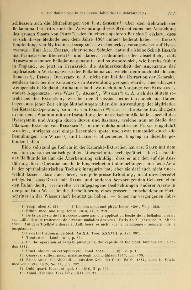 schliessen sich die Mittheilungen von J. A. Schmidt !j über den Gebrauch der Belladonna bei Iritis und die Anwendung dieses Mydriaticums bei Ausziehung des grauen Staars von Paget2), der in einem späteren Berichte3) erklärt, dass er sich dieser Methode seit dem Jahre 1801 immer bedient habe. — Himly's Empfehlung von Mydriaticis bezog sich, wie bemerkt, vorzugsweise auf Hyos- cyamus; Emil Aug. Ehlers, einer seiner Schüler, hatte die kleine Schrift Himly's ins Französische übersetzt4) und dabei, irrthümlich oder absichtlich, statt Hyoscyamus immer Belladonna genannt, und so wandte sich, wie bereits früher in England, so jetzt in Frankreich die Aufmerksamkeit der Augenärzte der mydriatischen Wirkungsweise der Belladonna zu, welche denn auch alsbald von Demours5), Dubois, Dupuytren u. A. nicht nur bei der Extraction der Katarakt, sondern auch bei der Keratonyxis in Anwendung gezogen wurde, hier übrigens weniger als in England, Aufnahme fand, wo nach dem Vorgange von Saunders 6), andere Augenärzte, wie Ware7), Adams8), Wishart9) u. A. sich des Mittels so- wohl bei der Extraction, wie bei der Discission bedienten; auch aus Italien liegen aus jener Zeit einige Mittheilungen über die Anwendung der Mydriatica bei Katarakt-Operation, so u. A. von Baratta 10) vor. — Die Sache trat übrigens in ein neues Stadium mit der Darstellung der narcotischen Alkaloide, speciell des Hyoscyamin und Atropin durch Bunge und Brandes, welche nun an Stelle der Pflanzen-Extracte von Beisinger11) in die ophthalmiatrische Praxis eingeführt wurden, übrigens erst einige Decennien später und zwar namentlich durch die Bemühungen von Wilde 12) und Cunier 13) allgemeinen Eingang in dieselbe ge- funden haben. Eine vollständige Beform in der Katarakt-Extraction hat erst Gräfe mit dem von ihm zuerst methodisch geübten Linearschnilte herbeigeführt. Die Geschichte der Heilkunde ist ihm die Anerkennung schuldig, dass er mit den auf die Aus- führung dieser Operationsmethode hingerichteten Untersuchungen eine neue Aera in der ophthalmiatrischen Technik inaugurirt hat, aber sie darf auch nicht uner- wähnt lassen, dass auch diese, wie jede grosse Erfindung, nicht unvorbereitet erfolgt ist, dass Gräfe mit Daviel und anderen hervorragenden Geislern eben den Buhm theilt, vereinzelte voraufgegangene Beobachtungen anderer Aerzte in der genialsten Weise für die Herbeiführung eines grossen, entscheidenden Fort- schrittes in der Wissenschaft benutzt zu haben. — Schon im vergangenen Jahr- 1) Vergl. oben S. 451. &) London med. and phys. Journ. 1801, VI. p. 352. 3) Edinb. med. and surg. Journ. 1813, IX. p. 279. 4) De la paralysie de l'iris, occasionnee par une application locale de la belladonne et de son utilite dans le traitement de diverses maladies des yeux. Paris An X. (1802) ed. 2. Altona 1803. Auf dem Titelblatte dieser 2. Aufl. heisst es nicht »de la belladonne«, sondern »de la jusqutame«. 5) Sedillot's Journ. de M<5d. An XII. Tom. XXXVIII. p. 285, 387. 6] Treatise etc. Lond. 1811, p. 83. 7j On the Operation of largely puncturing the capsule of the cryst. humour etc. Lon- don 1812. 8; Pract. observ. on ectropium etc. Lond. 1812. 9) 1. c. p. 1. 10) Osservaz. sulle princip. malattie degü occhi. Miiano 1818, I. p. 139. 11) Baier. Anna!, für Abliandl. . . aus dem Geb. der Chir. Sulzb. 1824, auch in Salzb. med.-chir. Ztg. 1825, No. 14. I. S. 237. 12) Dubl. quart. Journ. of med. Sc. 1846, II. p. 553. <3) Annal. d'oculist. 1847 Janv., XVII. p. 25.