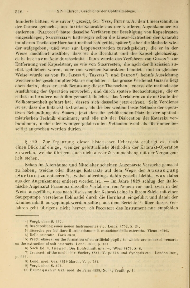 hunderte hatten, wie zuvor ' gezeigt, St. Yves, Petit u. A. den Unearschnill in dtr Cornea gemacht, um luxirte Katarakte aus der \orderen Augenkamnier zu entfernen. Pallucci*] hatte dasselbe Verfahren zui' Beseitiguni: von Kapselresten eingeschlagen, Swierelli1 hatte sogar schon die Linear-K\traction der Katarakt im oberen Theile der Hornhaut methodisch geübt. später1) aber die Methode wie- der aufgegeben, und war zur Lappenextraction zurückgekehrt, die et in der Weise modificirt ausübte, dass er die Hornhaut und die Kapsel gleichzeitig, d. h. in einem Acte durchschnitt. Dann wurde das Verfahren von Gibso.n •' zur Entfernung von Kapselstaar, so wie von Slaarresten, die nach der Discission zu- rück geblieben waren, oder von weichen Katarakten benutzt, und in gleicher Weise wurde es von Fr. Jaeger0, Tr.wers: und Barton8) behufs Ausziehung weicher oder geschrumpfter Staare empfohlen : das grosse Verdienst Gräfes liegt eben darin, dass er, mit Benutzung dieser Thatsachen , zuerst die methodische Ausführung der Operation entworfen, und durch spätere Beobachtungen, die er selbst und Andere nach ihm gemacht, belehrt, das Verfahren zu dem Grade der Vollkommenheit geführt hat, dessen sich dasselbe jetzt erfreut. Sein Verdienst ist es, dass die Katarakt-Extraction, als die bei weitem beste Methode der opera- tiven Behandlung des Staars, jetzt den ihr gebührenden Platz in der ophlhal- miatrischen Technik einnimmt, und alle mit der Dislocation der Katarakt ver- bundenen, mehr oder weniger gefahrvollen Methoden wohl als für immer be- seitigt angesehen werden dürfen. § 120. Zur Ergänzung dieser historischen Uebersicht erübrigt es, noch einen Blick auf einige, weniger gebräuchliche Methoden der Katarakt-Operation zu werfen, welche übrigens auch nicht aussei' Zusammenhang mit der Vergangen- heit stehen. Schon im Alterthume und Mittelalter scheinen Augenärzte Versuche gemacht zu haben, weiche oder flüssige Katarakte auf dem Wege der Aussaugung (Suction) zu entleeren1' , wobei allerdings dahin gestellt bleibt, was dabei aus der Augenkammer entleert worden ist. — Im Jahre 1829 schlug der italie- nische Augenarzt Pecchioli dasselbe Verfahren von Neuem vor und zwar in der Weise ausgeführt, dass nach Discission der Katarakt eine in ihrem Stiele mit einer Saugepumpe versehene Hohlnadel durch die Hornhaut eingeführt und damit der Kammerinhalt ausgepumpt werden sollte: aus dem Berichte 10 über dieses Ver- fahren geht übrigens nicht hervor, ob Pecchioli das Instrument nur empfohlen i Vergl. oben S. 347. i Beschreibung eines neuen Instrumentes etc. Leipz. 1752, S. 24. 3 Ricerche per facilitare il eatelerismo e la estrazione della cateraüa. Vienn. 1795. * Delle cateratte. Forli 1810. 'i Pract. observ. on the formation of an artiticial pupil, to which are annexed remarks on the extraction of soft calaracts. Lond. 1811, p. 103. 6 Nach Ed. v. Jaeger, Der Hohlschnitt u. s. w. Wien 1873, S. 6. 7 Transact. of the med.-chir. Society 1814, V. p. 40G und Synopsis etc. London 1821, p. 333. 8 Lond. med. Gaz. 1830 Marcb, V. p. 784. 9) Vergl. oben S. 292. 10 Petrequin in Gaz. med. de Paris 1838, No. 1, Feuill. p. 3.