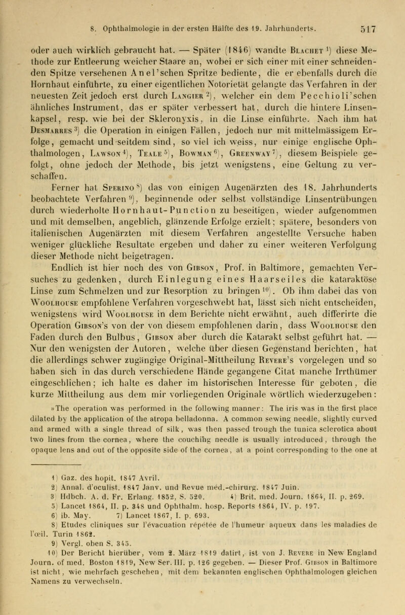 oder auch wirklich gebraucht hat. — Später (1846) wandte Blachet j) diese Me- thode zur Entleerung weicher Staare an, wobei er sich einer mit einer schneiden- den Spitze versehenen An el'sehen Spritze bediente, die er ebenfalls durch die Hornhaut einführte, zu einer eigentlichen Notorietät gelangte das Verfahren in der neuesten Zeit jedoch erst durch Langier 2), welcher ein dem Pecchioli'sehen ähnliches Instrument, das er später verbessert hat, durch die hintere Linsen- kapsel, resp. wie bei der Skleronyxis, in die Linse einführte. Nach ihm hat Desmarres3) die Operation in einigen Fällen, jedoch nur mit mittelmässigem Er- folge, gemacht und seitdem sind, soviel ich weiss, nur einige englische Oph- thalmologen, Lawson4), Teale5), Bowman6), Greenway), diesem Beispiele ge- folgt, ohne jedoch der Methode, bis jetzt wenigstens, eine Geltung zu ver- schaffen. Ferner hat Sperino s) das von einigen Augenärzten des 18. Jahrhunderts beobachtete Verfahren9), beginnende oder selbst vollständige Linsentrübungen durch wiederholte Hornhaut-Punction zu beseitigen, wieder aufgenommen und mit demselben, angeblich, glänzende Erfolge erzielt; spätere, besonders von italienischen Augenärzten mit diesem Verfahren angestellte Versuche haben weniger glückliche Besultate ergeben und daher zu einer weiteren Verfolgung dieser Methode nicht beigetragen. Endlich ist hier noch des von Gibsox, Prof. in Baltimore, gemachten Ver- suches zu gedenken, durch Einlegung eines Haarseiies die kataraklöse Linse zum Schmelzen und zur Besorption zu bringen 10). Ob ihm dabei das von WooLHorjsE empfohlene Verfahren vorgeschwebt hat, lässt sich nicht entscheiden, wenigstens wird Woolhoise in dem Berichte nicht erwähnt, auch differirte die Operation Gibson's von der von diesem empfohlenen darin, dass Woolhoise den Faden durch den Bulbus, Gibson aber durch die Katarakt selbst geführt hat. — Nur den wenigsten der Autoren, welche über diesen Gegenstand berichten, hat die allerdings schwer zugängige Original-Miltheilung Bevere's vorgelegen und so haben sich in das durch verschiedene Hände gegangene Citat manche Irrthümer eingeschlichen; ich halte es daher im historischen Interesse für geboten, die kurze Miltheilung aus dem mir vorliegenden Originale wörtlich wiederzugeben: »The Operation was performed in Ihe following manner: The iris was in the first place dilated by the application of the atropa belladonna. A common sewing needle, slightly curved and armed with a Single thread of silk, was then passed trough the tunica sclerotica about two lines from the Cornea, where the couchihg needle is usually introduced , through the opaque lens and out of the opposite side of the Cornea, at a point corresponding to the one at 1 Gaz. des hopit. 1847 Avril. 2j Annal. d'oeulist. 1847 Janv. und Revue med.-Chirurg. 1847 Juin. 3 Ildbch. A. d. Fr. Erlang. 1852, S. 520. 4) Brit. med. Journ. 1864, II. p. 269. 5 Lancet 1864, II. p. 348 und Ophthalm. hosp. Reports 1864, IV. p. 197. 6) ib. May. 7) Lancet 1867, I. p. 693. 8) Etudes cliniques sur l'evacuation repetee de l'humeur aqueux dans les maladies de l'ceil. Turin 1862. 9) Vergl. oben S. 343. 10) Der Bericht hierüber, vom 2. März 18)9 datirt, ist von J. Revere in New England Journ. of med. Boston 1819, New Ser. III. p. 126 gegeben. — Dieser Prof. Gibson in Baltimore ist nicht, wie mehrfach geschehen, mit dem bekannten englischen Ophthalmologen gleichen Namens zu verwechseln.