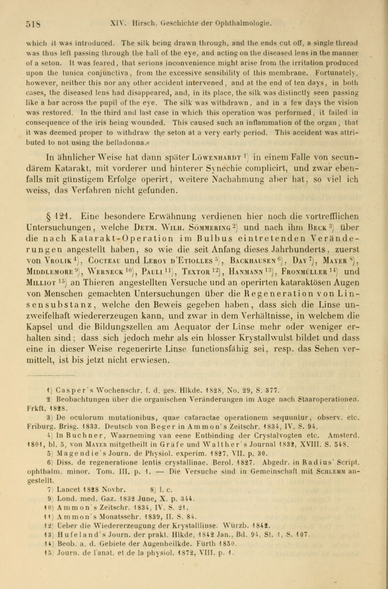 which it was introduced. The silk bcing drawn Ihrough, and the ends cut off, a Single thread was Unis lefl passing through llie ball of thc eye, and acting on the diseased lens in the manner of a seton. lt was teared . that serions inconvenience might arise frorn the Irritation produi ed upon the tunica conjünctiva, from the excessive sensibility of this membraoe. Fortunately, bowever, neither this nor any other accident intervened , and at the end of ten deys, in botb cases, the diseased lens had disappeared, and, in its place, the silk was distinclly seen passing like a bar across the pupil of the eye. The silk was withdrawn, and in a few days the visinn was restored. In the third and last ease in which this Operation was performed, it failed in consequence of the iris being wounded. This caused such an inflammation of the organ , that it was deemed proper lo withdraw the seton at a very early period. This accident was attri- buted to not using the belladonna.« In ähnlicher Weise hat dann später Lö\yeniiarl»t ' in einem Falle von secun- därem Katarakt, mit vorderer und hinterer Synechie complicirt, und zwar eben- falls mit günstigem Erfolge operirt, weitere Nachahmung aber hat. so viel ich weiss, das Verfahren nicht gefunden. § 121. Eine besondere Erwähnung verdienen hier noch die vortrefflichen Untersuchungen, welche Detm. Wilh. Sömmering2} und nach ihm Heck :; über die nach Katarakt-Operation im Bulbus eintretenden Verände- rungen angestellt haben, so wie die seit Anfang dieses Jahrhunderts. zuerst von Vrolik4), Cocteau und Leroy d'Etiolles 5 , Backhaisen0;. Dav'j, Mayer s]. Middlemore', Werneck10), Pauli11;, Textor1-), Hanmann1'). Fronmüller14) und Milliot 15) an Thieren angestellten Versuche und an operirten kataraktösen Augen von Menschen gemachten Untersuchungen über die Regeneration von Lin- sensubstanz, welche den Beweis gegeben haben, dass sich die Linse un- zweifelhaft wiedererzeugen kann, und zwar in dem Verhältnisse, in welchem die Kapsel und die Bildungszellen am Aequator der Linse mehr oder weniger er- halten sind ; dass sich jedoch mehr als ein blosser Krvstallwulst bildet und dass eine in dieser Weise regenerirte Linse functionsfähig sei. resp. das Sehen ver- mittelt, ist bis jetzt nicht erwiesen. 1) Casper's Wochen sehr. f. d. ges. Hlkde. 1828, No. 29, S. 377. 2 Beobachtungen über die organischen Veränderungen im Auge nach Staaroperationen. Frkft. 1828. 3 De oculorum inutationibus, quae cataraetae operationein sequuntur, observ. etc. Friburg. Brisg. 1833. Deutsch von Be-ger in Ammon's Zeitschr. 1834, IV. S. 94. 4 In Buchner, Waarneming van eene Entbinding der Crystalvogten etc. Amsterd. 1801, bl. 5, von Mayer mitgetheilt in Gräfe und Walther's Journal IS32, XVIII. S. 548. 5) Mage ndie's Journ. de Physiol. experim. 1827. VII. p. 30. 6) Diss. de regeneratione lentis crystallinae. Berol. 1827. Al)gedr. in Radius'Script. Ophthalm. minor. Tom. III. p. 1. — Die Versuche sind in Gemeinschaft mit Schlemm an- gestellt. 7 Lancet 1828 Novhr. 8) 1. C 9 Lond. med. Gaz. 1832 June, X. p. 3 44. 10) Ammon's Zeitschr. 1834, IV. S. U. H Amnion s Monatsschr. 1839, II. S. 84. \i Leber die Wiedererzeugung der Krystalllinse. Würzb. 1842. 13, Hufelands .Journ. der prakt. Hlkde. 1S42 Jan.. Bd. 94. St. I, S. 107. 14 Beob. a. d. Gebiete der Augenheilkde. Fürth 1850. 1.( Journ. de lanat. et de la physiol. 1872, VIII. p. 1.